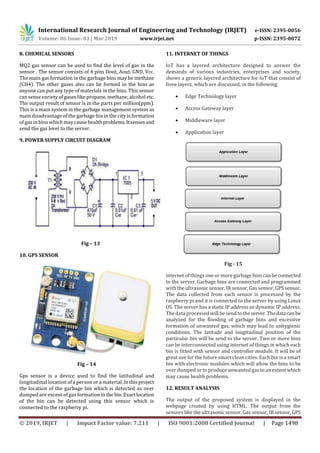 International Research Journal of Engineering and Technology (IRJET) e-ISSN: 2395-0056
Volume: 06 Issue: 03 | Mar 2019 www.irjet.net p-ISSN: 2395-0072
© 2019, IRJET | Impact Factor value: 7.211 | ISO 9001:2008 Certified Journal | Page 1498
8. CHEMICAL SENSORS
MQ2 gas sensor can be used to find the level of gas in the
sensor . The sensor consists of 4 pins Dout, Aout, GND, Vcc.
The main gas formation in the garbage bins may be methane
(CH4). The other gases also can be formed in the bins as
anyone can put any type of materials in the bins. This sensor
can sense variety of gaseslike propane, methane, alcoholetc.
The output result of sensor is in the parts per million(ppm).
This is a main system in the garbage management system as
main disadvantage of the garbage bin in the city is formation
of gas in bins which maycause health problems.Itsensesand
send the gas level to the server.
9. POWER SUPPLY CIRCUIT DIAGRAM
Fig – 13
10. GPS SENSOR
Fig – 14
Gps sensor is a device used to find the latitudinal and
longitudinal location of a person or a material .Inthisproject
the location of the garbage bin which is detected as over
dumped are excess of gas formation inthe bin.Exactlocation
of the bin can be detected using this sensor which is
connected to the raspberry pi.
11. INTERNET OF THINGS
IoT has a layered architecture designed to answer the
demands of various industries, enterprises and society.
shows a generic layered architecture for IoT that consist of
fivee layers, which are discussed, in the following
 Edge Technology layer
 Access Gateway layer
 Middleware layer
 Application layer
Fig - 15
internet of things one or more garbage bins canbeconnected
to the server. Garbage bins are connected and programmed
with the ultrasonic sensor, IR sensor, Gas sensor, GPSsensor.
The data collected from each sensor is processed by the
raspberry pi and it is connected to the server by using Linux
OS. The server has a static IP address or dynamic IP address.
The data processed will be send totheserver.Thedatacanbe
analyzed for the flooding of garbage bins and excessive
formation of unwanted gas, which may lead to unhygienic
conditions. The latitude and longitudinal position of the
particular bin will be send to the server. Two or more bins
can be interconnected using internet of things in which each
bin is fitted with sensor and controller module. It will be of
great use for the future smart clean cities. Each bin is a smart
bin with electronic modules which will allow the bins to be
over dumped or to produce unwanted gas to an extentwhich
may cause health problems.
12. RESULT ANALYSIS
The output of the proposed system is displayed in the
webpage created by using HTML. The output from the
sensors like the ultrasonic sensor, Gas sensor, IR sensor, GPS
 