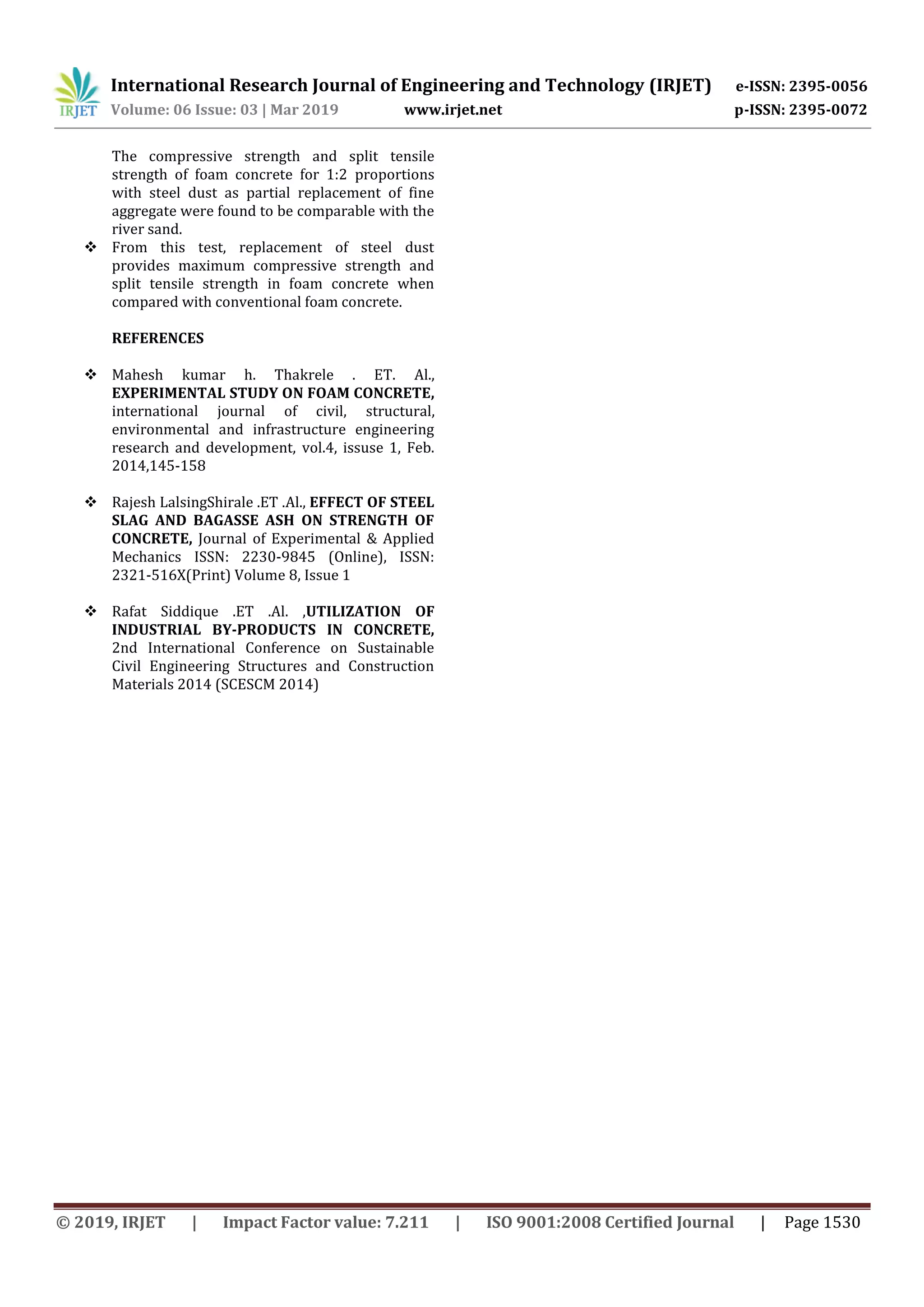 International Research Journal of Engineering and Technology (IRJET) e-ISSN: 2395-0056
Volume: 06 Issue: 03 | Mar 2019 www.irjet.net p-ISSN: 2395-0072
© 2019, IRJET | Impact Factor value: 7.211 | ISO 9001:2008 Certified Journal | Page 1530
The compressive strength and split tensile
strength of foam concrete for 1:2 proportions
with steel dust as partial replacement of fine
aggregate were found to be comparable with the
river sand.
 From this test, replacement of steel dust
provides maximum compressive strength and
split tensile strength in foam concrete when
compared with conventional foam concrete.
REFERENCES
 Mahesh kumar h. Thakrele . ET. Al.,
EXPERIMENTAL STUDY ON FOAM CONCRETE,
international journal of civil, structural,
environmental and infrastructure engineering
research and development, vol.4, issuse 1, Feb.
2014,145-158
 Rajesh LalsingShirale .ET .Al., EFFECT OF STEEL
SLAG AND BAGASSE ASH ON STRENGTH OF
CONCRETE, Journal of Experimental & Applied
Mechanics ISSN: 2230-9845 (Online), ISSN:
2321-516X(Print) Volume 8, Issue 1
 Rafat Siddique .ET .Al. ,UTILIZATION OF
INDUSTRIAL BY-PRODUCTS IN CONCRETE,
2nd International Conference on Sustainable
Civil Engineering Structures and Construction
Materials 2014 (SCESCM 2014)
 