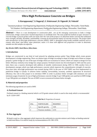 International Research Journal of Engineering and Technology (IRJET) e-ISSN: 2395-0056
Volume: 06 Issue: 03 | Mar 2019 www.irjet.net p-ISSN: 2395-0072
© 2019, IRJET | Impact Factor value: 7.211 | ISO 9001:2008 Certified Journal | Page 1640
Ultra High Performance Concrete on Bridges
S. Karuppasamy
1
, S. Nagaraj2, C. Srinivasan2, D. Vignesh2, K. Yokesh2
1
Assistant professor: Civil Engineering Department, Prathyusha Engineering College, Thiruvallur, Tamil Nadu.
2
U.G Student: Civil Engineering Department, Prathyusha Engineering College, Thiruvallur, Tamil Nadu.
---------------------------------------------------------------------***----------------------------------------------------------------------
Abstract – There is a vast development in construction field , one of the emerging construction in India is bridge
construction. Bridge construction reached importance in worldwide level. The most preferred method of super structure in
concrete bridge is precast girders with cast insitu slab. Our role of this project is to determine better concrete that withstand
more strength, ductility, durability, sustainability, economy & environmental impact of concrete structure. The project deals
with introduction of ultra-high performance concrete (UHPC). UHPC is developed using locally available material such as
cement, silica fume, steel fibers, super plasticizer, water. It is done with different mix proportion in order to determine
suitable mix that satisfies ourobjective.
Key Words: UHPC, Steel fibers, Silica fume.
I. Introduction
Bridges are constructed in any kind of road network by adopting prestess girder Type Bridge which create greater
development in bridge engineering. There are distinct type of bridge according to shape of bridge each of them as unique
purpose. I girder bridge are one of the type of bridge which are economical in nature, which are simple to design & it has
better efficiency similarly every bridge has unique purpose. Portland cement was first developed in 1824 and few years
later, there was a massive developed with addition of metallic reinforcement during 1849. In 1980, another form of
development emerges which was high performance concrete which improves the comprehensive strength of concrete.
Few years later ultra-high performance was termed during 1994. In the year of 1997 UHPC was first implemented in
pedestrian bridge in Canada. It achieves better stability, serviceability, economy, aesthetic appearance & structural
efficiency. Our role in this project is to introduce UHPC in order to produce better strength with minimum cost and
minimum usage of material. In case of high performance concrete bridge 5-cpci 1400 girders are used but in UHPC bridge
3-cpci 900 girders are adopted. The use of UHPC is more economical & attains better strength.
II. Material and properties
The following ingredients are used in UHPC
A. Portland Cement
Portland cement is a binding material which is of 53 grade cement which is used in the study which is recommended
by IS: 12269-1987.
Table No.1: Properties of cement
S.No. PARTICULARS READINGS
1 Specific gravity 3.05
2 Fineness modulus 2.55
B. Fine Aggregate
M-Sand is used as a fine aggregate which improves the uniformity in concrete mixture and it helps as binding material
to hold steel fibres. It is used in study by recommendation of IS: 383-1970.
 