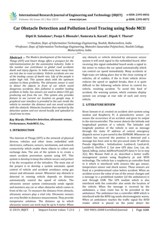 International Research Journal of Engineering and Technology (IRJET) e-ISSN: 2395-0056
Volume: 06 Issue: 03 | Mar 2019 www.irjet.net p-ISSN: 2395-0072
© 2019, IRJET | Impact Factor value: 7.211 | ISO 9001:2008 Certified Journal | Page 1648
Car Obstacle Detection and Pollution Level Tracing using Node MCU
Dipti D. Saindane1, Pooja S. Bhosale2, Namrata k. Karad3, Dipak Y. Thorat4
1,2,3Student, Dept. of Information Technology Engineering, Nashik, Maharashtra, India
4Professor, Dept. of Information Technology Engineering, Matoshri Aasarabai Polytechnic, Nashik College,
Maharashtra, India
---------------------------------------------------------------------***----------------------------------------------------------------------
Abstract – The Modern development of the Internet of
Things (IOT) and Smart things offers a prospect for the
informationization for the automotive industry. India is
the number one contributor to global road accidents
death and injury figures. In India every hour many lives
are lost due to road accidents. Vehicle accidents are one
of the leading causes of death rate. Life of the people is
under high risk. This system deals with the optimum
solution to these problems. The ultrasonic sensor is used
to detect the objects in front of car which avoid
dangerous accidents. Also pollution is another leading
problem in India. Gas sensors are used to detect CO2 gas
producing out from the car. This system also provides
feature to see current car location on google map. A
graphical user interface is provided to the user inside the
vehicle to monitor the distance and can avoid accident
with the obstacle. Obstacles locations thus marked by the
detection system and are stored locally and uploaded to
cloud time-to-time.
Key Words: Obstacles detection, ultrasonic sensor,
Performance, NodeMCU, Co2.
1. INTRODUCTION
The Internet of Things (IOT) is the network of physical
devices, vehicles and other items embedded with
electronics, software, sensors, mechanism, and network
connectivity which enable these objects to collect and
exchange data. The aim of the system is to create a
smart accident prevention system using IOT. This
system is develop to keep the vehicle secure and protect
it by the occupation of the intruders. The main aim of
the project is to develop a system automatic speed
control of vehicle and accident avoidance using gas
sensor and ultrasonic sensor. Whenever any obstacle is
detected in running vehicle depends on distance
automatically control the speed of vehicle. The
ultrasonic sensor system continuously sends signals
and monitors any car or other obstacles which comes in
front of the car. To measure the distance from obstacle,
ultrasonic sensors play a vital role. Ultrasonic sensors
are very flexible in distance measurement. They provide
inexpensive solutions. The distance up to which
ultrasonic sensor can work may be up to 4 meter. When
any obstacle or vehicle detected by ultrasonic sensor
system it will send signal to the embedded board. After
receiving this signal embedded board sends a signal to
the motor to reduce the car speed automatically which
can control car speed immediately. Many accidents at
High-ways are taking place due to the close running of
vehicles, all of sudden, if the in front vehicle driver
reduces the speed or applied breaks, then it is quite
difficult to the following vehicle driver to control his
vehicle, resulting accident. To avoid this kind of
accident, the warning system, which contains display
system can arrange at rear side of each and every
vehicle.
2. LITERATURE REVIEW
Kiran Sawant et al. created an accident alert system using
modem and Raspberry Pi. A piezoelectric sensor _rst
senses the occurrence of an accident and gives its output
to the microcontroller. The sensor detects the latitude and
longitudinal position of a vehicle. The latitudes and
longitude position of the vehicle is sent as message
through the static IP address of central emergency
dispatch server is pre-saved in the EEPROM. Whenever an
accident has occurred the position is detected and a
message has been sent to the pre-saved static IP address
Pseudo Algorithm : Initialization: Lastlon=0, LastLat=0,
LastAlt=0, DistTh=0 2. Get new GPS data: Lon, Lat, alt,
Speed, hdhop, status AddNewPoint(GPS data) 4. Go to step
2[1]. Mrs Manasi Patil et al., described a better traffic
management system using Raspberry pi and RFID
technology. The vehicle has a raspberry pi controller fixed
in it which is interfaced with sensors like gas sensor,
temperature sensor and shock sensor. These sensors are
fixed at a predetermined value before accident. When an
accident occurs the value of one of the sensor changes and
a message to a predefined number (of the ambulance) is
sent through GSM. The GPS module which is also
interfaced with the controller also sends the location of
the vehicle. When the message is received by the
ambulance, a clear route has to be provided to the
ambulance. The ambulance has a controller ARM which is
interfaced with the RFID tag sends electromagnetic waves.
When an ambulance reaches the traffic signal the RFID
reader which is placed on the joints detect the
 
