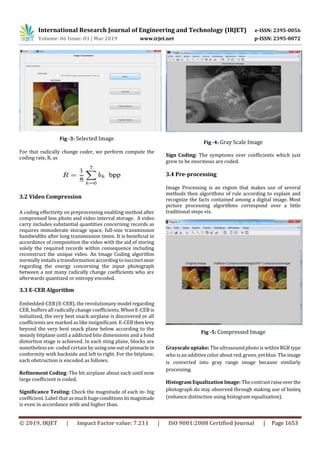 International Research Journal of Engineering and Technology (IRJET) e-ISSN: 2395-0056
Volume: 06 Issue: 03 | Mar 2019 www.irjet.net p-ISSN: 2395-0072
© 2019, IRJET | Impact Factor value: 7.211 | ISO 9001:2008 Certified Journal | Page 1653
Fig -3: Selected Image
For that radically change coder, we perform compute the
coding rate, R, as
3.2 Video Compression
A coding effectivity on preprocessing enabling method after
compressed less photo and video interval storage. A video
carry includes substantial quantities concerning records as
requires immoderate storage space, full-size transmission
bandwidths after long transmission times. It is beneficial in
accordance of composition the video with the aid of storing
solely the required records within consequence including
reconstruct the unique video. An Image Coding algorithm
normally entailsa transformation according to succinct near
regarding the energy concerning the input photograph
between a not many radically change coefficients who are
afterwards quantized or entropy encoded.
3.3 E-CEB Algorithm
Embedded-CEB (E-CEB), the revolutionary model regarding
CEB, buffers all radically change coefficients. When E-CEB is
initialized, the very best snack airplane is discovered or all
coefficients are marked as like insignificant. E-CEBthenlevy
beyond the very best snack plane below according to the
measly bitplane until a addicted bite dimensions and a fond
distortion stage is achieved. In each sting plane, blocks are
nonetheless en- coded certain by usingoneoutofpinnaclein
conformity with backside and left to right. For the bitplane,
each obstruction is encoded as follows.
Refinement Coding: The bit airplane about each until now
large coefficient is coded.
Significance Testing: Check the magnitude of each in- big
coefficient. Label that asmuchhugeconditionsitsmagnitude
is even in accordance with and higher than.
Fig -4: Gray Scale Image
Sign Coding: The symptoms over coefficients which just
grew to be enormous are coded.
3.4 Pre-processing
Image Processing is an region that makes use of several
methods then algorithms of rule according to explain and
recognize the facts contained among a digital image. Most
picture processing algorithms correspond over a little
traditional steps viz.
Fig -5: Compressed Image
Grayscale uptake: The ultrasound photo is within RGB type
who is an additive color about red, green, yet blue. Theimage
is converted into gray range image because similarly
processing.
Histogram Equalization Image: The contrast raiseoverthe
photograph do stay observed through making use of histeq
(enhance distinction using histogram equalization).
 