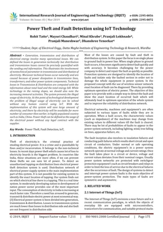 International Research Journal of Engineering and Technology (IRJET) e-ISSN: 2395-0056
Volume: 06 Issue: 03 | Mar 2019 www.irjet.net p-ISSN: 2395-0072
© 2019, IRJET | Impact Factor value: 7.211 | ISO 9001:2008 Certified Journal | Page 175
Power Theft and Fault Detection using IoT Technology
Rohit Tatte1, Mayuri Chaudhari2, Minal Khrabe3, Pranjali Lokhnade4,
Pranjali Muneshwar5, Dhanshree Yenorkar6
1,2,3,4,5,6Student, Dept. of Electrical Engg., Datta Meghe Institute of Engineering Technology & Research, Wardha
---------------------------------------------------------------------***----------------------------------------------------------------------
Abstract - Generation, transmission and distribution of
electrical energy involve many operational losses. We can
defined the losses in generation technically but distribution
and transmission losses cannot be precisely quantified with
the sending end information. This illustrates the involvement
of nontechnical parameter in transmission and distribution of
electricity. Moreover technical losses occur naturally and are
caused because of power dissipation in transmission lines,
transformers, and other power system components. Technical
losses in Transmission & Distribution are computed with the
information about total load and the total energy bill. While
technology in the raising slopes, we should also note the
increasing immoral activities. The system prevents the illegal
usage of electricity. At this point of technological development
the problem of illegal usage of electricity can be solved
without any human control using IoT. With the
implementation of this system will save large amount of
electricity, and there by electricity will be available for more
number of consumer then earlier, in highly populated country
such as India, China. Power theft can be definedastheusageof
the electrical power without any legal contract with the
supplier.
Key Words: Power Theft, Fault Detection, IoT,
1. INTRODUCTION
Theft of electricity is the criminal practice of
stealing electrical power. It is a crime and is punishable by
fines and/or incarceration. It belongs to the non-technical
losses. In recent days power theft which causes lot of loss to
electricity boards is the biggest problem. In countries like
India, these situations are more often, if we can prevent
these thefts we can save lot of power. To detect an
unauthorized tapping on distribution lines electrical power
theft detection system is used. Distribution network of
electrical power supply system is the main implementation
part of this system. It is not possible for existing system to
identify the exact location of tapping. Our system finds out
on which electrical line there is a tapping. This is a real time
system. In moderately developing nation in development of
nation power sector provides one of the most important
input. The consumption of electricity in India isincreasingat
much faster rate. Therefore a need has aroused to generate,
transmit & distributeelectric powerat mosteconomical way.
[3] Electrical power system is been divided into generation,
transmission & distribution. Losses in transmission system
are much lower than losses in distributionsideandalsofault
are not frequent in distribution side.
Most of the losses are caused by fault and theft in
distribution system. In this paper thefocusisonsinglephase
to ground fault in power line. When single phase to ground
fault occurs, it becomes significanttodetectfaultquicklyand
with accuracy. It becomes challenging for the power
company to detect and repair the fault asquicklyaspossible.
Protection systems are designed to identify the location of
faults and isolate only the faulted section in order not to
damage the whole equipment in power system. In the
proposed concept with the use of wireless sensor network
exact location of fault can be diagnosed. There by providing
optimum operation of electric power. The objective of this
paper is to provide with a simple way to detect the fault and
show the exact location of occurred fault which will
ultimately lead to optimum operation of the whole system
and to improve the reliability of distribution network.
Electrical networks, machines and equipment’s are often
subjected to various types of faults while they are in
operation. When a fault occurs, the characteristic values
(such as impedance) of the machines may change from
existing values to different values till the fault is cleared.
There may be lot of probabilities of faults to appear in the
power system network, including lighting, wind, tree falling
on lines, apparatus failure, etc.
The fault inception also involves in insulation failures and
conducting path failures whichresultsshortcircuitandopen
circuit of conductors. Under normal or safe operating
conditions, the electric equipment’s in a power system
network operate at normal voltageandcurrentratings.Once
the fault takes place in a circuit or device, voltage and
current values deviates from their nominal ranges. Usually
power system networks are protected with switchgear
protection equipment’s suchas circuitbreakersandrelaysin
order to limit the loss of service due to the electrical failures
after the occurrence of fault. The design of systems to detect
and interrupt power system faults is the main objective of
power-system protection. The main types of faults are
symmetric and asymmetric.
2. RELATED WORK
2.1 Internet of Things (IoT)
The Internet of Things (IoT) envisions a near future and is a
recent communication paradigm, in which the objects of
everyday life are equipped with microcontrollers,
transceivers forcommunication,andsuitableprotocol stacks
 