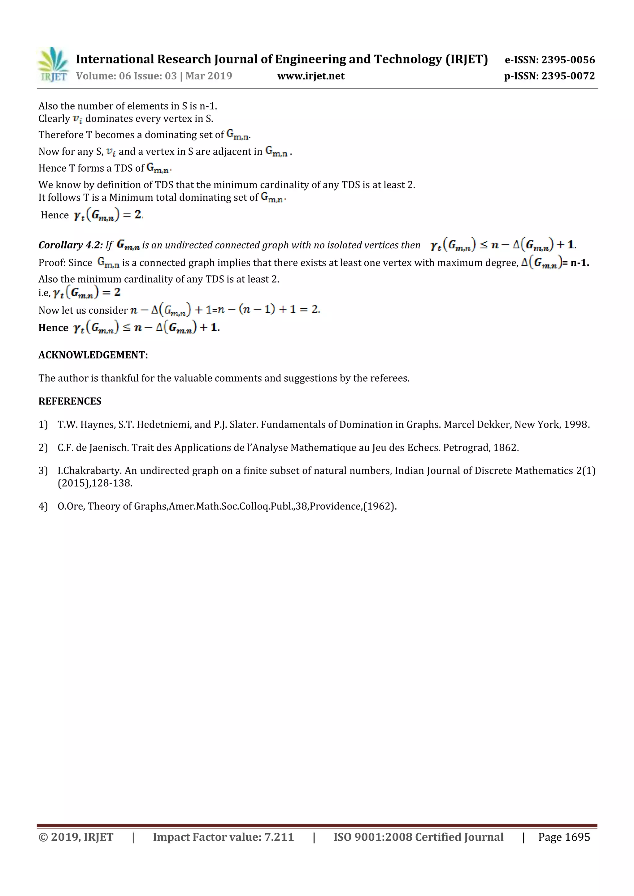 International Research Journal of Engineering and Technology (IRJET) e-ISSN: 2395-0056
Volume: 06 Issue: 03 | Mar 2019 www.irjet.net p-ISSN: 2395-0072
© 2019, IRJET | Impact Factor value: 7.211 | ISO 9001:2008 Certified Journal | Page 1695
Also the number of elements in S is n-1.
Clearly dominates every vertex in S.
Therefore T becomes a dominating set of .
Now for any S, and a vertex in S are adjacent in .
Hence T forms a TDS of
We know by definition of TDS that the minimum cardinality of any TDS is at least 2.
It follows T is a Minimum total dominating set of
Hence
Corollary 4.2: If is an undirected connected graph with no isolated vertices then .
Proof: Since is a connected graph implies that there exists at least one vertex with maximum degree, = n-1.
Also the minimum cardinality of any TDS is at least 2.
i.e,
Now let us consider =
Hence .
ACKNOWLEDGEMENT:
The author is thankful for the valuable comments and suggestions by the referees.
REFERENCES
1) T.W. Haynes, S.T. Hedetniemi, and P.J. Slater. Fundamentals of Domination in Graphs. Marcel Dekker, New York, 1998.
2) C.F. de Jaenisch. Trait des Applications de l’Analyse Mathematique au Jeu des Echecs. Petrograd, 1862.
3) I.Chakrabarty. An undirected graph on a finite subset of natural numbers, Indian Journal of Discrete Mathematics 2(1)
(2015),128-138.
4) O.Ore, Theory of Graphs,Amer.Math.Soc.Colloq.Publ.,38,Providence,(1962).
 