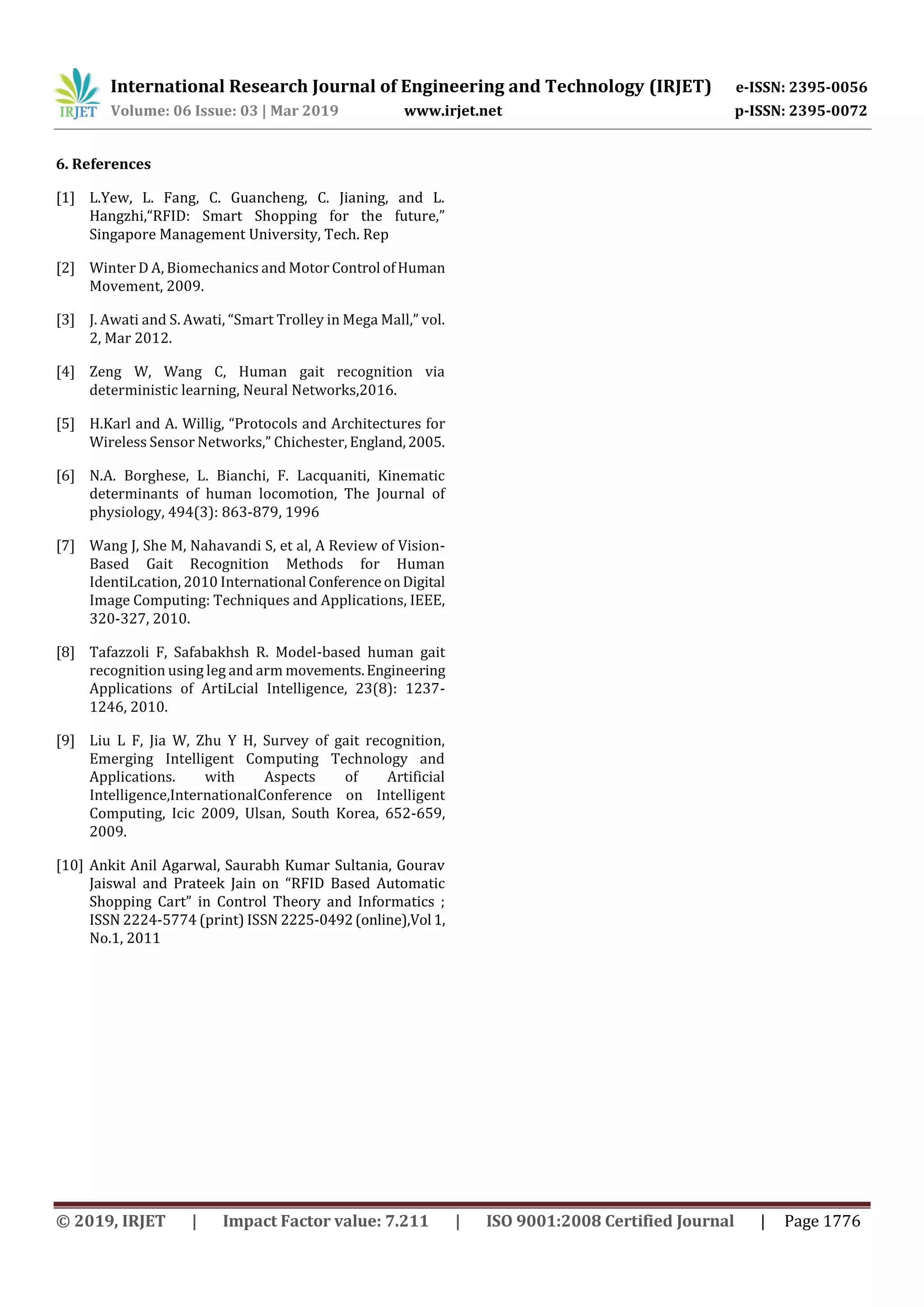 International Research Journal of Engineering and Technology (IRJET) e-ISSN: 2395-0056
Volume: 06 Issue: 03 | Mar 2019 www.irjet.net p-ISSN: 2395-0072
© 2019, IRJET | Impact Factor value: 7.211 | ISO 9001:2008 Certified Journal | Page 1776
6. References
[1] L.Yew, L. Fang, C. Guancheng, C. Jianing, and L.
Hangzhi,“RFID: Smart Shopping for the future,”
Singapore Management University, Tech. Rep
[2] Winter D A, Biomechanics and Motor Control ofHuman
Movement, 2009.
[3] J. Awati and S. Awati, “Smart Trolley in Mega Mall,” vol.
2, Mar 2012.
[4] Zeng W, Wang C, Human gait recognition via
deterministic learning, Neural Networks,2016.
[5] H.Karl and A. Willig, “Protocols and Architectures for
Wireless Sensor Networks,” Chichester, England,2005.
[6] N.A. Borghese, L. Bianchi, F. Lacquaniti, Kinematic
determinants of human locomotion, The Journal of
physiology, 494(3): 863-879, 1996
[7] Wang J, She M, Nahavandi S, et al, A Review of Vision-
Based Gait Recognition Methods for Human
IdentiLcation, 2010 International ConferenceonDigital
Image Computing: Techniques and Applications, IEEE,
320-327, 2010.
[8] Tafazzoli F, Safabakhsh R. Model-based human gait
recognition using leg and arm movements.Engineering
Applications of ArtiLcial Intelligence, 23(8): 1237-
1246, 2010.
[9] Liu L F, Jia W, Zhu Y H, Survey of gait recognition,
Emerging Intelligent Computing Technology and
Applications. with Aspects of Artificial
Intelligence,InternationalConference on Intelligent
Computing, Icic 2009, Ulsan, South Korea, 652-659,
2009.
[10] Ankit Anil Agarwal, Saurabh Kumar Sultania, Gourav
Jaiswal and Prateek Jain on “RFID Based Automatic
Shopping Cart” in Control Theory and Informatics ;
ISSN 2224-5774 (print) ISSN 2225-0492(online),Vol 1,
No.1, 2011
 