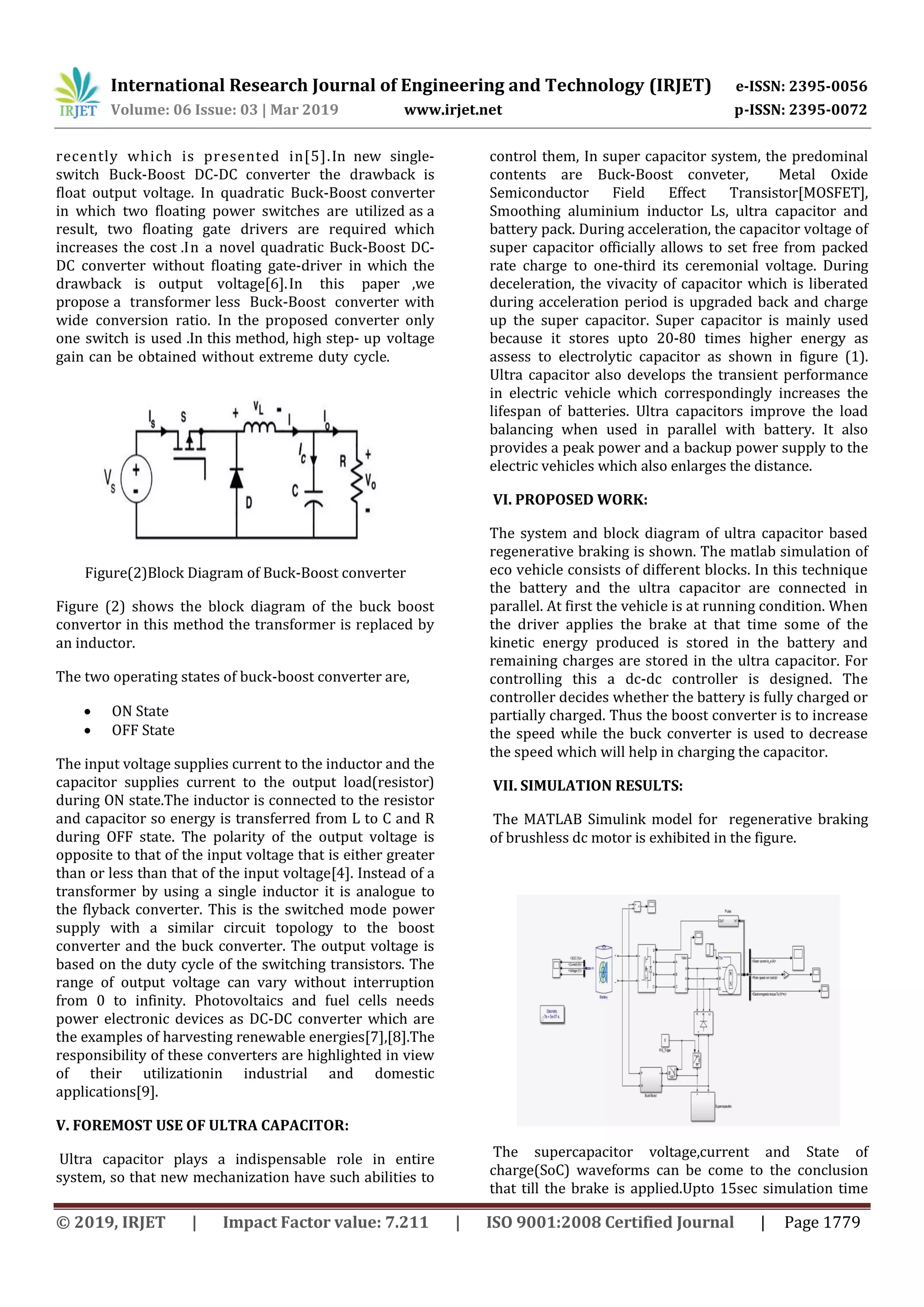 International Research Journal of Engineering and Technology (IRJET) e-ISSN: 2395-0056
Volume: 06 Issue: 03 | Mar 2019 www.irjet.net p-ISSN: 2395-0072
© 2019, IRJET | Impact Factor value: 7.211 | ISO 9001:2008 Certified Journal | Page 1779
recently which is presented in[5].In new single-
switch Buck-Boost DC-DC converter the drawback is
ﬂoat output voltage. In quadratic Buck-Boost converter
in which two ﬂoating power switches are utilized as a
result, two ﬂoating gate drivers are required which
increases the cost .In a novel quadratic Buck-Boost DC-
DC converter without ﬂoating gate-driver in which the
drawback is output voltage[6].In this paper ,we
propose a transformer less Buck-Boost converter with
wide conversion ratio. In the proposed converter only
one switch is used .In this method, high step- up voltage
gain can be obtained without extreme duty cycle.
Figure(2)Block Diagram of Buck-Boost converter
Figure (2) shows the block diagram of the buck boost
convertor in this method the transformer is replaced by
an inductor.
The two operating states of buck-boost converter are,
 ON State
 OFF State
The input voltage supplies current to the inductor and the
capacitor supplies current to the output load(resistor)
during ON state.The inductor is connected to the resistor
and capacitor so energy is transferred from L to C and R
during OFF state. The polarity of the output voltage is
opposite to that of the input voltage that is either greater
than or less than that of the input voltage[4]. Instead of a
transformer by using a single inductor it is analogue to
the flyback converter. This is the switched mode power
supply with a similar circuit topology to the boost
converter and the buck converter. The output voltage is
based on the duty cycle of the switching transistors. The
range of output voltage can vary without interruption
from 0 to infinity. Photovoltaics and fuel cells needs
power electronic devices as DC-DC converter which are
the examples of harvesting renewable energies[7],[8].The
responsibility of these converters are highlighted in view
of their utilizationin industrial and domestic
applications[9].
V. FOREMOST USE OF ULTRA CAPACITOR:
Ultra capacitor plays a indispensable role in entire
system, so that new mechanization have such abilities to
control them, In super capacitor system, the predominal
contents are Buck-Boost conveter, Metal Oxide
Semiconductor Field Effect Transistor[MOSFET],
Smoothing aluminium inductor Ls, ultra capacitor and
battery pack. During acceleration, the capacitor voltage of
super capacitor officially allows to set free from packed
rate charge to one-third its ceremonial voltage. During
deceleration, the vivacity of capacitor which is liberated
during acceleration period is upgraded back and charge
up the super capacitor. Super capacitor is mainly used
because it stores upto 20-80 times higher energy as
assess to electrolytic capacitor as shown in figure (1).
Ultra capacitor also develops the transient performance
in electric vehicle which correspondingly increases the
lifespan of batteries. Ultra capacitors improve the load
balancing when used in parallel with battery. It also
provides a peak power and a backup power supply to the
electric vehicles which also enlarges the distance.
VI. PROPOSED WORK:
The system and block diagram of ultra capacitor based
regenerative braking is shown. The matlab simulation of
eco vehicle consists of different blocks. In this technique
the battery and the ultra capacitor are connected in
parallel. At first the vehicle is at running condition. When
the driver applies the brake at that time some of the
kinetic energy produced is stored in the battery and
remaining charges are stored in the ultra capacitor. For
controlling this a dc-dc controller is designed. The
controller decides whether the battery is fully charged or
partially charged. Thus the boost converter is to increase
the speed while the buck converter is used to decrease
the speed which will help in charging the capacitor.
VII. SIMULATION RESULTS:
The MATLAB Simulink model for regenerative braking
of brushless dc motor is exhibited in the figure.
The supercapacitor voltage,current and State of
charge(SoC) waveforms can be come to the conclusion
that till the brake is applied.Upto 15sec simulation time
 