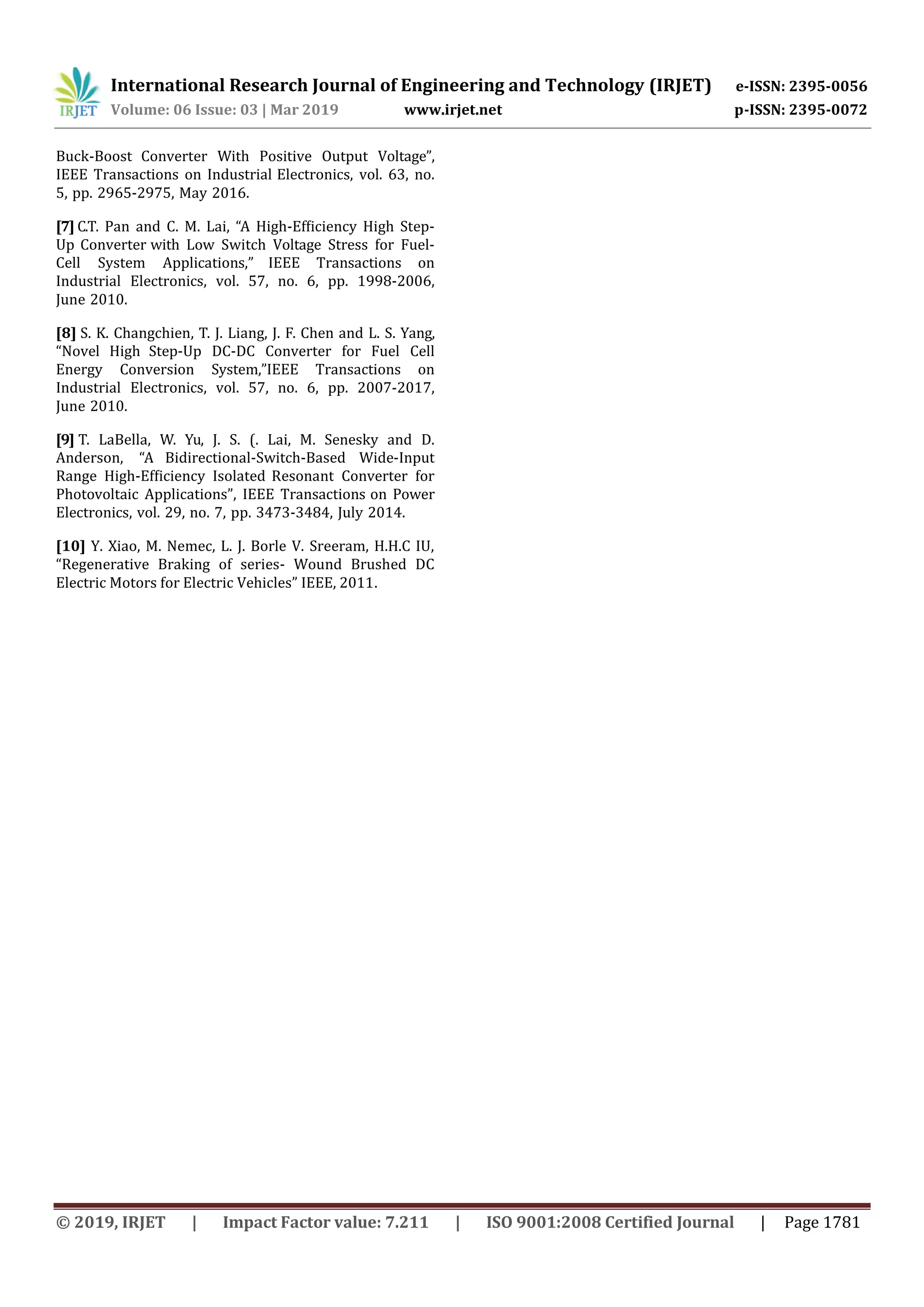 International Research Journal of Engineering and Technology (IRJET) e-ISSN: 2395-0056
Volume: 06 Issue: 03 | Mar 2019 www.irjet.net p-ISSN: 2395-0072
© 2019, IRJET | Impact Factor value: 7.211 | ISO 9001:2008 Certified Journal | Page 1781
Buck-Boost Converter With Positive Output Voltage”,
IEEE Transactions on Industrial Electronics, vol. 63, no.
5, pp. 2965-2975, May 2016.
[7] C.T. Pan and C. M. Lai, “A High-Efﬁciency High Step-
Up Converter with Low Switch Voltage Stress for Fuel-
Cell System Applications,” IEEE Transactions on
Industrial Electronics, vol. 57, no. 6, pp. 1998-2006,
June 2010.
[8] S. K. Changchien, T. J. Liang, J. F. Chen and L. S. Yang,
“Novel High Step-Up DC-DC Converter for Fuel Cell
Energy Conversion System,”IEEE Transactions on
Industrial Electronics, vol. 57, no. 6, pp. 2007-2017,
June 2010.
[9] T. LaBella, W. Yu, J. S. (. Lai, M. Senesky and D.
Anderson, “A Bidirectional-Switch-Based Wide-Input
Range High-Efﬁciency Isolated Resonant Converter for
Photovoltaic Applications”, IEEE Transactions on Power
Electronics, vol. 29, no. 7, pp. 3473-3484, July 2014.
[10] Y. Xiao, M. Nemec, L. J. Borle V. Sreeram, H.H.C IU,
“Regenerative Braking of series- Wound Brushed DC
Electric Motors for Electric Vehicles” IEEE, 2011.
 