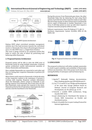 International Research Journal of Engineering and Technology (IRJET) e-ISSN: 2395-0056
Volume: 06 Issue: 03 | Mar 2019 www.irjet.net p-ISSN: 2395-0072
© 2019, IRJET | Impact Factor value: 7.211 | ISO 9001:2008 Certified Journal | Page 1839
Fig -2: HDFS System Architecture
Hadoop HDFS adopt centralized metadata management
solution, but if the load increases towards the centralized
master i.e. Namenode, then chance off systemgoesdownare
more. It is like SPOF issue i. e. Single Point of Failure.
This issue is going covered in our proposed system that
helps to reduce the ratio of failure by performing load
balancing within Namenode.
2. Proposed System Architecture
Proposed system will be able to solve the SPOF issue of
Namenode nearly by using multiple namenodes. Proposed
system architecture consist interconnected machines of
Clients, Namenodes and Datanodes.
Here, multiple Namenodes are connected to each other and
they are having their respective Datanodes to perform I/O
operations.
When Clientssends request to Namenode, itcheckstheentry
of that respective request in the namespace, if present it
continue with response. Response contains information
about the Datanodes. Clients contact to Datanode as per
getting response from Namenode. But if entry does not exit
then Namenode create and give the response to the client.
DatanodeperformstheI/Ooperationsrequestgivenbyclient
and also send the heartbeats to the Namenode.
Fig -3: Creating new file of Client
During this process if one Namenode goes down, the other
Namenode helps him by balancing his load using Chord
system. It provide list to their respective nodes to each other
like mirroring concept. So when system starts it justkeepthe
mirror copies of Namenode to another Namenode n vice
versa. It will help system to cover up with client request n
response execution properly within no time.
Software requirements: Linux OS, Hadoop 2.7.3, jdk 1.6
Hardware requirements: System 32/64bit, HDD–10 GB,
RAM-2 GB
Fig -4: Proposed Architecture of HDFS System
3. CONCLUSION
The proposed architecture will utilize multiple namenodes
to result in good scalability and availability of Namenodes
without any downtime. Also it this project work shows the
naming flexibility of namespace and load balancing too.
REFERENCES
1.ApacheTM Hadoop®. Hadoop documentation,
http://hadoop.apache.org/,(2014)February11.
2.J. Cui, T. S. Li and H. X. Lan,”DesignandDevelopment
of the mass data storage platform based on
Hadoop”, Journal of Computer Research and
Development, vol. 49, (2012), pp. 12-18.
3.Towards a scalable HDFS architecture, Farag
Azzedin IEEE 2013.
4.Load rebalancing for Distributed File System in
Clouds, IEEE transactions on Parallel and
distributed system.
5.Chord: A Scalable Peer-to-peer Lookup Protocol for
Internet Applications.
 