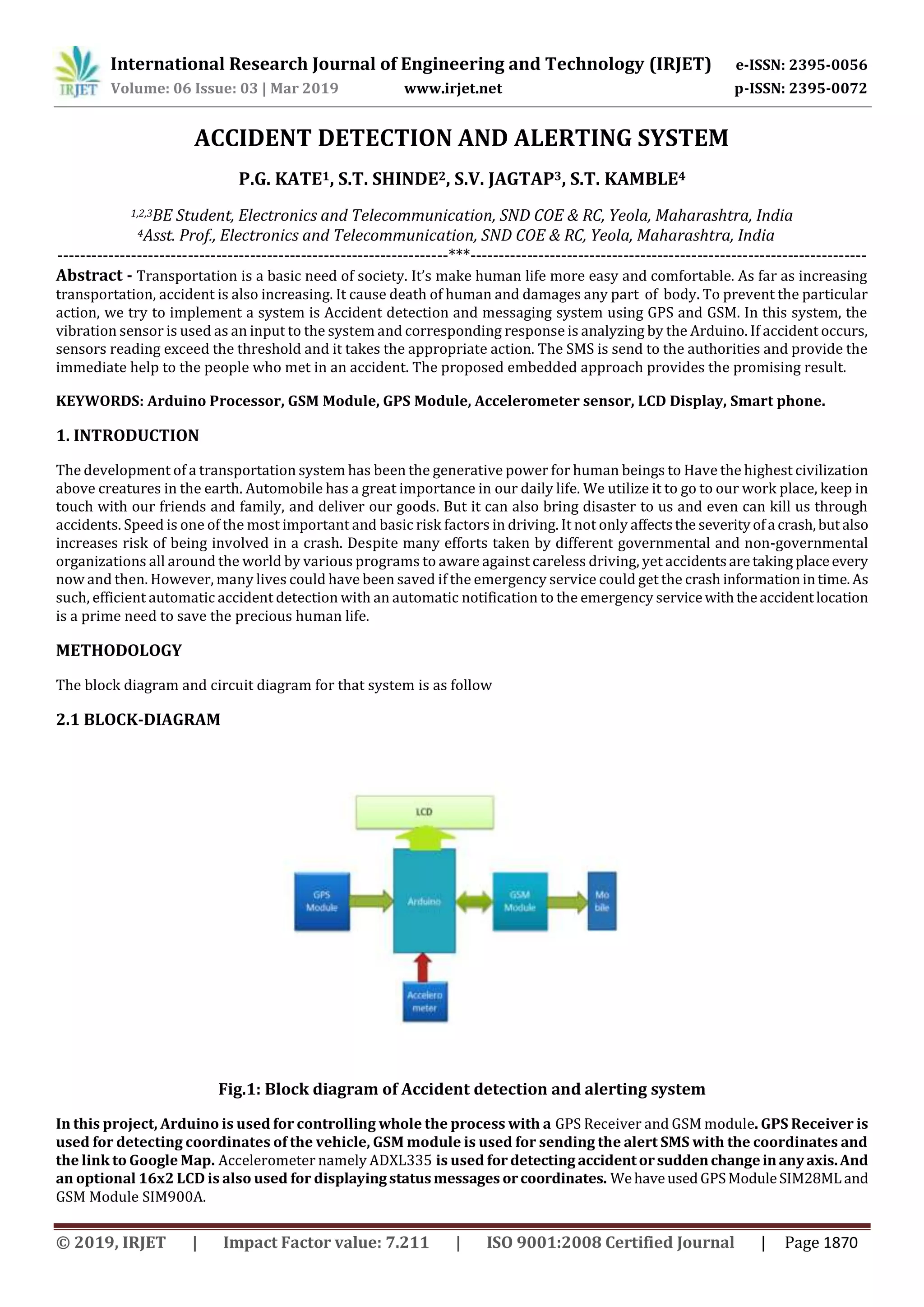 International Research Journal of Engineering and Technology (IRJET) e-ISSN: 2395-0056
Volume: 06 Issue: 03 | Mar 2019 www.irjet.net p-ISSN: 2395-0072
© 2019, IRJET | Impact Factor value: 7.211 | ISO 9001:2008 Certified Journal | Page 1870
ACCIDENT DETECTION AND ALERTING SYSTEM
P.G. KATE1, S.T. SHINDE2, S.V. JAGTAP3, S.T. KAMBLE4
1,2,3BE Student, Electronics and Telecommunication, SND COE & RC, Yeola, Maharashtra, India
4Asst. Prof., Electronics and Telecommunication, SND COE & RC, Yeola, Maharashtra, India
---------------------------------------------------------------------***----------------------------------------------------------------------
Abstract - Transportation is a basic need of society. It’s make human life more easy and comfortable. As far as increasing
transportation, accident is also increasing. It cause death of human and damages any part of body. To prevent the particular
action, we try to implement a system is Accident detection and messaging system using GPS and GSM. In this system, the
vibration sensor is used as an input to the system and corresponding response is analyzing by the Arduino. If accident occurs,
sensors reading exceed the threshold and it takes the appropriate action. The SMS is send to the authorities and provide the
immediate help to the people who met in an accident. The proposed embedded approach provides the promising result.
KEYWORDS: Arduino Processor, GSM Module, GPS Module, Accelerometer sensor, LCD Display, Smart phone.
1. INTRODUCTION
The development of a transportation system has been the generative power for human beings to Have the highest civilization
above creatures in the earth. Automobile has a great importance in our daily life. We utilize it to go to our work place, keep in
touch with our friends and family, and deliver our goods. But it can also bring disaster to us and even can kill us through
accidents. Speed is one of the most important and basic risk factors in driving. It not only affectsthe severityofa crash,butalso
increases risk of being involved in a crash. Despite many efforts taken by different governmental and non-governmental
organizations all around the world by various programs to aware against careless driving, yet accidentsaretaking placeevery
now and then. However, many lives could have been saved if the emergency service could get the crash informationintime.As
such, efficient automatic accident detection with an automatic notification to the emergency servicewiththeaccidentlocation
is a prime need to save the precious human life.
METHODOLOGY
The block diagram and circuit diagram for that system is as follow
2.1 BLOCK-DIAGRAM
Fig.1: Block diagram of Accident detection and alerting system
In this project, Arduino is used for controlling whole the process with a GPS Receiver and GSM module. GPS Receiver is
used for detecting coordinates of the vehicle, GSM module is used for sending the alert SMS with the coordinates and
the link to Google Map. Accelerometer namely ADXL335 is used for detecting accidentorsuddenchangeinanyaxis.And
an optional 16x2 LCD is also used for displayingstatusmessages orcoordinates. WehaveusedGPSModuleSIM28MLand
GSM Module SIM900A.
 