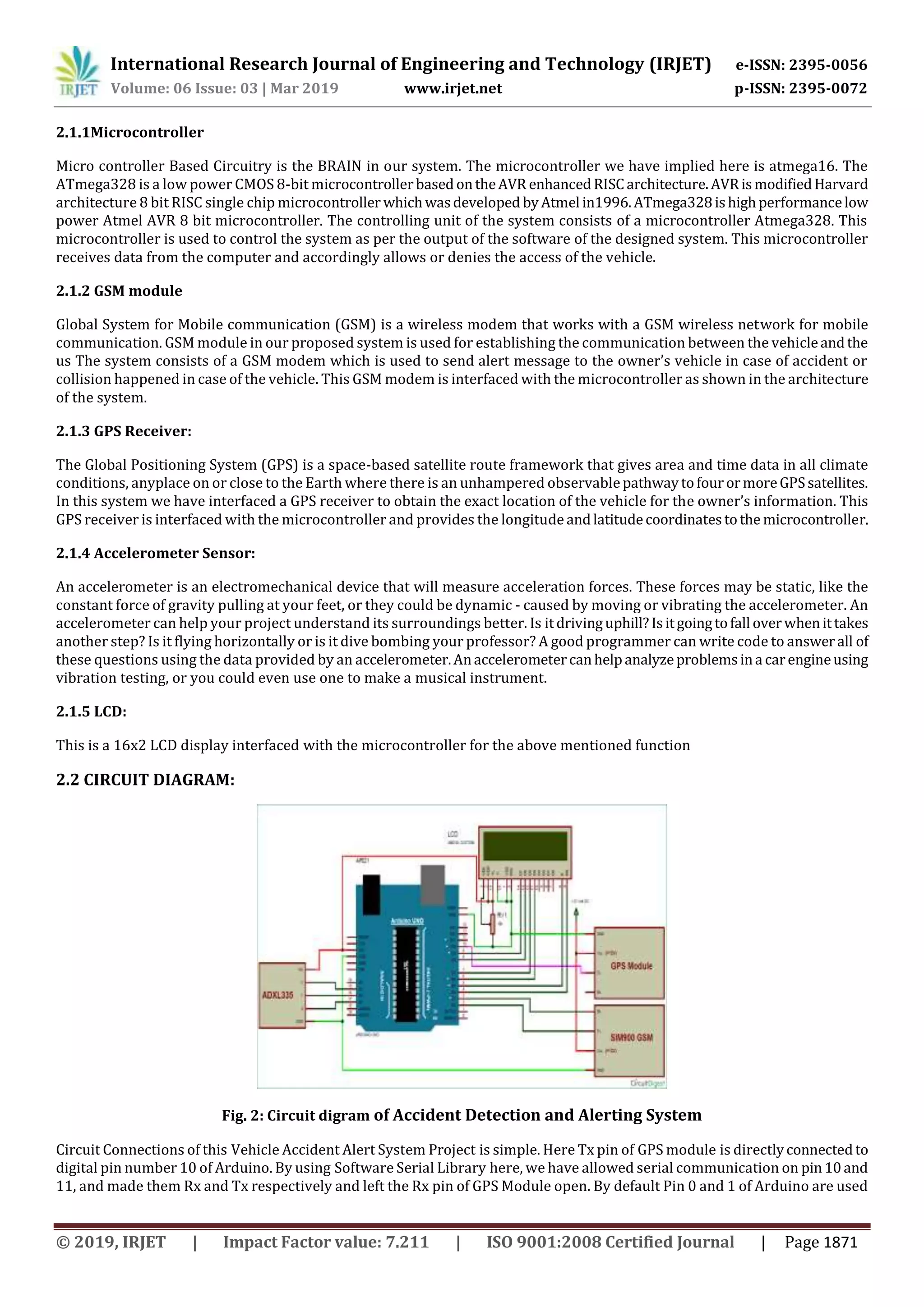 International Research Journal of Engineering and Technology (IRJET) e-ISSN: 2395-0056
Volume: 06 Issue: 03 | Mar 2019 www.irjet.net p-ISSN: 2395-0072
2.1.1Microcontroller
Micro controller Based Circuitry is the BRAIN in our system. The microcontroller we have implied here is atmega16. The
ATmega328 is a low power CMOS 8-bit microcontrollerbasedontheAVR enhancedRISCarchitecture.AVRismodifiedHarvard
architecture 8 bit RISC single chip microcontroller whichwasdeveloped byAtmel in1996.ATmega328ishighperformancelow
power Atmel AVR 8 bit microcontroller. The controlling unit of the system consists of a microcontroller Atmega328. This
microcontroller is used to control the system as per the output of the software of the designed system. This microcontroller
receives data from the computer and accordingly allows or denies the access of the vehicle.
2.1.2 GSM module
Global System for Mobile communication (GSM) is a wireless modem that works with a GSM wireless network for mobile
communication. GSM module in our proposed system is used for establishing the communication between the vehicleandthe
us The system consists of a GSM modem which is used to send alert message to the owner’s vehicle in case of accident or
collision happened in case of the vehicle. This GSM modem is interfaced with the microcontroller as shown in the architecture
of the system.
2.1.3 GPS Receiver:
The Global Positioning System (GPS) is a space-based satellite route framework that gives area and time data in all climate
conditions, anyplace on or close to the Earth where there is an unhampered observablepathwaytofourormoreGPSsatellites.
In this system we have interfaced a GPS receiver to obtain the exact location of the vehicle for the owner’s information. This
GPS receiver is interfaced with the microcontroller and provides the longitudeandlatitudecoordinatestothe microcontroller.
2.1.4 Accelerometer Sensor:
An accelerometer is an electromechanical device that will measure acceleration forces. These forces may be static, like the
constant force of gravity pulling at your feet, or they could be dynamic - caused by moving or vibrating the accelerometer. An
accelerometer can help your project understand its surroundings better. Is itdrivinguphill?Isitgoingtofall overwhenittakes
another step? Is it flying horizontally or is it dive bombing your professor? A good programmer can write code to answerall of
these questions using the data provided by an accelerometer.Anaccelerometercanhelpanalyzeproblemsina carengineusing
vibration testing, or you could even use one to make a musical instrument.
2.1.5 LCD:
This is a 16x2 LCD display interfaced with the microcontroller for the above mentioned function
2.2 CIRCUIT DIAGRAM:
Fig. 2: Circuit digram of Accident Detection and Alerting System
Circuit Connections of this Vehicle Accident Alert System Project is simple. Here Tx pin of GPS module is directlyconnectedto
digital pin number 10 of Arduino. By using Software Serial Library here, we have allowed serial communication on pin10and
11, and made them Rx and Tx respectively and left the Rx pin of GPS Module open. By default Pin 0 and 1 of Arduino are used
© 2019, IRJET | Impact Factor value: 7.211 | ISO 9001:2008 Certified Journal | Page 1871
 
