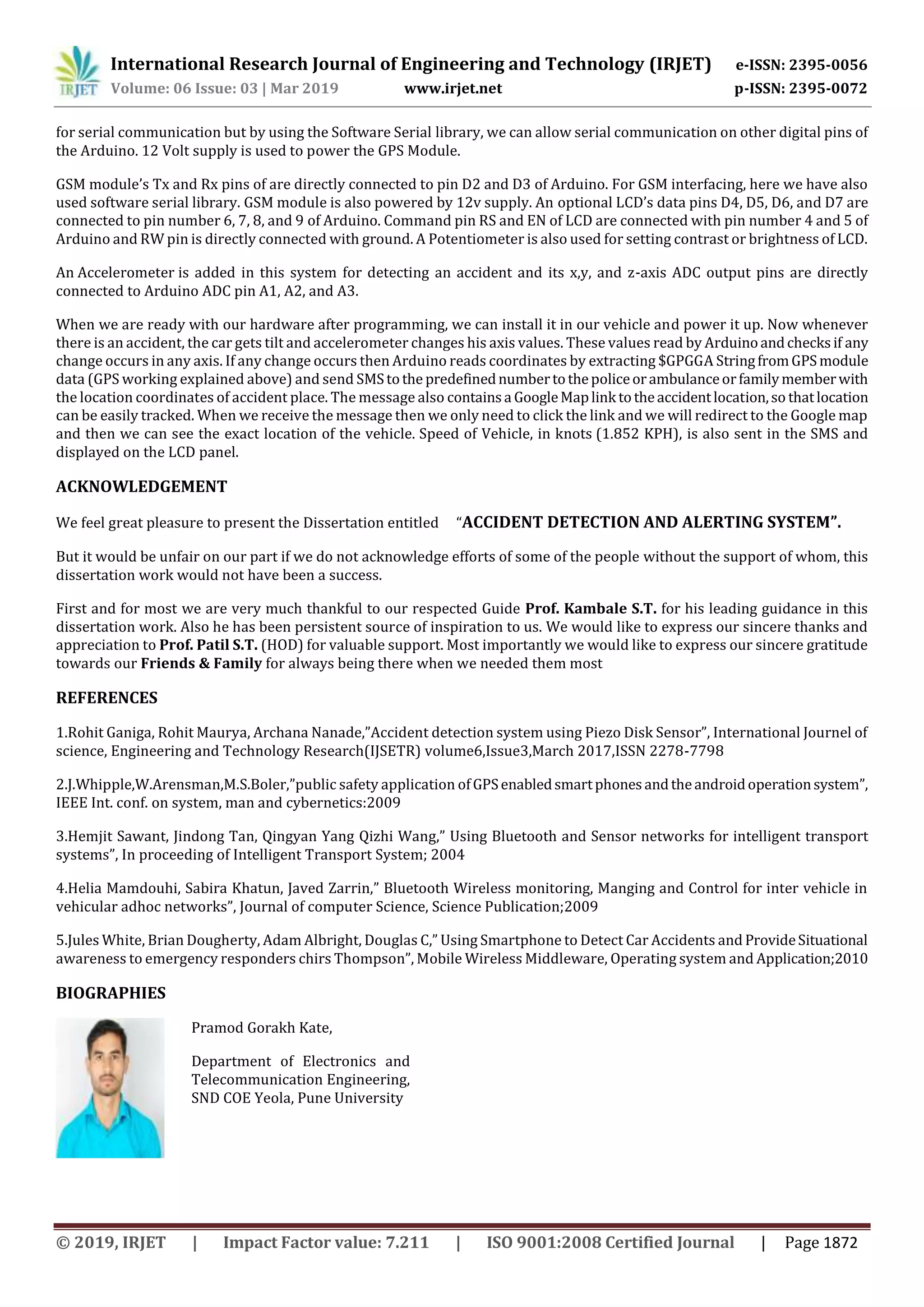 International Research Journal of Engineering and Technology (IRJET) e-ISSN: 2395-0056
Volume: 06 Issue: 03 | Mar 2019 www.irjet.net p-ISSN: 2395-0072
for serial communication but by using the Software Serial library, we can allow serial communication on other digital pins of
the Arduino. 12 Volt supply is used to power the GPS Module.
GSM module’s Tx and Rx pins of are directly connected to pin D2 and D3 of Arduino. For GSM interfacing, here we have also
used software serial library. GSM module is also powered by 12v supply. An optional LCD’s data pins D4, D5, D6, and D7 are
connected to pin number 6, 7, 8, and 9 of Arduino. Command pin RS and EN of LCD are connected with pin number 4 and 5 of
Arduino and RW pin is directly connected with ground. A Potentiometer is also used for setting contrast or brightness of LCD.
An Accelerometer is added in this system for detecting an accident and its x,y, and z-axis ADC output pins are directly
connected to Arduino ADC pin A1, A2, and A3.
When we are ready with our hardware after programming, we can install it in our vehicle and power it up. Now whenever
there is an accident, the car gets tilt and accelerometer changes his axis values. These values read by Arduinoandchecksif any
change occurs in any axis. If any change occurs then Arduino reads coordinates by extracting $GPGGA StringfromGPSmodule
data (GPS working explained above) and send SMStothe predefinednumbertothepoliceorambulanceorfamilymemberwith
the location coordinates of accident place. The message also containsa GoogleMaplink totheaccidentlocation,so thatlocation
can be easily tracked. When we receive the message then we only need to click the link and we will redirect to the Google map
and then we can see the exact location of the vehicle. Speed of Vehicle, in knots (1.852 KPH), is also sent in the SMS and
displayed on the LCD panel.
ACKNOWLEDGEMENT
We feel great pleasure to present the Dissertation entitled “ACCIDENT DETECTION AND ALERTING SYSTEM”.
But it would be unfair on our part if we do not acknowledge efforts of some of the people without the support of whom, this
dissertation work would not have been a success.
First and for most we are very much thankful to our respected Guide Prof. Kambale S.T. for his leading guidance in this
dissertation work. Also he has been persistent source of inspiration to us. We would like to express our sincere thanks and
appreciation to Prof. Patil S.T. (HOD) for valuable support. Most importantly we would like to express our sincere gratitude
towards our Friends & Family for always being there when we needed them most
REFERENCES
1.Rohit Ganiga, Rohit Maurya, Archana Nanade,”Accident detection system using Piezo Disk Sensor”, International Journel of
science, Engineering and Technology Research(IJSETR) volume6,Issue3,March 2017,ISSN 2278-7798
2.J.Whipple,W.Arensman,M.S.Boler,”public safety application ofGPSenabledsmartphonesandtheandroidoperationsystem”,
IEEE Int. conf. on system, man and cybernetics:2009
3.Hemjit Sawant, Jindong Tan, Qingyan Yang Qizhi Wang,” Using Bluetooth and Sensor networks for intelligent transport
systems”, In proceeding of Intelligent Transport System; 2004
4.Helia Mamdouhi, Sabira Khatun, Javed Zarrin,” Bluetooth Wireless monitoring, Manging and Control for inter vehicle in
vehicular adhoc networks”, Journal of computer Science, Science Publication;2009
5.Jules White, Brian Dougherty, Adam Albright, Douglas C,” Using Smartphone to Detect Car Accidents and ProvideSituational
awareness to emergency responders chirs Thompson”, Mobile Wireless Middleware, Operating system and Application;2010
BIOGRAPHIES
Pramod Gorakh Kate,
Department of Electronics and
Telecommunication Engineering,
SND COE Yeola, Pune University
© 2019, IRJET | Impact Factor value: 7.211 | ISO 9001:2008 Certified Journal | Page 1872
 