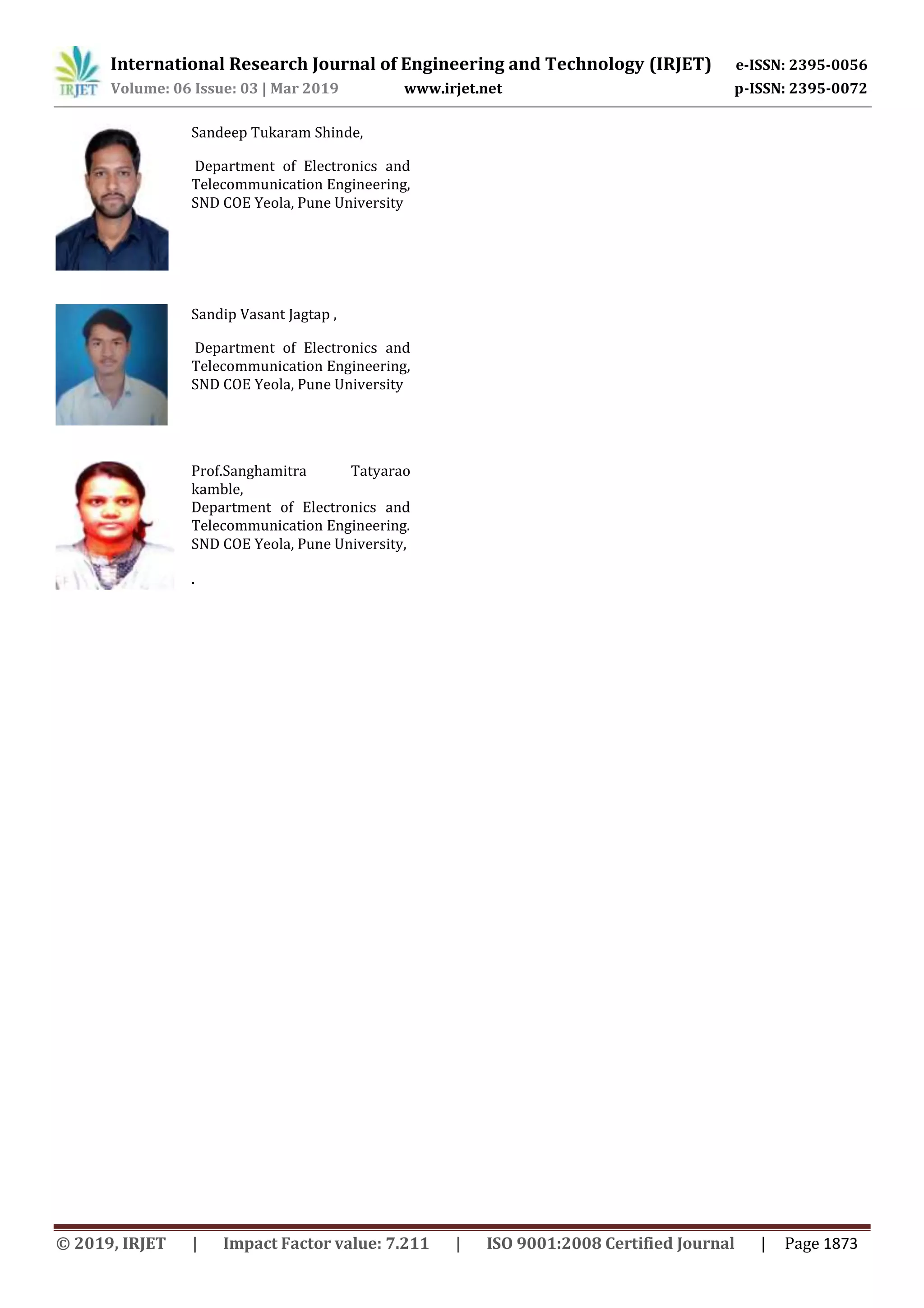International Research Journal of Engineering and Technology (IRJET) e-ISSN: 2395-0056
Volume: 06 Issue: 03 | Mar 2019 www.irjet.net p-ISSN: 2395-0072
Sandeep Tukaram Shinde,
Department of Electronics and
Telecommunication Engineering,
SND COE Yeola, Pune University
Sandip Vasant Jagtap ,
Department of Electronics and
Telecommunication Engineering,
SND COE Yeola, Pune University
Prof.Sanghamitra Tatyarao
kamble,
Department of Electronics and
Telecommunication Engineering.
SND COE Yeola, Pune University,
.
© 2019, IRJET | Impact Factor value: 7.211 | ISO 9001:2008 Certified Journal | Page 1873
 