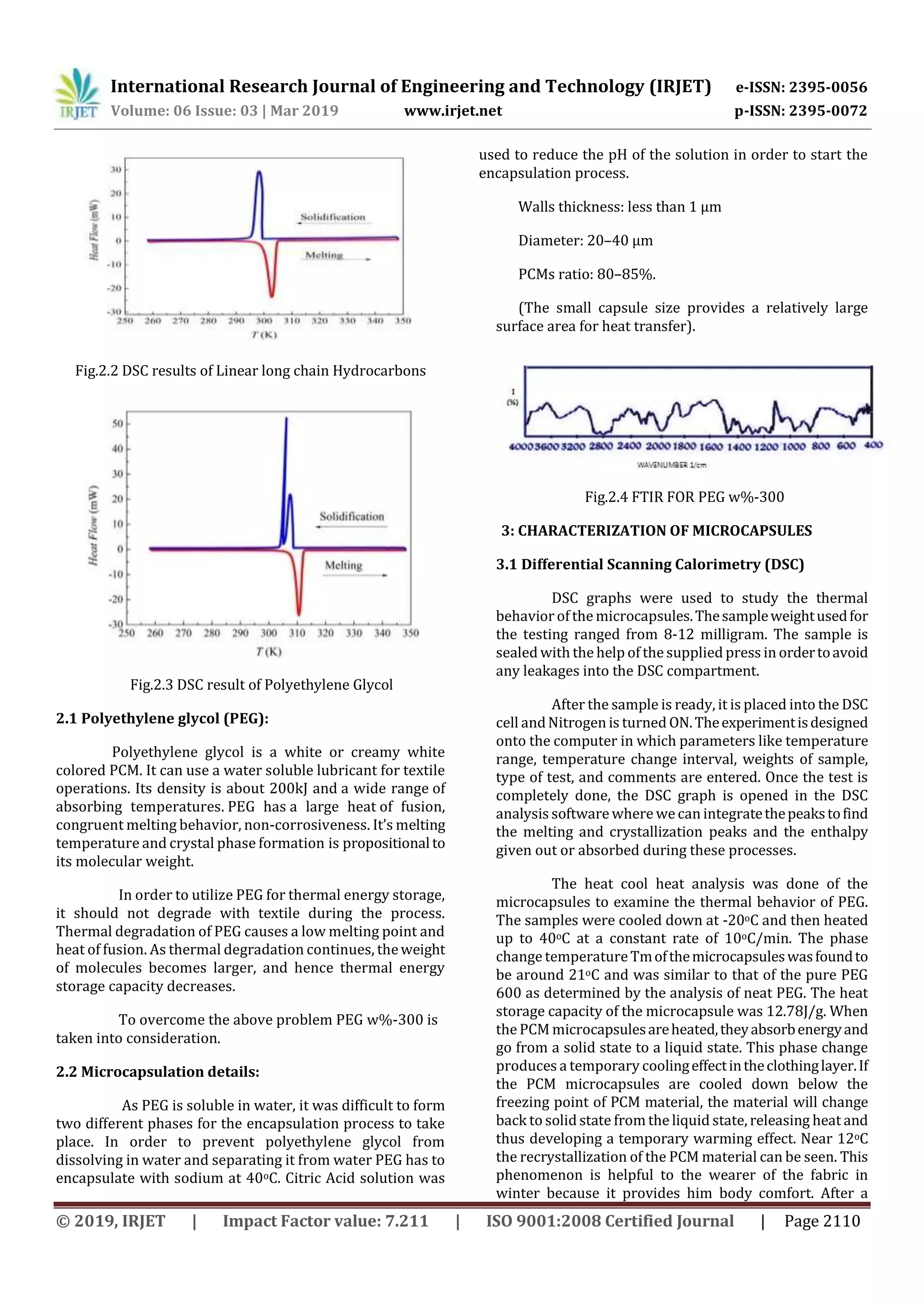 International Research Journal of Engineering and Technology (IRJET) e-ISSN: 2395-0056
Volume: 06 Issue: 03 | Mar 2019 www.irjet.net p-ISSN: 2395-0072
© 2019, IRJET | Impact Factor value: 7.211 | ISO 9001:2008 Certified Journal | Page 2110
Fig.2.2 DSC results of Linear long chain Hydrocarbons
Fig.2.3 DSC result of Polyethylene Glycol
2.1 Polyethylene glycol (PEG):
Polyethylene glycol is a white or creamy white
colored PCM. It can use a water soluble lubricant for textile
operations. Its density is about 200kJ and a wide range of
absorbing temperatures. PEG has a large heat of fusion,
congruent melting behavior, non-corrosiveness. It’s melting
temperature and crystal phase formation is propositional to
its molecular weight.
In order to utilize PEG for thermal energy storage,
it should not degrade with textile during the process.
Thermal degradation of PEG causes a low melting point and
heat of fusion. As thermal degradation continues, theweight
of molecules becomes larger, and hence thermal energy
storage capacity decreases.
To overcome the above problem PEG w%-300 is
taken into consideration.
2.2 Microcapsulation details:
As PEG is soluble in water, it was difficult to form
two different phases for the encapsulation process to take
place. In order to prevent polyethylene glycol from
dissolving in water and separating it from water PEG has to
encapsulate with sodium at 40oC. Citric Acid solution was
used to reduce the pH of the solution in order to start the
encapsulation process.
Walls thickness: less than 1 µm
Diameter: 20–40 µm
PCMs ratio: 80–85%.
(The small capsule size provides a relatively large
surface area for heat transfer).
Fig.2.4 FTIR FOR PEG w%-300
3: CHARACTERIZATION OF MICROCAPSULES
3.1 Differential Scanning Calorimetry (DSC)
DSC graphs were used to study the thermal
behavior of the microcapsules.Thesampleweightusedfor
the testing ranged from 8-12 milligram. The sample is
sealed with the help of the supplied press in ordertoavoid
any leakages into the DSC compartment.
After the sample is ready, it is placed into the DSC
cell andNitrogen is turned ON.Theexperimentisdesigned
onto the computer in which parameters like temperature
range, temperature change interval, weights of sample,
type of test, and comments are entered. Once the test is
completely done, the DSC graph is opened in the DSC
analysis software where wecan integratethepeakstofind
the melting and crystallization peaks and the enthalpy
given out or absorbed during these processes.
The heat cool heat analysis was done of the
microcapsules to examine the thermal behavior of PEG.
The samples were cooled down at -20oC and then heated
up to 40oC at a constant rate of 10oC/min. The phase
change temperatureTmofthemicrocapsuleswasfoundto
be around 21oC and was similar to that of the pure PEG
600 as determined by the analysis of neat PEG. The heat
storage capacity of the microcapsule was 12.78J/g. When
the PCM microcapsulesareheated,theyabsorbenergyand
go from a solid state to a liquid state. This phase change
produces a temporary coolingeffectintheclothinglayer.If
the PCM microcapsules are cooled down below the
freezing point of PCM material, the material will change
back to solid state from the liquid state, releasing heat and
thus developing a temporary warming effect. Near 12oC
the recrystallization of the PCM material can be seen. This
phenomenon is helpful to the wearer of the fabric in
winter because it provides him body comfort. After a
 