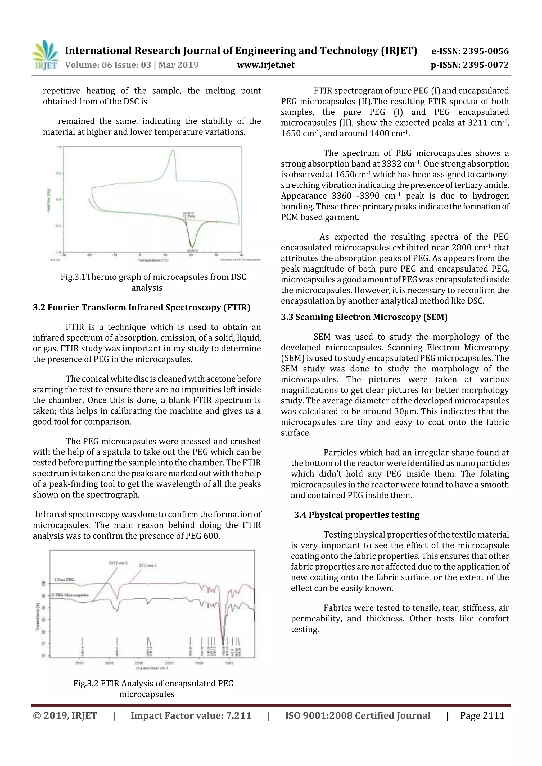 International Research Journal of Engineering and Technology (IRJET) e-ISSN: 2395-0056
Volume: 06 Issue: 03 | Mar 2019 www.irjet.net p-ISSN: 2395-0072
© 2019, IRJET | Impact Factor value: 7.211 | ISO 9001:2008 Certified Journal | Page 2111
repetitive heating of the sample, the melting point
obtained from of the DSC is
remained the same, indicating the stability of the
material at higher and lower temperature variations.
Fig.3.1Thermo graph of microcapsules from DSC
analysis
3.2 Fourier Transform Infrared Spectroscopy (FTIR)
FTIR is a technique which is used to obtain an
infrared spectrum of absorption, emission, of a solid, liquid,
or gas. FTIR study was important in my study to determine
the presence of PEG in the microcapsules.
The conical whitedisciscleanedwithacetonebefore
starting the test to ensure there are no impurities left inside
the chamber. Once this is done, a blank FTIR spectrum is
taken; this helps in calibrating the machine and gives us a
good tool for comparison.
The PEG microcapsules were pressed and crushed
with the help of a spatula to take out the PEG which can be
tested before putting the sample into the chamber. The FTIR
spectrum is taken and thepeaksaremarkedoutwiththehelp
of a peak-finding tool to get the wavelength of all the peaks
shown on the spectrograph.
Infrared spectroscopy was done to confirm the formation of
microcapsules. The main reason behind doing the FTIR
analysis was to confirm the presence of PEG 600.
Fig.3.2 FTIR Analysis of encapsulated PEG
microcapsules
FTIR spectrogram of pure PEG (I) and encapsulated
PEG microcapsules (II).The resulting FTIR spectra of both
samples, the pure PEG (I) and PEG encapsulated
microcapsules (II), show the expected peaks at 3211 cm-1,
1650 cm-1, and around 1400 cm-1.
The spectrum of PEG microcapsules shows a
strong absorption band at 3332 cm-1. One strong absorption
is observed at 1650cm-1 which has been assignedtocarbonyl
stretching vibrationindicatingthepresenceoftertiaryamide.
Appearance 3360 -3390 cm-1 peak is due to hydrogen
bonding. These three primarypeaksindicatetheformationof
PCM based garment.
As expected the resulting spectra of the PEG
encapsulated microcapsules exhibited near 2800 cm-1 that
attributes the absorption peaks of PEG. As appears from the
peak magnitude of both pure PEG and encapsulated PEG,
microcapsulesagoodamountofPEGwasencapsulatedinside
the microcapsules. However, it is necessary to reconfirm the
encapsulation by another analytical method like DSC.
3.3 Scanning Electron Microscopy (SEM)
SEM was used to study the morphology of the
developed microcapsules. Scanning Electron Microscopy
(SEM) is used to study encapsulated PEGmicrocapsules.The
SEM study was done to study the morphology of the
microcapsules. The pictures were taken at various
magnifications to get clear pictures for better morphology
study. The average diameter of thedeveloped microcapsules
was calculated to be around 30µm. This indicates that the
microcapsules are tiny and easy to coat onto the fabric
surface.
Particles which had an irregular shape found at
the bottom of the reactor were identified as nanoparticles
which didn’t hold any PEG inside them. The folating
microcapsules in the reactor were found to have a smooth
and contained PEG inside them.
3.4 Physical properties testing
Testing physical properties of the textile material
is very important to see the effect of the microcapsule
coating onto the fabric properties. This ensures that other
fabric properties are not affected due to the application of
new coating onto the fabric surface, or the extent of the
effect can be easily known.
Fabrics were tested to tensile, tear, stiffness, air
permeability, and thickness. Other tests like comfort
testing.
 