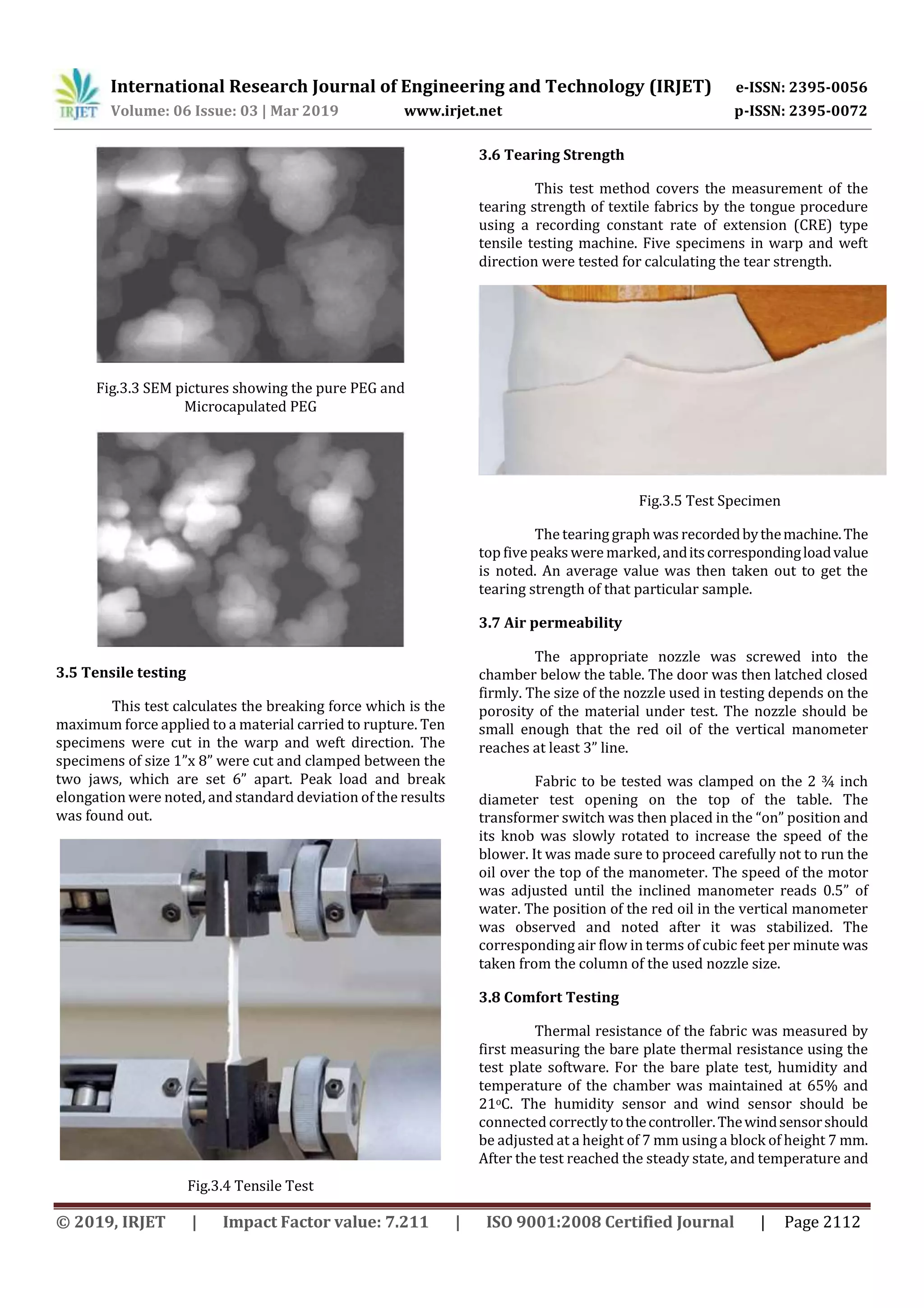 International Research Journal of Engineering and Technology (IRJET) e-ISSN: 2395-0056
Volume: 06 Issue: 03 | Mar 2019 www.irjet.net p-ISSN: 2395-0072
© 2019, IRJET | Impact Factor value: 7.211 | ISO 9001:2008 Certified Journal | Page 2112
Fig.3.3 SEM pictures showing the pure PEG and
Microcapulated PEG
3.5 Tensile testing
This test calculates the breaking force which is the
maximum force applied to a material carried to rupture. Ten
specimens were cut in the warp and weft direction. The
specimens of size 1”x 8” were cut and clamped between the
two jaws, which are set 6” apart. Peak load and break
elongation were noted, and standard deviation of the results
was found out.
Fig.3.4 Tensile Test
3.6 Tearing Strength
This test method covers the measurement of the
tearing strength of textile fabrics by the tongue procedure
using a recording constant rate of extension (CRE) type
tensile testing machine. Five specimens in warp and weft
direction were tested for calculating the tear strength.
Fig.3.5 Test Specimen
The tearing graph was recordedbythemachine.The
top fivepeaks were marked,anditscorrespondingloadvalue
is noted. An average value was then taken out to get the
tearing strength of that particular sample.
3.7 Air permeability
The appropriate nozzle was screwed into the
chamber below the table. The door was then latched closed
firmly. The size of the nozzle used in testing depends on the
porosity of the material under test. The nozzle should be
small enough that the red oil of the vertical manometer
reaches at least 3” line.
Fabric to be tested was clamped on the 2 ¾ inch
diameter test opening on the top of the table. The
transformer switch was then placed in the “on” position and
its knob was slowly rotated to increase the speed of the
blower. It was made sure to proceed carefully not to run the
oil over the top of the manometer. The speed of the motor
was adjusted until the inclined manometer reads 0.5” of
water. The position of the red oil in the vertical manometer
was observed and noted after it was stabilized. The
corresponding air flow in terms of cubic feet per minute was
taken from the column of the used nozzle size.
3.8 Comfort Testing
Thermal resistance of the fabric was measured by
first measuring the bare plate thermal resistance using the
test plate software. For the bare plate test, humidity and
temperature of the chamber was maintained at 65% and
21oC. The humidity sensor and wind sensor should be
connected correctlytothecontroller.Thewindsensorshould
be adjusted at a height of 7 mm using a block of height 7 mm.
After the test reached the steady state, and temperature and
 