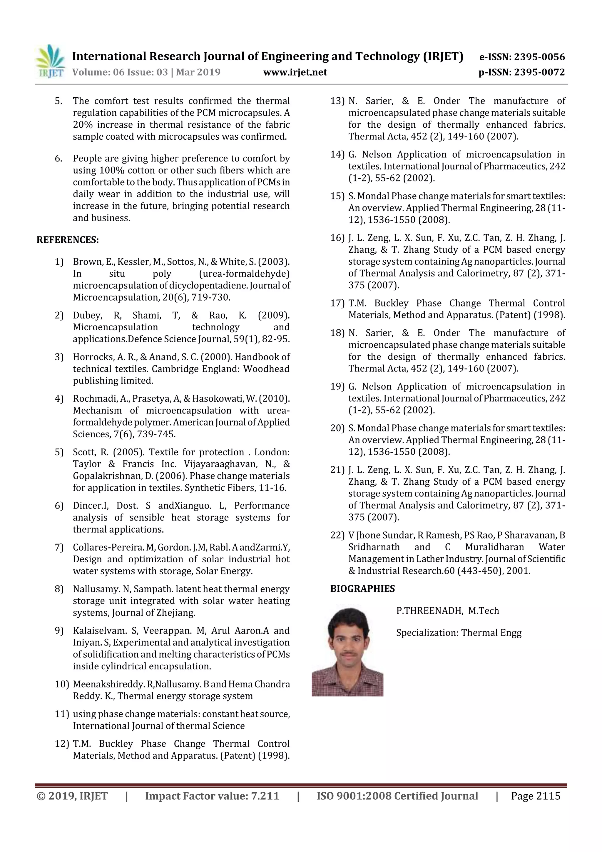 International Research Journal of Engineering and Technology (IRJET) e-ISSN: 2395-0056
Volume: 06 Issue: 03 | Mar 2019 www.irjet.net p-ISSN: 2395-0072
© 2019, IRJET | Impact Factor value: 7.211 | ISO 9001:2008 Certified Journal | Page 2115
5. The comfort test results confirmed the thermal
regulation capabilities of the PCM microcapsules. A
20% increase in thermal resistance of the fabric
sample coated with microcapsules was confirmed.
6. People are giving higher preference to comfort by
using 100% cotton or other such fibers which are
comfortable to the body.ThusapplicationofPCMsin
daily wear in addition to the industrial use, will
increase in the future, bringing potential research
and business.
REFERENCES:
1) Brown, E., Kessler, M., Sottos, N., & White, S. (2003).
In situ poly (urea-formaldehyde)
microencapsulationofdicyclopentadiene.Journal of
Microencapsulation, 20(6), 719-730.
2) Dubey, R, Shami, T, & Rao, K. (2009).
Microencapsulation technology and
applications.Defence Science Journal, 59(1), 82-95.
3) Horrocks, A. R., & Anand, S. C. (2000). Handbook of
technical textiles. Cambridge England: Woodhead
publishing limited.
4) Rochmadi, A., Prasetya, A, & Hasokowati,W.(2010).
Mechanism of microencapsulation with urea-
formaldehydepolymer.AmericanJournal ofApplied
Sciences, 7(6), 739-745.
5) Scott, R. (2005). Textile for protection . London:
Taylor & Francis Inc. Vijayaraaghavan, N., &
Gopalakrishnan, D. (2006). Phase change materials
for application in textiles. Synthetic Fibers, 11-16.
6) Dincer.I, Dost. S andXianguo. L, Performance
analysis of sensible heat storage systems for
thermal applications.
7) Collares-Pereira.M,Gordon. J.M,Rabl.AandZarmi.Y,
Design and optimization of solar industrial hot
water systems with storage, Solar Energy.
8) Nallusamy. N, Sampath. latent heat thermal energy
storage unit integrated with solar water heating
systems, Journal of Zhejiang.
9) Kalaiselvam. S, Veerappan. M, Arul Aaron.A and
Iniyan. S, Experimental and analytical investigation
of solidification and melting characteristicsofPCMs
inside cylindrical encapsulation.
10) Meenakshireddy.R,Nallusamy.BandHema Chandra
Reddy. K., Thermal energy storage system
11) using phase change materials: constantheatsource,
International Journal of thermal Science
12) T.M. Buckley Phase Change Thermal Control
Materials, Method and Apparatus. (Patent) (1998).
13) N. Sarier, & E. Onder The manufacture of
microencapsulated phase changematerialssuitable
for the design of thermally enhanced fabrics.
Thermal Acta, 452 (2), 149-160 (2007).
14) G. Nelson Application of microencapsulation in
textiles. International Journal ofPharmaceutics,242
(1-2), 55-62 (2002).
15) S. Mondal Phase change materialsforsmarttextiles:
An overview. Applied Thermal Engineering,28(11-
12), 1536-1550 (2008).
16) J. L. Zeng, L. X. Sun, F. Xu, Z.C. Tan, Z. H. Zhang, J.
Zhang, & T. Zhang Study of a PCM based energy
storage system containingAgnanoparticles.Journal
of Thermal Analysis and Calorimetry, 87 (2), 371-
375 (2007).
17) T.M. Buckley Phase Change Thermal Control
Materials, Method and Apparatus. (Patent) (1998).
18) N. Sarier, & E. Onder The manufacture of
microencapsulated phase changematerialssuitable
for the design of thermally enhanced fabrics.
Thermal Acta, 452 (2), 149-160 (2007).
19) G. Nelson Application of microencapsulation in
textiles. International Journal ofPharmaceutics,242
(1-2), 55-62 (2002).
20) S. Mondal Phase change materialsforsmarttextiles:
An overview. Applied Thermal Engineering,28(11-
12), 1536-1550 (2008).
21) J. L. Zeng, L. X. Sun, F. Xu, Z.C. Tan, Z. H. Zhang, J.
Zhang, & T. Zhang Study of a PCM based energy
storage system containingAgnanoparticles.Journal
of Thermal Analysis and Calorimetry, 87 (2), 371-
375 (2007).
22) V Jhone Sundar, R Ramesh, PS Rao, P Sharavanan, B
Sridharnath and C Muralidharan Water
Management in LatherIndustry.Journal ofScientific
& Industrial Research.60 (443-450), 2001.
BIOGRAPHIES
P.THREENADH, M.Tech
Specialization: Thermal Engg
 