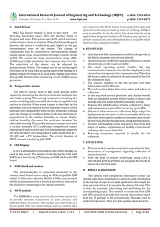 International Research Journal of Engineering and Technology (IRJET) e-ISSN: 2395-0056
Volume: 06 Issue: 03 | Mar 2019 www.irjet.net p-ISSN: 2395-0072
© 2019, IRJET | Impact Factor value: 7.211 | ISO 9001:2008 Certified Journal | Page 2146
C. Smell Sensor
MQ2 Gas Sensor module is used in this work for
detecting flammable gases, CH4, CO, Alcohol, Smell or
Propane and more. This sensor uses SnO2, which has lower
conductivity in clean air checker. When the flammable gasis
present, the sensor’s conductivity gets higher as the gas
concentration rises on the sensor. This change of
conductivity may be converted to corresponding voltage
output signal of gas concentration through a simple circuit
lm358. The sensor has large measurement range (300-
10,000 ppm), high sensitivity, fast response time accurate.
The sensitivity of the sensor can be adjusted by
potentiometer holder. The output can be an analog signal
(A0) that can be read with an analog input oftheAtmega ora
digital output (D0) that can be read with a digital inputofthe
Atmega328. Details of the interfacing circuit of MQ2 sensor
gas sensor.
D. Temperature sensor
The DHT11 sensor used in this work detects water
vapour by measuring the electrical resistance between two
electrodes sensing. The sensing component consisting of a
moisture holding substrate with electrodes is applied to the
surface on dustbin. When water vapour is absorbed by the
substrate, ions are released by the substrate sensor, which
increases the conductivity between the electrodes sensing
unit. The change in resistance between the two electrodesis
proportional to the relative humidity on sensor. Higher
relative humidity decreases the resistance between the
electrodes sensing. The module measures temperaturewith
a surface mounted NTC coefficient) temperature sensor
(thermistor) built into theunit.Themeasurement rangesare
20-90% RH and 0-50°C temperature with sensitivities of +-
5% RH and +-2°C temperature. The circuit diagram of
DHT11 sensor interfacing with AVR.
E. LCD Display
A 16 x 2 alphanumeric dot matrix LCD printer displays is
used in this work. The details of interfacing the LCD with
AVR board. Interfacing LCDdisplayandGSMshieldwith AVR
board.
F. GSM shield and modem
The microcontroller is connected wirelessly to the
remote cloud based server using an AVR compatible GSM
shield. A Subscriber Identity Module (SIM) card provided
mobile communication by a network provider is inserted in
the shield for connecting to the cellular network.
G. WI FI module
The ESP8266 is a very user friendly and low cost device
to provide internet connectivity to your projects and
different types of sensors. The module can work both as a
Access point (AP) can create hotspot and as a station they
can connect to the Wi-Fi, hence it can easily fetch data and
upload it to the internet making Internet of Things (IOT) as
easy as possible. It can also fetch data from internet using
Application Program Interface (API) hence your project or
devices could access any information that is available in the
internet, thus making it smarter.
6. ADVANTAGES
 Less time and fuel consumption as the trucks go only to
the filled containers and drivers alerted.
 Decreased noise, traffic flow and air pollutionasa result
of less trucks on the roads no traffic.
 Our smart operating system enables two way
communication between the dustbin deployed in the
city and service operator fast communicationTherefore
the focus is only on collection of route based fill level of
the containers easy.
 The sensors installed in the bin provide real time
information on the fill level.
 This information helps determine when and where to
collection.
 In this way both service providers and citizens benefit
from an optimized system which results in major cost
savings and less urban pollution and time saving.
 Reduces the infrastructure (trucks, containers), (fuel)
and maintenance costs of the service by up to 30%.
 Historical information on collections helps adapt the
deployment of containers to the actual needs of the city,
therefore reducing the numberofcontainersthatclutter
up the road and increasing public using parking spaces.
 It keeps surroundings clean and green, free from bad
odour of wastes, emphasizes on healthy environment
and keep cities more beautiful.
 Reducing manpower required to handle the bin
collection.
7. APPLICATION
 This can be best used by municipal corporation fortheir
betterment of management regarding collection of
wastes from bin.
 With the help of proper technology using (GPS &
SOFTWARE APPLICATIONS) we can guide the trucks to
choose the shortest path.
8. RESULT & DISCUSSION
The system with peripherals interfaced to bear out
specific operation. Automation is done to send information
in the format of topic to an mqtt application developed for
raise up truck driver’s to monitor the status of the bin. This
is done by routinely subscribing and publishing for the
corresponding topics. This module is connected with GSM
and WIFI system to provide the current status about smart
dust bin. If garbage is fill automatically Message send to
authorized persons. Then live data update about dust bin.
 