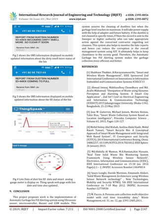 International Research Journal of Engineering and Technology (IRJET) e-ISSN: 2395-0056
Volume: 06 Issue: 03 | Mar 2019 www.irjet.net p-ISSN: 2395-0072
© 2019, IRJET | Impact Factor value: 7.211 | ISO 9001:2008 Certified Journal | Page 2147
Fig 2 shows the SMS information displayed on mobile
updated information about the dirty smell more status of
the bin
Fig 3 shows the SMS information displayed on mobile
updated information about the fill status of the bin
Fig 4 Live Data of dust bin fill data and smart analog
gauge meter is display on Thing speak web page with live
date and time also updated .
9. CONCLUSION
This project proposes work is the implementation of
Automatic Garbage bin Fill Alerting system using Ultrasonic
sensor, microcontroller, Buzzer and GSM module. This
system assures the cleaning of dustbins fast when the
garbage level reaches itsmaximum.Itwill takepowersupply
with the help of adapter and future battery. If the dustbin is
not cleaned in specific times,37then the record is sent to the
Sweeper or higher authority who can take appropriate
action against the concerned contractor regarding not
cleaness. This system also helps to monitor the fake reports
and hence can reduce the corruption in the overall
management system using IOT. It ultimately helps to keep
cleanliness in the society good. Therefore, the Automatic
Garbage bin Fill Alerting system makes the garbage
collection more efficient and better.
REFERENCES
[1] Shubham Thakker, R.Narayanamoorthi, “Smart and
Wireless Waste Management”, IEEE Sponsored 2nd
International Conference on Innovations inInformation
Embedded and Communication Systems ICIIECS’15
[2] Ahmed Imteaj, Mahfuzulhoq Chowdhury and Md.
Arafin Mahamud, “Dissipation of Waste using Dynamic
Perception and Alarming System: A Smart City
Application” , 2nd Int'l Conf on Electrical Engineering
and Information & Communication Technology
(ICEEICT) 2015 Jahangirnagar University, Dhaka-1342,
Bangladesh, 21-23 May 2015
[3] Jose M .Gutierrez, Michael Jensen, Morten Henius,
Tahir Riaz, “Smart Waste Collection System Based on
Location Intelligence”, Procedia Computer Science ,
Volume 61, 2015, Pages 120-127
[4] Mohd Helmy Abd Wahab, Aeslina Abdul Kadir,Mohd
Razali Tomari, “Smart Recycle Bin: A Conceptual
Approach of Smart Waste Management with Integrated
Web Based System”, IT Convergence and Security
(ICITCS), 2014 International Conference Beijing, China.
14882217,10.1109/ICITCS.2014.7021812,IEEEXplore:
26 January 2015.
[5] Md.Abdulla Al Mamun, M.A.Hannan,Aini Hussain,
“Real Time Solid Waste Bin Monitoring System
Framework Using Wireless Sensor Network”,
Electronics, Information and Communications (ICEIC),
IEEE International Conference on 15-18 Jan. 2014
Page(s):1 – 2, INSPEC Accession Number:14649014
[6] Sauro Longhi, Davide Marzioni, Emanuele Alidori,
“Solid Waste Management Architecture using Wireless
Sensor Network technology” , New Technologies,
Mobility and Security NTMS), 5th IEEE International
Conference on 7-10 May 2012. INSPEC Accession
Number:12770930
[7] M. Faccio, A. Persona aste collection multi objective
model with real time traceability data,” Waste
Management,vol. 31, no. 12, pp. 2391-2405,2011.
 