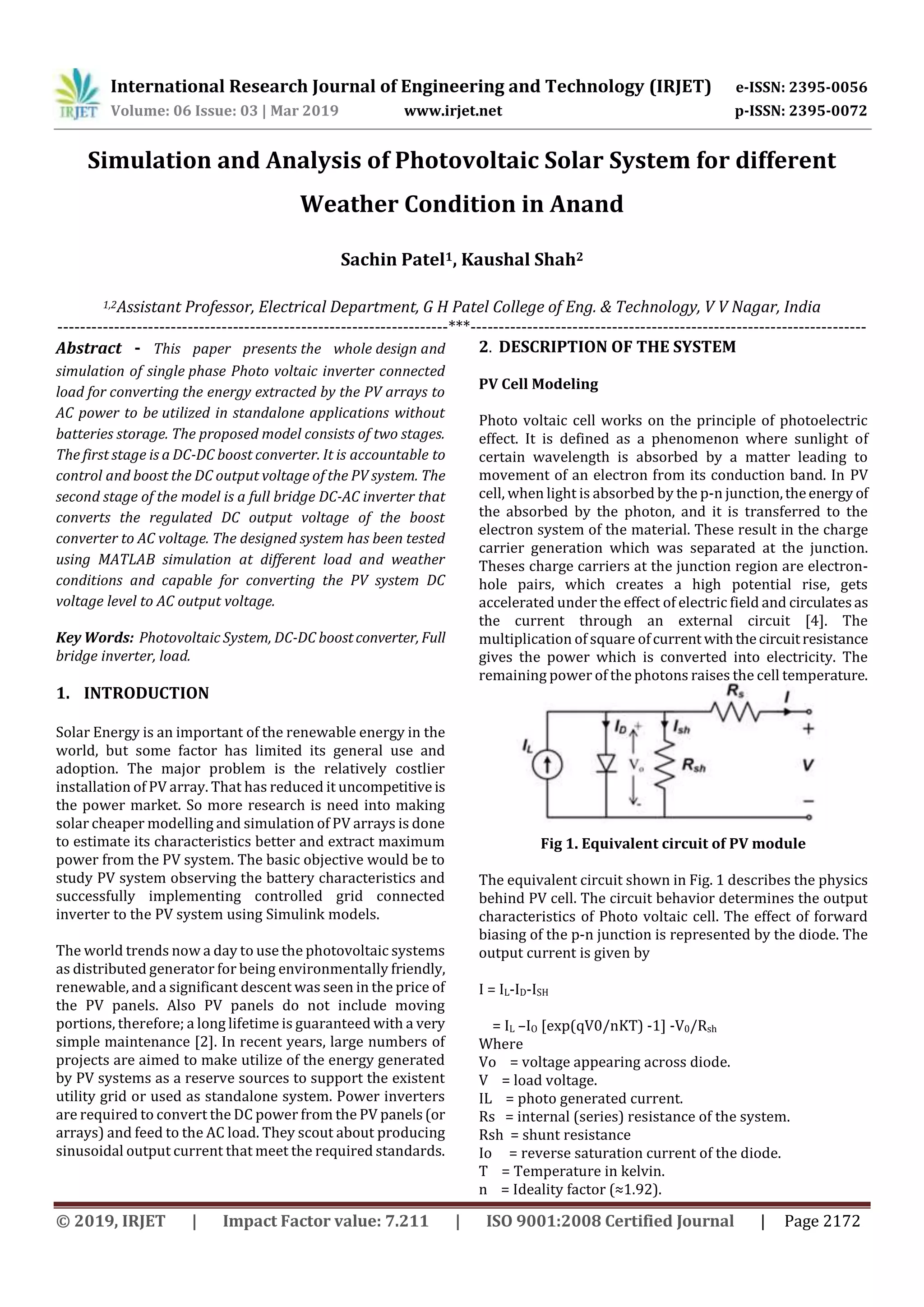 International Research Journal of Engineering and Technology (IRJET) e-ISSN: 2395-0056
Volume: 06 Issue: 03 | Mar 2019 www.irjet.net p-ISSN: 2395-0072
© 2019, IRJET | Impact Factor value: 7.211 | ISO 9001:2008 Certified Journal | Page 2172
Simulation and Analysis of Photovoltaic Solar System for different
Weather Condition in Anand
Sachin Patel1, Kaushal Shah2
1,2Assistant Professor, Electrical Department, G H Patel College of Eng. & Technology, V V Nagar, India
---------------------------------------------------------------------***----------------------------------------------------------------------
Abstract - This paper presents the whole design and
simulation of single phase Photo voltaic inverter connected
load for converting the energy extracted by the PV arrays to
AC power to be utilized in standalone applications without
batteries storage. The proposed model consists of two stages.
The first stage is a DC-DC boost converter. It is accountable to
control and boost the DC output voltage of the PV system. The
second stage of the model is a full bridge DC-AC inverter that
converts the regulated DC output voltage of the boost
converter to AC voltage. The designed system has been tested
using MATLAB simulation at different load and weather
conditions and capable for converting the PV system DC
voltage level to AC output voltage.
Key Words: Photovoltaic System, DC-DC boostconverter, Full
bridge inverter, load.
1. INTRODUCTION
Solar Energy is an important of the renewable energy in the
world, but some factor has limited its general use and
adoption. The major problem is the relatively costlier
installation of PV array. That has reduced it uncompetitive is
the power market. So more research is need into making
solar cheaper modelling and simulation of PV arrays is done
to estimate its characteristics better and extract maximum
power from the PV system. The basic objective would be to
study PV system observing the battery characteristics and
successfully implementing controlled grid connected
inverter to the PV system using Simulink models.
The world trends now a day to use the photovoltaic systems
as distributed generator for being environmentally friendly,
renewable, and a significant descent was seen in the price of
the PV panels. Also PV panels do not include moving
portions, therefore; a long lifetime is guaranteed with a very
simple maintenance [2]. In recent years, large numbers of
projects are aimed to make utilize of the energy generated
by PV systems as a reserve sources to support the existent
utility grid or used as standalone system. Power inverters
are required to convert the DC power from the PV panels(or
arrays) and feed to the AC load. They scout about producing
sinusoidal output current that meet the required standards.
2. DESCRIPTION OF THE SYSTEM
PV Cell Modeling
Photo voltaic cell works on the principle of photoelectric
effect. It is defined as a phenomenon where sunlight of
certain wavelength is absorbed by a matter leading to
movement of an electron from its conduction band. In PV
cell, when light is absorbed by the p-n junction,theenergy of
the absorbed by the photon, and it is transferred to the
electron system of the material. These result in the charge
carrier generation which was separated at the junction.
Theses charge carriers at the junction region are electron-
hole pairs, which creates a high potential rise, gets
accelerated under the effect of electric field and circulatesas
the current through an external circuit [4]. The
multiplication of square ofcurrent withthecircuitresistance
gives the power which is converted into electricity. The
remaining power of the photons raises the cell temperature.
Fig 1. Equivalent circuit of PV module
The equivalent circuit shown in Fig. 1 describes the physics
behind PV cell. The circuit behavior determines the output
characteristics of Photo voltaic cell. The effect of forward
biasing of the p-n junction is represented by the diode. The
output current is given by
I = IL-ID-ISH
= IL –IO [exp(qV0/nKT) -1] -V0/Rsh
Where
Vo = voltage appearing across diode.
V = load voltage.
IL = photo generated current.
Rs = internal (series) resistance of the system.
Rsh = shunt resistance
Io = reverse saturation current of the diode.
T = Temperature in kelvin.
n = Ideality factor (≈1.92).
 