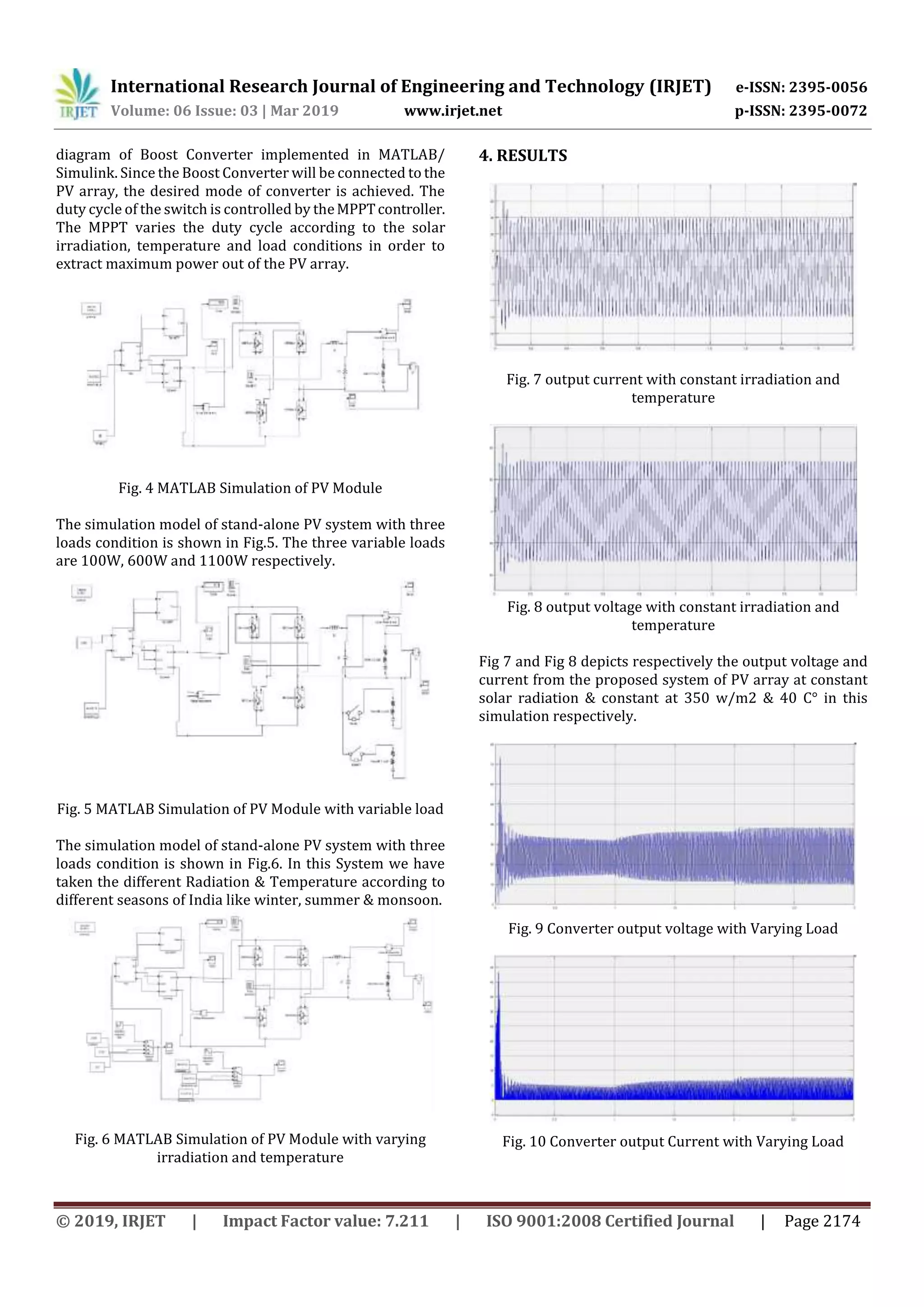 International Research Journal of Engineering and Technology (IRJET) e-ISSN: 2395-0056
Volume: 06 Issue: 03 | Mar 2019 www.irjet.net p-ISSN: 2395-0072
© 2019, IRJET | Impact Factor value: 7.211 | ISO 9001:2008 Certified Journal | Page 2174
diagram of Boost Converter implemented in MATLAB/
Simulink. Since the Boost Converter will be connected to the
PV array, the desired mode of converter is achieved. The
duty cycle of the switch is controlled by theMPPTcontroller.
The MPPT varies the duty cycle according to the solar
irradiation, temperature and load conditions in order to
extract maximum power out of the PV array.
Fig. 4 MATLAB Simulation of PV Module
The simulation model of stand-alone PV system with three
loads condition is shown in Fig.5. The three variable loads
are 100W, 600W and 1100W respectively.
Fig. 5 MATLAB Simulation of PV Module with variable load
The simulation model of stand-alone PV system with three
loads condition is shown in Fig.6. In this System we have
taken the different Radiation & Temperature according to
different seasons of India like winter, summer & monsoon.
Fig. 6 MATLAB Simulation of PV Module with varying
irradiation and temperature
4. RESULTS
Fig. 7 output current with constant irradiation and
temperature
Fig. 8 output voltage with constant irradiation and
temperature
Fig 7 and Fig 8 depicts respectively the output voltage and
current from the proposed system of PV array at constant
solar radiation & constant at 350 w/m2 & 40 C° in this
simulation respectively.
Fig. 9 Converter output voltage with Varying Load
Fig. 10 Converter output Current with Varying Load
 