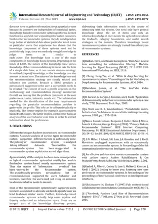 International Research Journal of Engineering and Technology (IRJET) e-ISSN: 2395-0056
Volume: 06 Issue: 03 | Mar 2019 www.irjet.net p-ISSN: 2395-0072
© 2019, IRJET | Impact Factor value: 7.211 | ISO 9001:2008 Certified Journal | Page 220
does not have to gather information about a particular user
because its answers are independent of individual tastes.
Knowledge-based recommender systems perform a needed
function in a worldofever-expandinginformation resources.
Unlike other recommender systems, they do not depend on
large bodies of statistical data about particular rated items
or particular users. Our experience has shown that the
knowledge component of these systems need not be
prohibitively large, since we need onlyenoughknowledgeto
judge items as similar to
each other. The knowledge base is one of the main
components of Knowledge BasedSystems.Dependingon the
kinds of KBRS, the nature of the knowledge base varies.
Knowledge of the recommendationsystemcantaketheform
of a simple data base, or it can contain domain ontology,
formalized (expert) knowledge, or the knowledge can also
amount to a case base. The natureoftheknowledgebase and
the recommendation strategy are closely related and
influence one another. Because a KBRS provides a
personalized suggestion to the user, a user profile needs to
be created. The content of such a profile depends on the
methodology and recommendation strategy considered.
Overall, we can say that the profile is composed of the user
preferences, tastes, interests, needs, etc. The information
needed for the identification of the user requirements
regarding the particular recommendation problem is
gathered in the profile. This info canbecollected explicitlyor
implicitly. The former implies for example, questionnaires
handed to the users. The latter implies, on theotherhand, an
analysis of the user behavior over time in order to extract
information about the preferences.
3. CONCLUSIONS
Different techniqueshas beenincorporatedin recommender
systems. Associate analysis of various types recommender
system supported different factors is additionally done.
The potency of recommender system is analyzed
taking different datasets. Trust within the
recommender system has been exaggerated in
recommender system exploitation varied algorithms.
Approximately all the analysis hasbeendoneoncooperative
or hybrid recommender system but terribly less work is
finished on content based mostly recommender system.
Thus the matter of “information overload” has
been resolved by the Recommender system.
This expeditiously provides personalized list of
recommendations supported the users behavior and
interests, therefore the users need not relay on someone
to advocate what he needs to do next.
Most of the recommender system totally supported users
interests associated to advocate an item to specific user we
tend to choose similar users. Further, knowledge-based
recommender systems actually help users explore and
thereby understand an information space. Users are an
integral part of the knowledge discovery process,
elaborating their information needs in the course of
interacting with the system. One need only have general
knowledge about the set of items and only an
informal knowledge of one's needs; the system knowsabout
the tradeoffs, category boundaries, and useful search
strategies in the domain. Therefore knowledge based
recommender systems are strongly trusted thanothertypes
of recommender systems.
REFERENCES
[1]Barkan, Oren, and Noam Koenigstein. "Item2vec: neural
item embedding for collaborative filtering." Machine
Learning for Signal Processing (MLSP), 2016 IEEE 26th
International Workshop on. IEEE, 2016.
[2] Cheng, Heng-Tze, et al. "Wide & deep learning for
recommender systems."Proceedingsofthe1stWorkshopon
Deep Learning for Recommender Systems. ACM, 2016.
[3]Davidson, James, et al. “The YouTube Video
Recommendation System.”
[4]B. Sarwar, G. Karypis, J. Konstan, and J. Riedl, “Application
of dimensionality reduction in recommender system-a case
study,”DTIC Document, Tech. Rep., 2000.
[5]A. Mnih and R. R. Salakhutdinov, “Probabilistic matrix
factorization,”in Advances in neural information processing
systems, 2008, pp. 1257–1264.
[6]Naren Ramakrishnan; Benjamin J. Keller; Batul J. Mirza;
Ananth Y. Grama; George Karypis (2001). "Privacy Risks in
Recommender Systems". IEEE Internet Computing.
Piscataway, NJ: IEEE Educational Activities Department. 5
(6): 54–62. doi:10.1109/4236.968832.ISBN 1-58113-561-0.
[7].B.N. Miller, I. Albert, S.K. Lam, J.A. Konstan, and J. Riedl.
Movielens unplugged: experiences with an occasionally
connected recommender system. In Proceedings of the 8th
international conference on Intelligent user interfaces.
[8].An effective collaborative movie recommender system
with cuckoo search Author RahulKatarya & Om
PrakashVerma https://doi.org/10.1016/j.eij.2016.10.002.
[9]Rashid A, Albert I, Cosley D, Lam S, McNee S, Konstan J,
Riedl J (2002) Getting to know you: Learning new user
preferences in recommender systems. In Proceedings of the
proceedings of international conference on intelligent user
interfaces.
[10]Balabanovic M, Shoham Y (1997) Fab: content-based
collaborative recommendation. Commun ACM40(3):66–72.
[11]"Facebook, Pandora Lead Rise of Recommendation
Engines - TIME". TIME.com. 27 May 2010. Retrieved 1 June
2015.
 
