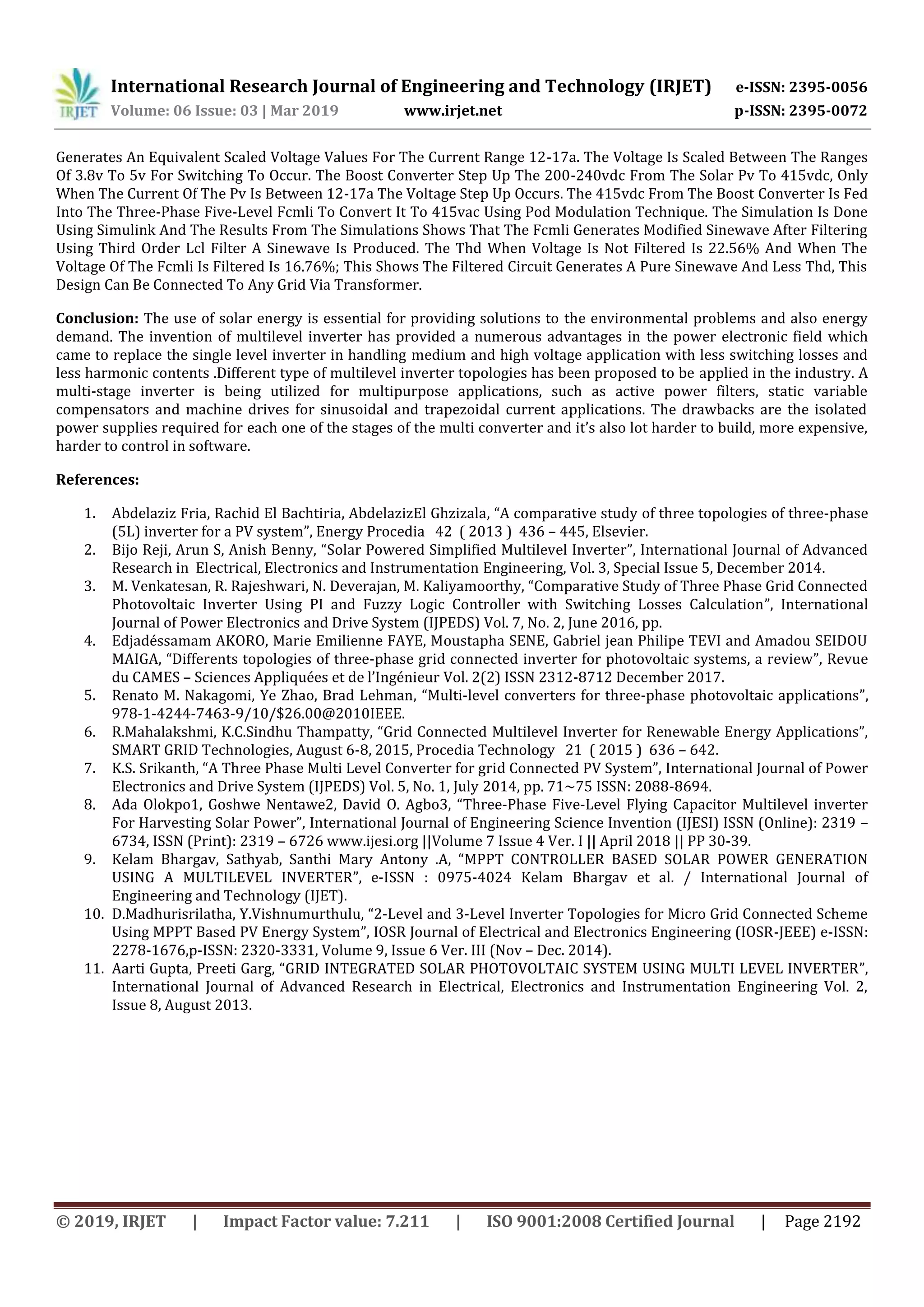 International Research Journal of Engineering and Technology (IRJET) e-ISSN: 2395-0056
Volume: 06 Issue: 03 | Mar 2019 www.irjet.net p-ISSN: 2395-0072
© 2019, IRJET | Impact Factor value: 7.211 | ISO 9001:2008 Certified Journal | Page 2192
Generates An Equivalent Scaled Voltage Values For The Current Range 12-17a. The Voltage Is Scaled Between The Ranges
Of 3.8v To 5v For Switching To Occur. The Boost Converter Step Up The 200-240vdc From The Solar Pv To 415vdc, Only
When The Current Of The Pv Is Between 12-17a The Voltage Step Up Occurs. The 415vdc From The Boost Converter Is Fed
Into The Three-Phase Five-Level Fcmli To Convert It To 415vac Using Pod Modulation Technique. The Simulation Is Done
Using Simulink And The Results From The Simulations Shows That The Fcmli Generates Modified Sinewave After Filtering
Using Third Order Lcl Filter A Sinewave Is Produced. The Thd When Voltage Is Not Filtered Is 22.56% And When The
Voltage Of The Fcmli Is Filtered Is 16.76%; This Shows The Filtered Circuit Generates A Pure Sinewave And Less Thd, This
Design Can Be Connected To Any Grid Via Transformer.
Conclusion: The use of solar energy is essential for providing solutions to the environmental problems and also energy
demand. The invention of multilevel inverter has provided a numerous advantages in the power electronic field which
came to replace the single level inverter in handling medium and high voltage application with less switching losses and
less harmonic contents .Different type of multilevel inverter topologies has been proposed to be applied in the industry. A
multi-stage inverter is being utilized for multipurpose applications, such as active power filters, static variable
compensators and machine drives for sinusoidal and trapezoidal current applications. The drawbacks are the isolated
power supplies required for each one of the stages of the multi converter and it’s also lot harder to build, more expensive,
harder to control in software.
References:
1. Abdelaziz Fria, Rachid El Bachtiria, AbdelazizEl Ghzizala, “A comparative study of three topologies of three-phase
(5L) inverter for a PV system”, Energy Procedia 42 ( 2013 ) 436 – 445, Elsevier.
2. Bijo Reji, Arun S, Anish Benny, “Solar Powered Simplified Multilevel Inverter”, International Journal of Advanced
Research in Electrical, Electronics and Instrumentation Engineering, Vol. 3, Special Issue 5, December 2014.
3. M. Venkatesan, R. Rajeshwari, N. Deverajan, M. Kaliyamoorthy, “Comparative Study of Three Phase Grid Connected
Photovoltaic Inverter Using PI and Fuzzy Logic Controller with Switching Losses Calculation”, International
Journal of Power Electronics and Drive System (IJPEDS) Vol. 7, No. 2, June 2016, pp.
4. Edjadéssamam AKORO, Marie Emilienne FAYE, Moustapha SENE, Gabriel jean Philipe TEVI and Amadou SEIDOU
MAIGA, “Differents topologies of three-phase grid connected inverter for photovoltaic systems, a review”, Revue
du CAMES – Sciences Appliquées et de l’Ingénieur Vol. 2(2) ISSN 2312-8712 December 2017.
5. Renato M. Nakagomi, Ye Zhao, Brad Lehman, “Multi-level converters for three-phase photovoltaic applications”,
978-1-4244-7463-9/10/$26.00@2010IEEE.
6. R.Mahalakshmi, K.C.Sindhu Thampatty, “Grid Connected Multilevel Inverter for Renewable Energy Applications”,
SMART GRID Technologies, August 6-8, 2015, Procedia Technology 21 ( 2015 ) 636 – 642.
7. K.S. Srikanth, “A Three Phase Multi Level Converter for grid Connected PV System”, International Journal of Power
Electronics and Drive System (IJPEDS) Vol. 5, No. 1, July 2014, pp. 71~75 ISSN: 2088-8694.
8. Ada Olokpo1, Goshwe Nentawe2, David O. Agbo3, “Three-Phase Five-Level Flying Capacitor Multilevel inverter
For Harvesting Solar Power”, International Journal of Engineering Science Invention (IJESI) ISSN (Online): 2319 –
6734, ISSN (Print): 2319 – 6726 www.ijesi.org ||Volume 7 Issue 4 Ver. I || April 2018 || PP 30-39.
9. Kelam Bhargav, Sathyab, Santhi Mary Antony .A, “MPPT CONTROLLER BASED SOLAR POWER GENERATION
USING A MULTILEVEL INVERTER”, e-ISSN : 0975-4024 Kelam Bhargav et al. / International Journal of
Engineering and Technology (IJET).
10. D.Madhurisrilatha, Y.Vishnumurthulu, “2-Level and 3-Level Inverter Topologies for Micro Grid Connected Scheme
Using MPPT Based PV Energy System”, IOSR Journal of Electrical and Electronics Engineering (IOSR-JEEE) e-ISSN:
2278-1676,p-ISSN: 2320-3331, Volume 9, Issue 6 Ver. III (Nov – Dec. 2014).
11. Aarti Gupta, Preeti Garg, “GRID INTEGRATED SOLAR PHOTOVOLTAIC SYSTEM USING MULTI LEVEL INVERTER”,
International Journal of Advanced Research in Electrical, Electronics and Instrumentation Engineering Vol. 2,
Issue 8, August 2013.
 