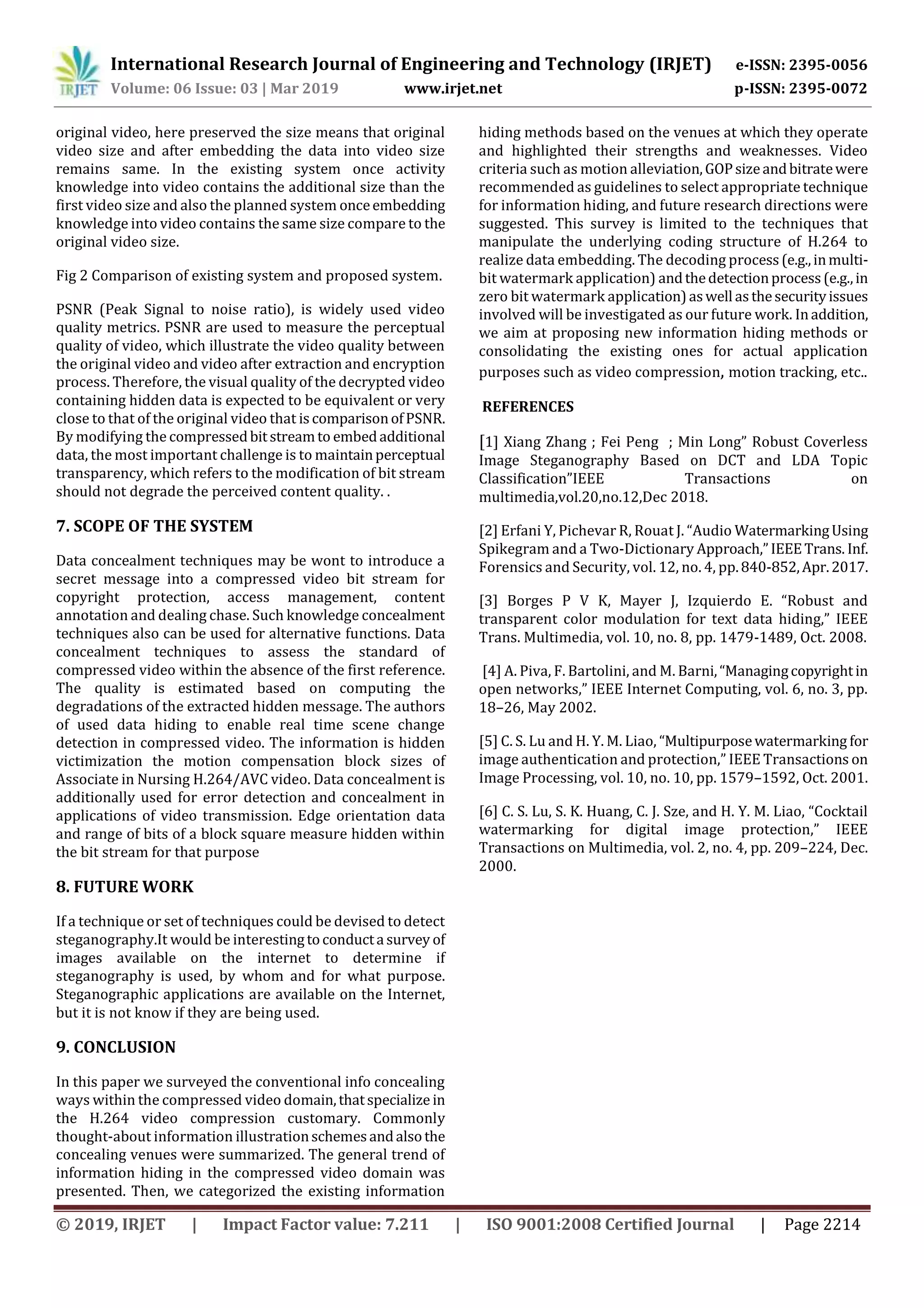 International Research Journal of Engineering and Technology (IRJET) e-ISSN: 2395-0056
Volume: 06 Issue: 03 | Mar 2019 www.irjet.net p-ISSN: 2395-0072
© 2019, IRJET | Impact Factor value: 7.211 | ISO 9001:2008 Certified Journal | Page 2214
original video, here preserved the size means that original
video size and after embedding the data into video size
remains same. In the existing system once activity
knowledge into video contains the additional size than the
first video size and also the planned system onceembedding
knowledge into video contains the same size compare to the
original video size.
Fig 2 Comparison of existing system and proposed system.
PSNR (Peak Signal to noise ratio), is widely used video
quality metrics. PSNR are used to measure the perceptual
quality of video, which illustrate the video quality between
the original video and video after extraction and encryption
process. Therefore, the visual quality of the decrypted video
containing hidden data is expected to be equivalent or very
close to that of the original video that iscomparisonofPSNR.
By modifying the compressedbitstreamto embedadditional
data, the most important challenge is to maintainperceptual
transparency, which refers to the modification of bit stream
should not degrade the perceived content quality. .
7. SCOPE OF THE SYSTEM
Data concealment techniques may be wont to introduce a
secret message into a compressed video bit stream for
copyright protection, access management, content
annotation and dealing chase. Such knowledge concealment
techniques also can be used for alternative functions. Data
concealment techniques to assess the standard of
compressed video within the absence of the first reference.
The quality is estimated based on computing the
degradations of the extracted hidden message. The authors
of used data hiding to enable real time scene change
detection in compressed video. The information is hidden
victimization the motion compensation block sizes of
Associate in Nursing H.264/AVC video. Data concealment is
additionally used for error detection and concealment in
applications of video transmission. Edge orientation data
and range of bits of a block square measure hidden within
the bit stream for that purpose
8. FUTURE WORK
If a technique or set of techniques could be devised to detect
steganography.It would be interestingtoconducta survey of
images available on the internet to determine if
steganography is used, by whom and for what purpose.
Steganographic applications are available on the Internet,
but it is not know if they are being used.
9. CONCLUSION
In this paper we surveyed the conventional info concealing
ways within the compressed video domain,thatspecialize in
the H.264 video compression customary. Commonly
thought-about information illustrationschemesandalsothe
concealing venues were summarized. The general trend of
information hiding in the compressed video domain was
presented. Then, we categorized the existing information
hiding methods based on the venues at which they operate
and highlighted their strengths and weaknesses. Video
criteria such as motion alleviation,GOPsizeandbitratewere
recommended as guidelines to select appropriate technique
for information hiding, and future research directions were
suggested. This survey is limited to the techniques that
manipulate the underlying coding structure of H.264 to
realize data embedding. The decoding process(e.g.,inmulti-
bit watermark application) andthedetectionprocess(e.g.,in
zero bit watermark application)aswell asthesecurityissues
involved will be investigated as our future work. Inaddition,
we aim at proposing new information hiding methods or
consolidating the existing ones for actual application
purposes such as video compression, motion tracking, etc..
REFERENCES
[1] Xiang Zhang ; Fei Peng ; Min Long” Robust Coverless
Image Steganography Based on DCT and LDA Topic
Classification”IEEE Transactions on
multimedia,vol.20,no.12,Dec 2018.
[2] Erfani Y, Pichevar R, Rouat J. “Audio WatermarkingUsing
Spikegram and a Two-Dictionary Approach,”IEEETrans. Inf.
Forensics and Security, vol. 12, no. 4, pp.840-852,Apr.2017.
[3] Borges P V K, Mayer J, Izquierdo E. “Robust and
transparent color modulation for text data hiding,” IEEE
Trans. Multimedia, vol. 10, no. 8, pp. 1479-1489, Oct. 2008.
[4] A. Piva, F. Bartolini, and M. Barni,“Managingcopyrightin
open networks,” IEEE Internet Computing, vol. 6, no. 3, pp.
18–26, May 2002.
[5] C. S. Lu and H. Y. M. Liao, “Multipurposewatermarking for
image authentication and protection,” IEEE Transactions on
Image Processing, vol. 10, no. 10, pp. 1579–1592, Oct. 2001.
[6] C. S. Lu, S. K. Huang, C. J. Sze, and H. Y. M. Liao, “Cocktail
watermarking for digital image protection,” IEEE
Transactions on Multimedia, vol. 2, no. 4, pp. 209–224, Dec.
2000.
 