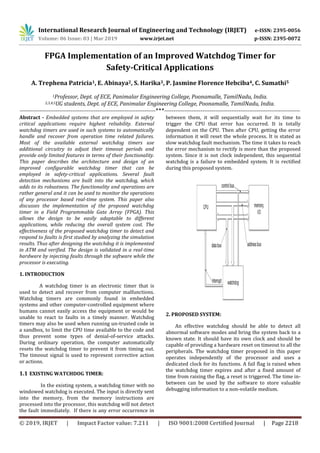 International Research Journal of Engineering and Technology (IRJET) e-ISSN: 2395-0056
Volume: 06 Issue: 03 | Mar 2019 www.irjet.net p-ISSN: 2395-0072
© 2019, IRJET | Impact Factor value: 7.211 | ISO 9001:2008 Certified Journal | Page 2218
FPGA Implementation of an Improved Watchdog Timer for
Safety-Critical Applications
A. Trephena Patricia1, E. Abinaya2, S. Harika3, P. Jasmine Florence Hebciba4, C. Sumathi5
1Professor, Dept. of ECE, Panimalar Engineering College, Poonamalle, TamilNadu, India.
2,3,4,5UG students, Dept. of ECE, Panimalar Engineering College, Poonamalle, TamilNadu, India.
---------------------------------------------------------------------------***---------------------------------------------------------------------------
Abstract - Embedded systems that are employed in safety
critical applications require highest reliability. External
watchdog timers are used in such systems to automatically
handle and recover from operation time related failures.
Most of the available external watchdog timers use
additional circuitry to adjust their timeout periods and
provide only limited features in terms of their functionality.
This paper describes the architecture and design of an
improved configurable watchdog timer that can be
employed in safety-critical applications. Several fault
detection mechanisms are built into the watchdog, which
adds to its robustness. The functionality and operations are
rather general and it can be used to monitor the operations
of any processor based real-time system. This paper also
discusses the implementation of the proposed watchdog
timer in a Field Programmable Gate Array (FPGA). This
allows the design to be easily adaptable to different
applications, while reducing the overall system cost. The
effectiveness of the proposed watchdog timer to detect and
respond to faults is first studied by analyzing the simulation
results. Thus after designing the watchdog it is implemented
in ATM and verified. The design is validated in a real-time
hardware by injecting faults through the software while the
processor is executing.
1. INTRODUCTION
A watchdog timer is an electronic timer that is
used to detect and recover from computer malfunctions.
Watchdog timers are commonly found in embedded
systems and other computer-controlled equipment where
humans cannot easily access the equipment or would be
unable to react to faults in a timely manner. Watchdog
timers may also be used when running un-trusted code in
a sandbox, to limit the CPU time available to the code and
thus prevent some types of denial-of-service attacks.
During ordinary operation, the computer automatically
resets the watchdog timer to prevent it from timing out.
The timeout signal is used to represent corrective action
or actions.
1.1 EXISTING WATCHDOG TIMER:
In the existing system, a watchdog timer with no
windowed watchdog is executed. The input is directly sent
into the memory, from the memory instructions are
processed into the processor, this watchdog will not detect
the fault immediately. If there is any error occurrence in
between them, it will sequentially wait for its time to
trigger the CPU that error has occurred. It is totally
dependent on the CPU. Then after CPU, getting the error
information it will reset the whole process. It is stated as
slow watchdog fault mechanism. The time it takes to reach
the error mechanism to rectify is more than the proposed
system. Since it is not clock independent, this sequential
watchdog is a failure to embedded system. It is rectified
during this proposed system.
2. PROPOSED SYSTEM:
An effective watchdog should be able to detect all
abnormal software modes and bring the system back to a
known state. It should have its own clock and should be
capable of providing a hardware reset on timeout to all the
peripherals. The watchdog timer proposed in this paper
operates independently of the processor and uses a
dedicated clock for its functions. A fail flag is raised when
the watchdog timer expires and after a fixed amount of
time from raising the flag, a reset is triggered. The time in-
between can be used by the software to store valuable
debugging information to a non-volatile medium.
 