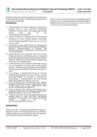 International Research Journal of Engineering and Technology (IRJET) e-ISSN: 2395-0056
Volume: 06 Issue: 03 | Mar 2019 www.irjet.net p-ISSN: 2395-0072
© 2019, IRJET | Impact Factor value: 7.211 | ISO 9001:2008 Certified Journal | Page 2224
Estimation of missing value by using the set of combinations
of missing attributes values. The Map-Reduce framework is
used to process large data.
REFERENCES
[1] T. Aljuaid and S. Sasi, “Proper imputation techniquesfor
missing values in data sets,”2016 International
Conference on Data Science and Engineering (ICDSE),
Cochin, 2016, pp. 1-5. doi:
10.1109/ICDSE.2016.7823957.
[2] X. Zhu, S. Zhang, Z. Jin, Z. Zhang, and Z. Xu, “Missingvalue
estimation for mixed- attribute datasets,” Knowledge
and Data Engineering, IEEE Transactions on, vol. 23, pp.
110-121, 2011.
[3] B. M. Patil, R. C. Joshi, and D. Toshniwal, “Missing Value
Imputation Based on K-Mean Clustering with Weighted
Distance”, Communications in Computer and
Information Science, 1, Contemporary Computing, Part
11. 94, pp. 600-609.
[4] Ingunn Myrtveit, Erik Stensrud, and Ulf H. Olsson,
“Analyzing Data Sets with Missing Data: An Empirical
Evaluation ofImputationMethodsandLikelihood-Based
Methods”, IEEE Transactions On Software Engineering,
Vol. 27, No. 11, November 2001.
[5] S. Thirukumaran and A. Sumathi, “Improving accuracy
rate of imputation of missing data using classifier
methods”, 10th International Conference on Intelligent
Systems and Control (ISCO), Coimbatore, India, pp. 1-7,
2016.
[6] Li, D., Deogun, J., Spaulding, W., Shuart, B.: Towards
“Missing Data Imputation: A Study of Fuzzy K-means
Clustering Method”. In: Tsumoto, S., Słowiński, R.,
Komorowski, J., Grzymała-Busse, J.W. (eds.) RSCTC
2004. LNCS (LNAI), vol. 3066, pp. 573–579.
[7] X. Xu, W. Chong, S. Li, A. Arabo and J. Xiao, “MIAEC:
Missing Data Imputation Based on the Evidence Chain,”
in IEEE Access, vol. 6, pp. 12983-12992, 2018.
doi: 10.1109/ACCESS.2018.2803755.
[8] Y. Qin, S. Zhang, X. Zhu, J. Zhang, and C. Zhang, “Semi-
parametric optimization for missing data imputation,”
Applied Intelligence, vol. 27, pp. 79-88, 2007.
[9] T. Aljuaid and S. Sasi, “Proper imputation techniquesfor
missing values in data sets,” 2016 International
Conference on Data Science and Engineering (ICDSE),
Cochin, 2016, pp. 1-5.
doi: 10.1109/ICDSE.2016.7823957.
BIOGRAPHIES
Anaswara R, she is currently pursing Master’s Degree in
Computer Science and Engineering from Sree Buddha
college of Engineering, Elavumthitta, India. Her research
area of interest includes the field Data mining.
Sruthy. S, she is an Assistant ProfessorintheDepartment of
Computer Science and Engineering, Sree Buddha College of
Engineering. Her main area of interest is Computer Vision
and Image Processing and Data mining.
 