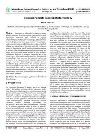 International Research Journal of Engineering and Technology (IRJET) e-ISSN: 2395-0056
Volume: 06 Issue: 03 | Mar 2019 www.irjet.net p-ISSN: 2395-0072
© 2019, IRJET | Impact Factor value: 7.211 | ISO 9001:2008 Certified Journal | Page 2288
Biosensor and its Scope in Biotechnology
Tuhin Samanta1
1M.Pharm (Biotechnology) Student, Calcutta Institute of Pharmaceutical Technology and Allied Health Sciences,
Howrah, West Bengal, India
----------------------------------------------------------------------***---------------------------------------------------------------------
Abstract - Biosensor isanindependentincorporatedgadget
which is equipped for giving explicit quantitative or semi-
quantitative diagnostic data utilizing a natural
acknowledgment component (biochemical receptor) which is
in direct spatial contact with an electrochemical transducer
component. Biosensors are gadgets equipped for identifying
explicit natural analytes and convert their qualityandfocusto
another flag which can be effectively dissected, commonly:
electrical, temperature, optical. Biosensors can basicallyfillin
as minimal effort and exceedingly effective gadgets for this
reason notwithstanding being utilized in other everyday
applications. Biosensor is a gadget that comprises of two
primary parts: A bioreceptor and a transducer. Bioreceptor is
a natural part that perceives the objective analyte and
transducer is a physicochemical indicator segment that
changes over the acknowledgment occasion into a
quantifiable flag. Biomolecules, for example, proteins,
antibodies, receptors, organelles and microorganisms just as
creature and plant cells or tissues have been utilized as
natural detecting components. The goal of the paper is to
popularise the application of biosensor in biotechnology and
types, uses of biosensor.
Key Words: Biosensors, Types, Applications, Transducer,
Biotechnology.
1. INTRODUCTION
The expression "biosensor" is another way to say "natural
sensor". The gadget is comprised of a transducer and a
natural component that might be a protein, a counter acting
agent or a nucleic corrosive. The bioelement connects with
the analyte being tried and the organic reaction is changed
over into an electrical flag by the transducer. Contingent
upon their specific application, biosensors are otherwise
called immunosensors, optrodes, resounding mirrors,
compound canaries, biochips, glucometers and
biocomputers. A normallyreferredtomeaningofa biosensor
is: "A substance detecting gadget in which a naturally
inferred acknowledgment is coupled to a transducer, to
permit the quantitative improvement of some complex
biochemical parameter". Each biosensor has a natural part
that goes about as the sensor and an electronic segmentthat
recognizes and transmits the flag. The Biosensor is utilized
to distinguish the analyte so the Biosensor is a diagnostic
gadget and it accumulates the organic parts with a
physicochemical finder. The detecting organic components
are biometric segments associate with the perceive and
investigate the examination and the parts like tissue,
microorganisms, antibodies, nucleic acids and so forth. The
delicate components of organic can likewise create by the
natural building. The indicator componentschangethesigns
from the interface of analyte with the biochemical
components into different signs like transducer and it tends
to be estimated all the more effectively and qualified. The
Biosensor gadgets are relatedwiththehardwareandthe flag
processors and they are commonly in charge of the
presentation of the outcomes and they are easy to
understand. Biosensor is a gadget that comprises of two
principle parts. A bioreceptor and a transducer. Bioreceptor
is a natural segment (tissue, microorganisms,organelles,cell
receptors, compounds, antibodies, nucleic acids, and so
forth) that perceives the objective analyte. Other part is
transducer, a physicochemical identifier segment that
changes over the acknowledgment occasion into a
quantifiable flag. The capacity of a biosensor relies upon the
biochemical particularity of the naturally dynamic material.
The decision of the natural material will rely upon various
variables by means of the particularity, stockpiling,
operational and ecological solidness.Biosensorscanhave an
assortment of biomedical, industry, and military
applications. The significant application so far is in blood
glucose detecting in view of its bottomless market potential.
Bimolecular, for example, chemicals, antibodies, receptors,
organelles and microorganisms just as creature and plant
cell or tissues have been utilized as natural detecting
components.Microorganismshavebeencoordinated withan
assortment of transducers, for example, amperometric,
potentiometric, calorimetric, iridescence and fluor escence
to build biosensor gadgets.
2. ROLE OF BIOSENSORS IN BIOTECHNOLOGY
Biosensors are utilized in different fields of biotechnology,
for example, prescription, horticulture and condition and in
research of biotechnology primarily. In these fields, when
the phases of certain analytes are assessed or checked,
biosensors are utilized for these reasons. There isno need of
any living creatures or particles amid the routine physical
investigation of the organic information.Withthe endgoal of
physical investigation utilizing biosensors, cells or little
atoms are utilized. In biotechnology, biosensors are the
explanatory gadgets which make utilization of the organic
materials like nucleic corrosive, hormoneorchemical.These
mixes cooperate with the analyte, which is a natural
compound, and they can be estimated by methods for the
 