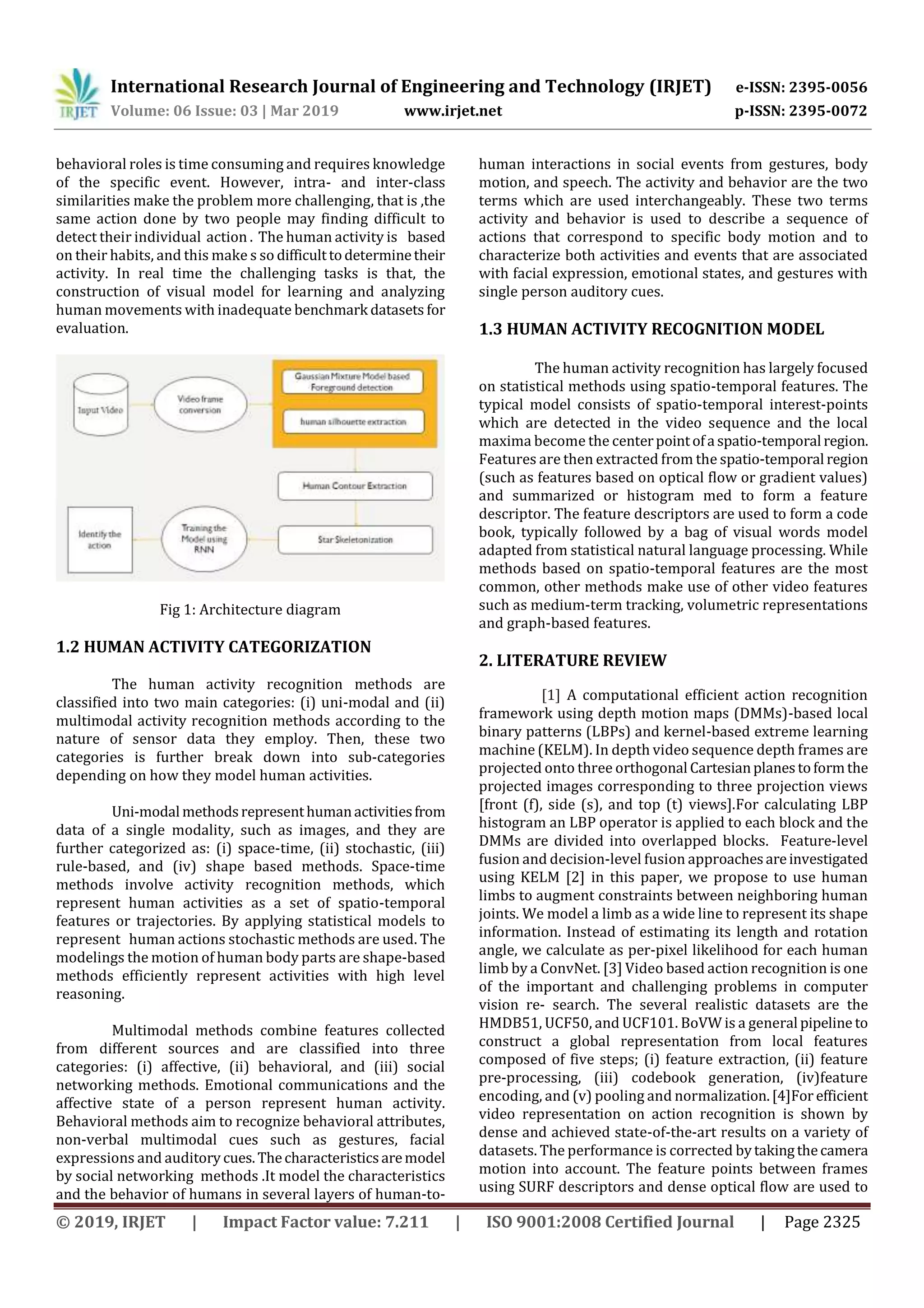 International Research Journal of Engineering and Technology (IRJET) e-ISSN: 2395-0056
Volume: 06 Issue: 03 | Mar 2019 www.irjet.net p-ISSN: 2395-0072
© 2019, IRJET | Impact Factor value: 7.211 | ISO 9001:2008 Certified Journal | Page 2325
behavioral roles is time consuming and requires knowledge
of the specific event. However, intra- and inter-class
similarities make the problem more challenging, that is ,the
same action done by two people may finding difficult to
detect their individual action . The human activity is based
on their habits, and this make s so difficulttodeterminetheir
activity. In real time the challenging tasks is that, the
construction of visual model for learning and analyzing
human movements with inadequate benchmark datasets for
evaluation.
Fig 1: Architecture diagram
1.2 HUMAN ACTIVITY CATEGORIZATION
The human activity recognition methods are
classified into two main categories: (i) uni-modal and (ii)
multimodal activity recognition methods according to the
nature of sensor data they employ. Then, these two
categories is further break down into sub-categories
depending on how they model human activities.
Uni-modal methodsrepresenthumanactivitiesfrom
data of a single modality, such as images, and they are
further categorized as: (i) space-time, (ii) stochastic, (iii)
rule-based, and (iv) shape based methods. Space-time
methods involve activity recognition methods, which
represent human activities as a set of spatio-temporal
features or trajectories. By applying statistical models to
represent human actions stochastic methods are used. The
modelings the motion of human body parts are shape-based
methods efficiently represent activities with high level
reasoning.
Multimodal methods combine features collected
from different sources and are classified into three
categories: (i) affective, (ii) behavioral, and (iii) social
networking methods. Emotional communications and the
affective state of a person represent human activity.
Behavioral methods aim to recognize behavioral attributes,
non-verbal multimodal cues such as gestures, facial
expressions and auditory cues.Thecharacteristicsaremodel
by social networking methods .It model the characteristics
and the behavior of humans in several layers of human-to-
human interactions in social events from gestures, body
motion, and speech. The activity and behavior are the two
terms which are used interchangeably. These two terms
activity and behavior is used to describe a sequence of
actions that correspond to specific body motion and to
characterize both activities and events that are associated
with facial expression, emotional states, and gestures with
single person auditory cues.
1.3 HUMAN ACTIVITY RECOGNITION MODEL
The human activity recognition has largely focused
on statistical methods using spatio-temporal features. The
typical model consists of spatio-temporal interest-points
which are detected in the video sequence and the local
maxima become the centerpointofa spatio-temporal region.
Features are then extracted from the spatio-temporal region
(such as features based on optical flow or gradient values)
and summarized or histogram med to form a feature
descriptor. The feature descriptors are used to form a code
book, typically followed by a bag of visual words model
adapted from statistical natural language processing. While
methods based on spatio-temporal features are the most
common, other methods make use of other video features
such as medium-term tracking, volumetric representations
and graph-based features.
2. LITERATURE REVIEW
[1] A computational efficient action recognition
framework using depth motion maps (DMMs)-based local
binary patterns (LBPs) and kernel-based extreme learning
machine (KELM). In depth video sequence depth frames are
projected onto three orthogonal Cartesianplanestoformthe
projected images corresponding to three projection views
[front (f), side (s), and top (t) views].For calculating LBP
histogram an LBP operator is applied to each block and the
DMMs are divided into overlapped blocks. Feature-level
fusion and decision-level fusion approachesareinvestigated
using KELM [2] in this paper, we propose to use human
limbs to augment constraints between neighboring human
joints. We model a limb as a wide line to represent its shape
information. Instead of estimating its length and rotation
angle, we calculate as per-pixel likelihood for each human
limb by a ConvNet. [3] Video based action recognition is one
of the important and challenging problems in computer
vision re- search. The several realistic datasets are the
HMDB51, UCF50, and UCF101. BoVW is a general pipeline to
construct a global representation from local features
composed of five steps; (i) feature extraction, (ii) feature
pre-processing, (iii) codebook generation, (iv)feature
encoding, and (v) pooling and normalization.[4]For efficient
video representation on action recognition is shown by
dense and achieved state-of-the-art results on a variety of
datasets. The performance is corrected bytakingthecamera
motion into account. The feature points between frames
using SURF descriptors and dense optical flow are used to
 