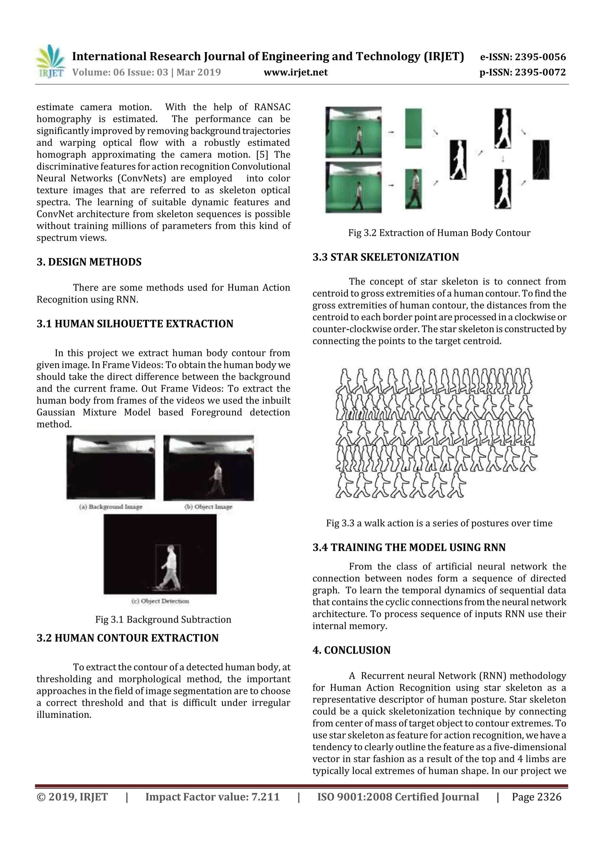 International Research Journal of Engineering and Technology (IRJET) e-ISSN: 2395-0056
Volume: 06 Issue: 03 | Mar 2019 www.irjet.net p-ISSN: 2395-0072
© 2019, IRJET | Impact Factor value: 7.211 | ISO 9001:2008 Certified Journal | Page 2326
estimate camera motion. With the help of RANSAC
homography is estimated. The performance can be
significantly improved by removing backgroundtrajectories
and warping optical flow with a robustly estimated
homograph approximating the camera motion. [5] The
discriminative features for action recognition Convolutional
Neural Networks (ConvNets) are employed into color
texture images that are referred to as skeleton optical
spectra. The learning of suitable dynamic features and
ConvNet architecture from skeleton sequences is possible
without training millions of parameters from this kind of
spectrum views.
3. DESIGN METHODS
There are some methods used for Human Action
Recognition using RNN.
3.1 HUMAN SILHOUETTE EXTRACTION
In this project we extract human body contour from
given image. In Frame Videos: To obtain the human body we
should take the direct difference between the background
and the current frame. Out Frame Videos: To extract the
human body from frames of the videos we used the inbuilt
Gaussian Mixture Model based Foreground detection
method.
Fig 3.1 Background Subtraction
3.2 HUMAN CONTOUR EXTRACTION
To extract the contour of a detected human body, at
thresholding and morphological method, the important
approaches in the field of image segmentation are to choose
a correct threshold and that is difficult under irregular
illumination.
Fig 3.2 Extraction of Human Body Contour
3.3 STAR SKELETONIZATION
The concept of star skeleton is to connect from
centroid to gross extremities of a humancontour.Tofindthe
gross extremities of human contour, the distances from the
centroid to each border point areprocessed ina clockwiseor
counter-clockwise order. The star skeletonisconstructed by
connecting the points to the target centroid.
Fig 3.3 a walk action is a series of postures over time
3.4 TRAINING THE MODEL USING RNN
From the class of artificial neural network the
connection between nodes form a sequence of directed
graph. To learn the temporal dynamics of sequential data
that contains the cyclic connectionsfromtheneural network
architecture. To process sequence of inputs RNN use their
internal memory.
4. CONCLUSION
A Recurrent neural Network (RNN) methodology
for Human Action Recognition using star skeleton as a
representative descriptor of human posture. Star skeleton
could be a quick skeletonization technique by connecting
from center of mass of target object to contour extremes. To
use star skeleton as feature for action recognition, wehavea
tendency to clearly outline the feature as a five-dimensional
vector in star fashion as a result of the top and 4 limbs are
typically local extremes of human shape. In our project we
 