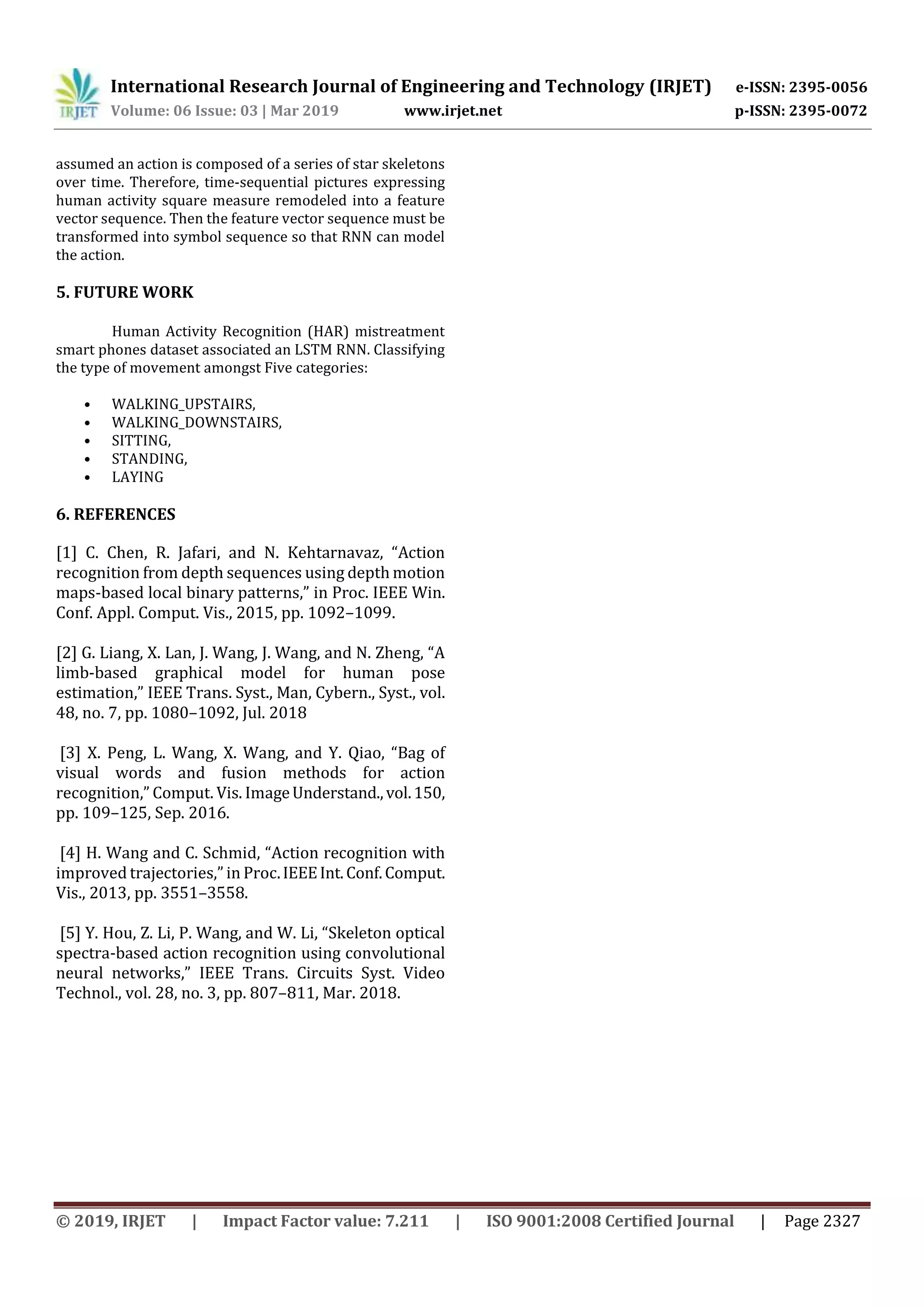International Research Journal of Engineering and Technology (IRJET) e-ISSN: 2395-0056
Volume: 06 Issue: 03 | Mar 2019 www.irjet.net p-ISSN: 2395-0072
© 2019, IRJET | Impact Factor value: 7.211 | ISO 9001:2008 Certified Journal | Page 2327
assumed an action is composed of a series of star skeletons
over time. Therefore, time-sequential pictures expressing
human activity square measure remodeled into a feature
vector sequence. Then the feature vector sequence must be
transformed into symbol sequence so that RNN can model
the action.
5. FUTURE WORK
Human Activity Recognition (HAR) mistreatment
smart phones dataset associated an LSTM RNN. Classifying
the type of movement amongst Five categories:
• WALKING_UPSTAIRS,
• WALKING_DOWNSTAIRS,
• SITTING,
• STANDING,
• LAYING
6. REFERENCES
[1] C. Chen, R. Jafari, and N. Kehtarnavaz, “Action
recognition from depth sequences using depth motion
maps-based local binary patterns,” in Proc. IEEE Win.
Conf. Appl. Comput. Vis., 2015, pp. 1092–1099.
[2] G. Liang, X. Lan, J. Wang, J. Wang, and N. Zheng, “A
limb-based graphical model for human pose
estimation,” IEEE Trans. Syst., Man, Cybern., Syst., vol.
48, no. 7, pp. 1080–1092, Jul. 2018
[3] X. Peng, L. Wang, X. Wang, and Y. Qiao, “Bag of
visual words and fusion methods for action
recognition,” Comput. Vis. ImageUnderstand.,vol.150,
pp. 109–125, Sep. 2016.
[4] H. Wang and C. Schmid, “Action recognition with
improved trajectories,” in Proc.IEEEInt.Conf.Comput.
Vis., 2013, pp. 3551–3558.
[5] Y. Hou, Z. Li, P. Wang, and W. Li, “Skeleton optical
spectra-based action recognition using convolutional
neural networks,” IEEE Trans. Circuits Syst. Video
Technol., vol. 28, no. 3, pp. 807–811, Mar. 2018.
 