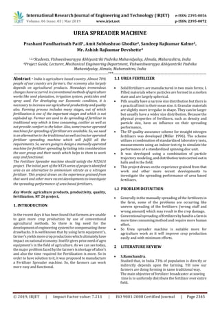 International Research Journal of Engineering and Technology (IRJET) e-ISSN: 2395-0056
Volume: 06 Issue: 03 | Mar 2019 www.irjet.net p-ISSN: 2395-0072
© 2019, IRJET | Impact Factor value: 7.211 | ISO 9001:2008 Certified Journal | Page 2345
UREA SPREADER MACHINE
Prashant Pandharinath Patil1, Amit Subhashrao Ghodke2, Sandeep Rajkumar Kalme3,
Mr. Ashish Rajkumar Devshette4
1,2,3Students, Vishweshwarayya Abhiyantriki Padvika Mahavidyalay, Almala, Maharashtra, India
4Project Guide, Lecturer, Mechanical Engineering Department, Vishweshwarayya Abhiyantriki Padvika
Mahavidyalay, Almala, Maharashtra, India
----------------------------------------------------------------------***---------------------------------------------------------------------
Abstract - India is agriculture based country. Almost 70%
people of our country are farmers. Our economy also largely
depends on agricultural products. Nowadays tremendous
changes have occurred in conventional methodsofagriculture
works like seed plantation, irrigation system, pesticides and
spray used. For developing our Economic condition, it is
necessary to increase ouragriculturalproductivityandquality
also. Farming process includes many stages, out of which
fertilization is one of the important stages and which is not
exploded up. Farmer are used to do spreading of fertilizer in
traditional way which is time consuming, costlier as well as
not provide comfort to the labor. Also, some tractor operated
machines for spreading of fertilizer are available. So, we need
is an alternative to the traditional as well as tractor operated
fertilizer spreading machine which will fulfill all the
requirements. So, we are going to design a manually operated
machine for fertilizer spreading by taking into consideration
the user group and their needs which helps to them to work
easy and functional.
The Fertilizer Spreader machine should satisfy the NT2610
project. The initial part of theNT26seriesofprojectsidentified
urea as an alternative to ammonium nitrate as a nitrogen
fertilizer. This project draws on the experience grained from
that work and other more recent developments to investigate
the spreading performance of urea based fertilizers.
Key Words: agriculture products, productivity, quality,
fertilization, NT 26 project,
1. INTRODUCTION
In the recent days it has been found that farmers are unable
to gain more crop production by use of conventional
agricultural methods. So there is big need for the
development of engineering system for compensating these
drawbacks. It is well known that by using farm equipment’s,
farmer’s yieldsmorecropproductionswhichultimatelyhave
impact on national economy. Itself it gives prior needofagro
equipment’s in the field of agriculture. As we can see today,
the major problem faced by the farmersisshortageoflabor’s
and also the time required for Fertilization is more. So in
order to have solution to it, it was proposed to manufacture
a Fertilizer Spreader machine. So, the farmers can work
more easy and functional.
1.1 UREA FERTILIZER
 Solid fertilizers are manufactured in two main forms; I.
Pilled materials where particles are formed in a molten
state and are largely spherical.
 Pills usually have a narrow size distribution but there is
a practical limit to their mean size. ii. Granularmaterials
are slightly more irregular in shape. They can be larger
but usually have a wider size distribution. Because the
physical properties of fertilizers, such as density and
particle size, have an influence on their spreading
performance,
 The SP quality assurance scheme for straight nitrogen
fertilizers was developed (Miller 1996). The scheme
utilizes a combination of standardized laboratory tests,
measurements using an indoor test rig to simulate the
performance of a standardized spinning disc unit.
 It was developed using a combination of particle
trajectory modeling, and distributiontestscarriedoutin
halls and in the field.
 This project draws on the experience grained from that
work and other more recent developments to
investigate the spreading performance of urea based
fertilizers.
1.2 PROBLEM DEFINITION:
 Generally in the manually spreading of the fertilizers in
the farm, some of the problems are occurring like
uneven spreading of the fertilizers (wrong stuff and
wrong amount) which may result in the crop damage.
 Conventional spreading of fertilizersbyhandina farmis
more time consuming method and require more human
effort.
 So Urea spreader machine is suitable more for
agriculture work as it will improve crop production
easily and with minimum efforts.
2 LITERATURE REVIEW
 S.Ramchandra.
Studied that, in India 73% of population is directly or
indirectly depends upon the farming. Till now our
farmers are doing forming in same traditional way.
The main objective of fertilizer broadcaster at sowing
time is to uniformly distribute the fertilizer over entire
field.
 