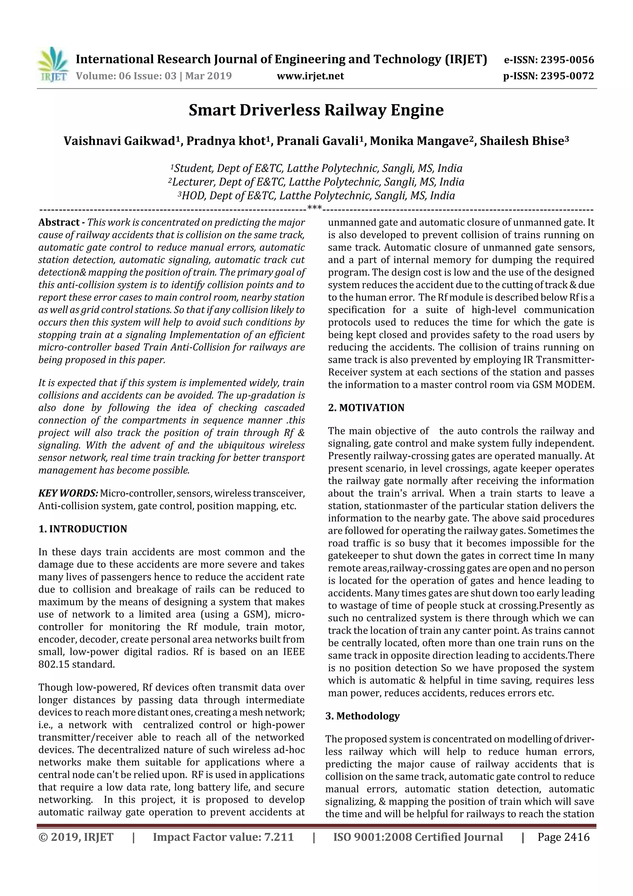 International Research Journal of Engineering and Technology (IRJET) e-ISSN: 2395-0056
Volume: 06 Issue: 03 | Mar 2019 www.irjet.net p-ISSN: 2395-0072
© 2019, IRJET | Impact Factor value: 7.211 | ISO 9001:2008 Certified Journal | Page 2416
Smart Driverless Railway Engine
Vaishnavi Gaikwad1, Pradnya khot1, Pranali Gavali1, Monika Mangave2, Shailesh Bhise3
1Student, Dept of E&TC, Latthe Polytechnic, Sangli, MS, India
2Lecturer, Dept of E&TC, Latthe Polytechnic, Sangli, MS, India
3HOD, Dept of E&TC, Latthe Polytechnic, Sangli, MS, India
---------------------------------------------------------------------***----------------------------------------------------------------------
Abstract - This work is concentrated on predicting the major
cause of railway accidents that is collision on the same track,
automatic gate control to reduce manual errors, automatic
station detection, automatic signaling, automatic track cut
detection& mapping the position of train. The primary goal of
this anti-collision system is to identify collision points and to
report these error cases to main control room, nearby station
as well as grid control stations. So that if any collision likely to
occurs then this system will help to avoid such conditions by
stopping train at a signaling Implementation of an efficient
micro-controller based Train Anti-Collision for railways are
being proposed in this paper.
It is expected that if this system is implemented widely, train
collisions and accidents can be avoided. The up-gradation is
also done by following the idea of checking cascaded
connection of the compartments in sequence manner .this
project will also track the position of train through Rf &
signaling. With the advent of and the ubiquitous wireless
sensor network, real time train tracking for better transport
management has become possible.
KEY WORDS:Micro-controller,sensors, wirelesstransceiver,
Anti-collision system, gate control, position mapping, etc.
1. INTRODUCTION
In these days train accidents are most common and the
damage due to these accidents are more severe and takes
many lives of passengers hence to reduce the accident rate
due to collision and breakage of rails can be reduced to
maximum by the means of designing a system that makes
use of network to a limited area (using a GSM), micro-
controller for monitoring the Rf module, train motor,
encoder, decoder, create personal area networks built from
small, low-power digital radios. Rf is based on an IEEE
802.15 standard.
Though low-powered, Rf devices often transmit data over
longer distances by passing data through intermediate
devices to reach moredistantones,creatinga meshnetwork;
i.e., a network with centralized control or high-power
transmitter/receiver able to reach all of the networked
devices. The decentralized nature of such wireless ad-hoc
networks make them suitable for applications where a
central node can't be relied upon. RF is used in applications
that require a low data rate, long battery life, and secure
networking. In this project, it is proposed to develop
automatic railway gate operation to prevent accidents at
unmanned gate and automatic closure of unmanned gate. It
is also developed to prevent collision of trains running on
same track. Automatic closure of unmanned gate sensors,
and a part of internal memory for dumping the required
program. The design cost is low and the use of the designed
system reduces the accident due to the cuttingoftrack &due
to the human error. The Rf module is describedbelowRfisa
specification for a suite of high-level communication
protocols used to reduces the time for which the gate is
being kept closed and provides safety to the road users by
reducing the accidents. The collision of trains running on
same track is also prevented by employing IR Transmitter-
Receiver system at each sections of the station and passes
the information to a master control room via GSM MODEM.
2. MOTIVATION
The main objective of the auto controls the railway and
signaling, gate control and make system fully independent.
Presently railway-crossing gates are operated manually. At
present scenario, in level crossings, agate keeper operates
the railway gate normally after receiving the information
about the train's arrival. When a train starts to leave a
station, stationmaster of the particular station delivers the
information to the nearby gate. The above said procedures
are followed for operating the railway gates. Sometimes the
road traffic is so busy that it becomes impossible for the
gatekeeper to shut down the gates in correct time In many
remote areas,railway-crossing gates are openand noperson
is located for the operation of gates and hence leading to
accidents. Many times gates are shut down too early leading
to wastage of time of people stuck at crossing.Presently as
such no centralized system is there through which we can
track the location of train any canter point. As trains cannot
be centrally located, often more than one train runs on the
same track in opposite direction leading to accidents.There
is no position detection So we have proposed the system
which is automatic & helpful in time saving, requires less
man power, reduces accidents, reduces errors etc.
3. Methodology
The proposed system is concentrated on modellingofdriver-
less railway which will help to reduce human errors,
predicting the major cause of railway accidents that is
collision on the same track, automatic gate control to reduce
manual errors, automatic station detection, automatic
signalizing, & mapping the position of train which will save
the time and will be helpful for railways to reach the station
 