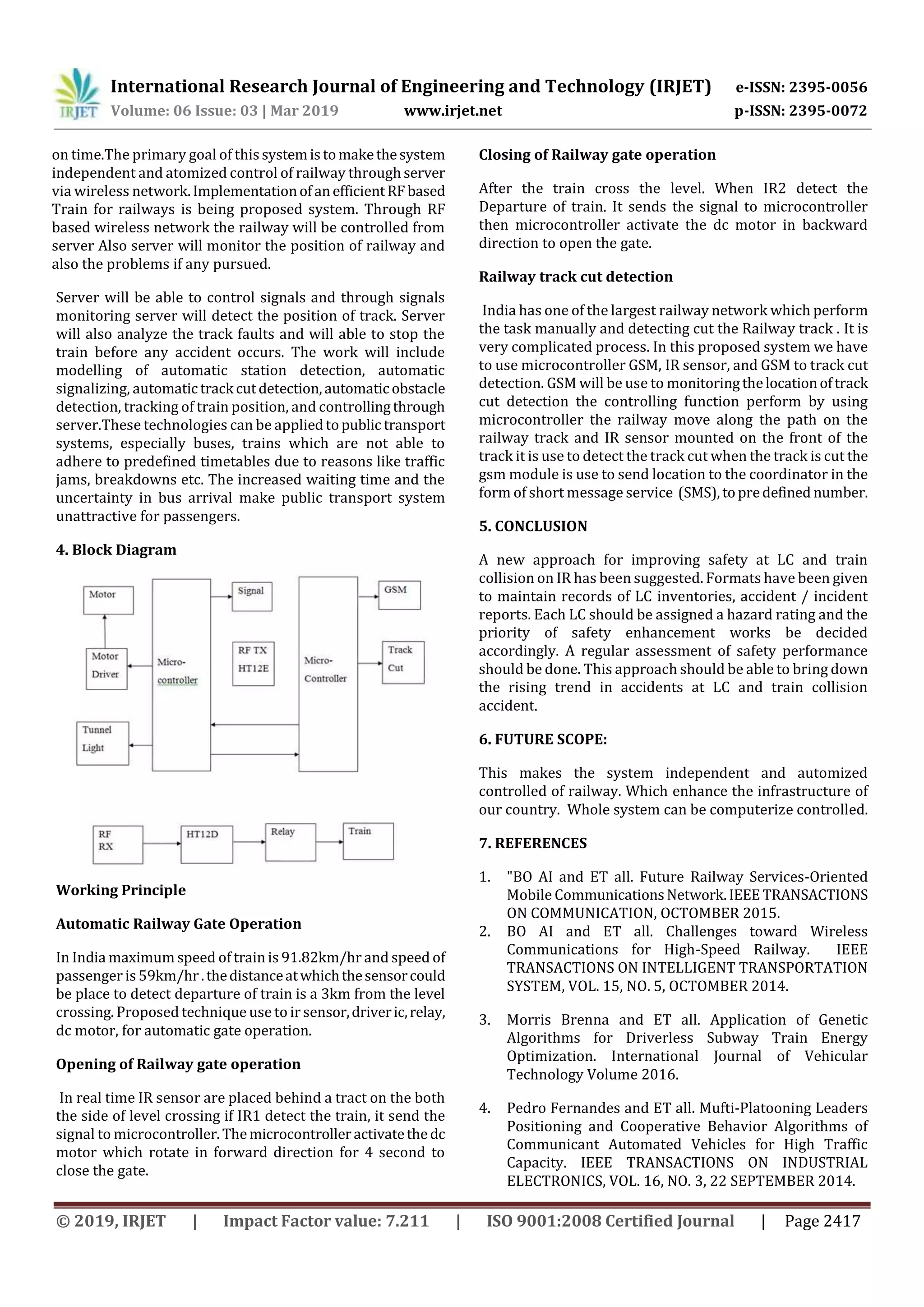 International Research Journal of Engineering and Technology (IRJET) e-ISSN: 2395-0056
Volume: 06 Issue: 03 | Mar 2019 www.irjet.net p-ISSN: 2395-0072
© 2019, IRJET | Impact Factor value: 7.211 | ISO 9001:2008 Certified Journal | Page 2417
on time.The primary goal of this systemistomakethesystem
independent and atomized control of railway throughserver
via wireless network.ImplementationofanefficientRFbased
Train for railways is being proposed system. Through RF
based wireless network the railway will be controlled from
server Also server will monitor the position of railway and
also the problems if any pursued.
Server will be able to control signals and through signals
monitoring server will detect the position of track. Server
will also analyze the track faults and will able to stop the
train before any accident occurs. The work will include
modelling of automatic station detection, automatic
signalizing, automatictrack cutdetection,automatic obstacle
detection, tracking of train position, and controllingthrough
server.These technologies can be appliedtopublic transport
systems, especially buses, trains which are not able to
adhere to predefined timetables due to reasons like traffic
jams, breakdowns etc. The increased waiting time and the
uncertainty in bus arrival make public transport system
unattractive for passengers.
4. Block Diagram
Working Principle
Automatic Railway Gate Operation
In India maximum speed of train is 91.82km/hr and speed of
passenger is 59km/hr.thedistanceatwhichthesensorcould
be place to detect departure of train is a 3km from the level
crossing. Proposed technique use to ir sensor,driveric,relay,
dc motor, for automatic gate operation.
Opening of Railway gate operation
In real time IR sensor are placed behind a tract on the both
the side of level crossing if IR1 detect the train, it send the
signal to microcontroller.Themicrocontrolleractivatethedc
motor which rotate in forward direction for 4 second to
close the gate.
Closing of Railway gate operation
After the train cross the level. When IR2 detect the
Departure of train. It sends the signal to microcontroller
then microcontroller activate the dc motor in backward
direction to open the gate.
Railway track cut detection
India has one of the largest railway network which perform
the task manually and detecting cut the Railway track . It is
very complicated process. In this proposed system we have
to use microcontroller GSM, IR sensor, and GSM to track cut
detection. GSM will be use to monitoringthelocationoftrack
cut detection the controlling function perform by using
microcontroller the railway move along the path on the
railway track and IR sensor mounted on the front of the
track it is use to detect the track cut when the track is cut the
gsm module is use to send location to the coordinator in the
form of short message service (SMS),topredefined number.
5. CONCLUSION
A new approach for improving safety at LC and train
collision on IR has been suggested. Formats have been given
to maintain records of LC inventories, accident / incident
reports. Each LC should be assigned a hazard rating and the
priority of safety enhancement works be decided
accordingly. A regular assessment of safety performance
should be done. This approach should be able to bring down
the rising trend in accidents at LC and train collision
accident.
6. FUTURE SCOPE:
This makes the system independent and automized
controlled of railway. Which enhance the infrastructure of
our country. Whole system can be computerize controlled.
7. REFERENCES
1. "BO AI and ET all. Future Railway Services-Oriented
Mobile CommunicationsNetwork.IEEETRANSACTIONS
ON COMMUNICATION, OCTOMBER 2015.
2. BO AI and ET all. Challenges toward Wireless
Communications for High-Speed Railway. IEEE
TRANSACTIONS ON INTELLIGENT TRANSPORTATION
SYSTEM, VOL. 15, NO. 5, OCTOMBER 2014.
3. Morris Brenna and ET all. Application of Genetic
Algorithms for Driverless Subway Train Energy
Optimization. International Journal of Vehicular
Technology Volume 2016.
4. Pedro Fernandes and ET all. Mufti-Platooning Leaders
Positioning and Cooperative Behavior Algorithms of
Communicant Automated Vehicles for High Traffic
Capacity. IEEE TRANSACTIONS ON INDUSTRIAL
ELECTRONICS, VOL. 16, NO. 3, 22 SEPTEMBER 2014.
 
