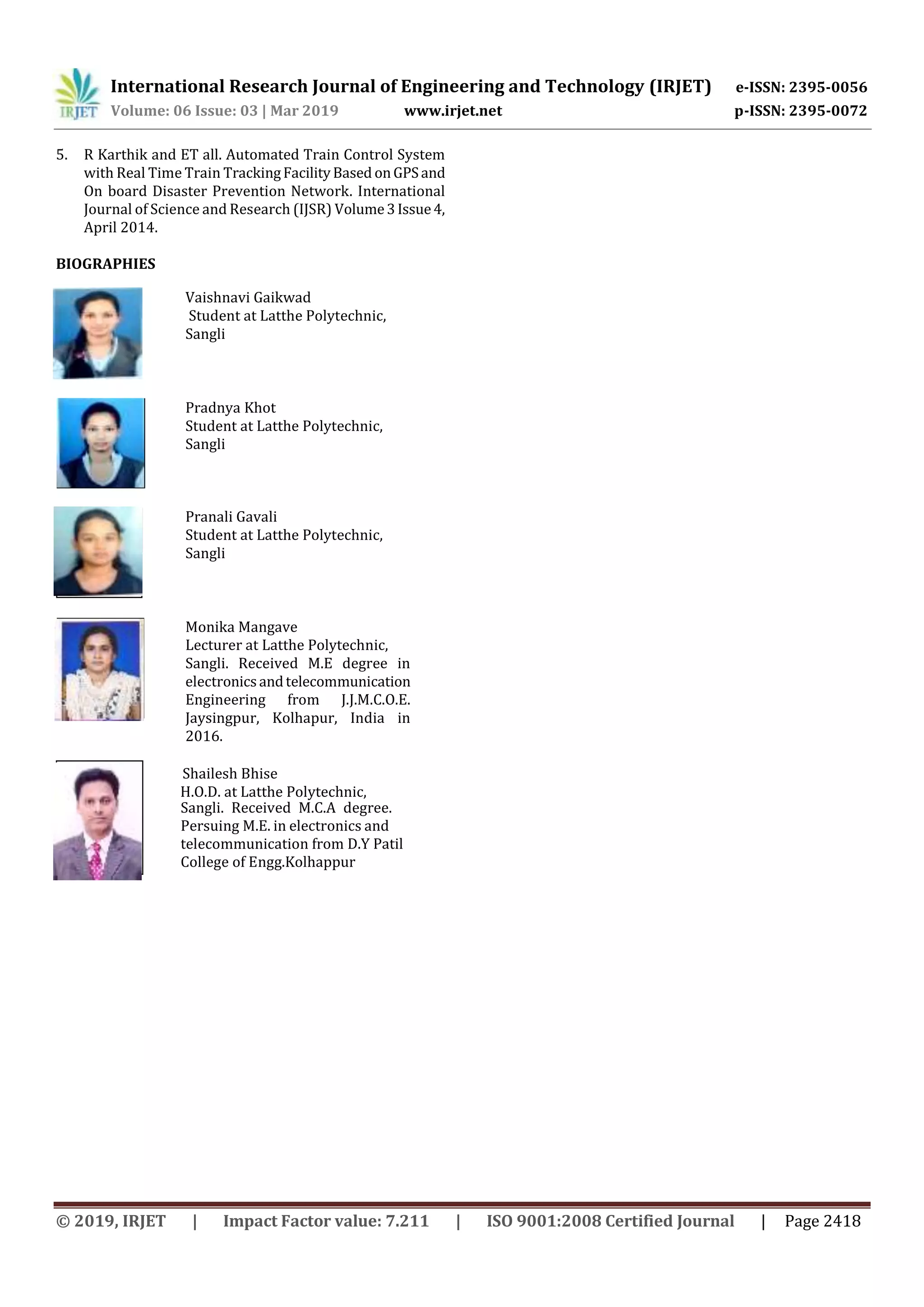 International Research Journal of Engineering and Technology (IRJET) e-ISSN: 2395-0056
Volume: 06 Issue: 03 | Mar 2019 www.irjet.net p-ISSN: 2395-0072
© 2019, IRJET | Impact Factor value: 7.211 | ISO 9001:2008 Certified Journal | Page 2418
5. R Karthik and ET all. Automated Train Control System
with Real Time Train TrackingFacilityBased onGPSand
On board Disaster Prevention Network. International
Journal of Science and Research (IJSR) Volume3Issue4,
April 2014.
BIOGRAPHIES
Vaishnavi Gaikwad
Student at Latthe Polytechnic,
Sangli
Pradnya Khot
Student at Latthe Polytechnic,
Sangli
Pranali Gavali
Student at Latthe Polytechnic,
Sangli
Monika Mangave
Lecturer at Latthe Polytechnic,
Sangli. Received M.E degree in
electronicsandtelecommunication
Engineering from J.J.M.C.O.E.
Jaysingpur, Kolhapur, India in
2016.
Shailesh Bhise
H.O.D. at Latthe Polytechnic,
Sangli. Received M.C.A degree.
Persuing M.E. in electronics and
telecommunication from D.Y Patil
College of Engg.Kolhappur
 