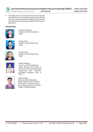 International Research Journal of Engineering and Technology (IRJET) e-ISSN: 2395-0056
Volume: 06 Issue: 03 | Mar 2019 www.irjet.net p-ISSN: 2395-0072
© 2019, IRJET | Impact Factor value: 7.211 | ISO 9001:2008 Certified Journal | Page 2418
5. R Karthik and ET all. Automated Train Control System
with Real Time Train TrackingFacilityBased onGPSand
On board Disaster Prevention Network. International
Journal of Science and Research (IJSR) Volume3Issue4,
April 2014.
BIOGRAPHIES
Vaishnavi Gaikwad
Student at Latthe Polytechnic,
Sangli
Pradnya Khot
Student at Latthe Polytechnic,
Sangli
Pranali Gavali
Student at Latthe Polytechnic,
Sangli
Monika Mangave
Lecturer at Latthe Polytechnic,
Sangli. Received M.E degree in
electronicsandtelecommunication
Engineering from J.J.M.C.O.E.
Jaysingpur, Kolhapur, India in
2016.
Shailesh Bhise
H.O.D. at Latthe Polytechnic,
Sangli. Received M.C.A degree.
Persuing M.E. in electronics and
telecommunication from D.Y Patil
College of Engg.Kolhappur
 
