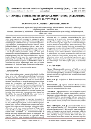 International Research Journal of Engineering and Technology (IRJET) e-ISSN: 2395-0056
Volume: 06 Issue: 03 | Mar 2019 www.irjet.net p-ISSN: 2395-0072
© 2019, IRJET | Impact Factor value: 7.211 | ISO 9001:2008 Certified Journal | Page 2427
IOT-ENABLED UNDERGROUND DRAINAGE MONITORING SYSTEM USING
WATER FLOW SENSOR
Dr. Gunasekaran M1, Pavithra S2, Priyanka R2, Reeva M2
1Associate Professor, Department of Information Technology, Bannari Amman Institute of Technology,
Sathyamangalam, Tamil Nadu, India.
2Student, Department of Information Technology, Bannari Amman Institute of Technology, Sathyamangalam,
Tamil Nadu, India.
---------------------------------------------------------------------***----------------------------------------------------------------------
Abstract - Water is most vital role within theregularlife.The
water metering system is employed to manage the water
within the house in ordertocontrolthewaterwastage.Water
use fora people can be measured by amunicipalcorporation.
Any leak on your plumbing will be arduous to notice. Sewer
leaks will typically be mistaken for a leak on a water line. A
Sewer leak on your drain line can even injury your property.
Standing or ponding water from a leaky sewer pipes also are
a risk to you and to your entire family and often goes
misdiagnosed. Leaky drain pipes can even undermine your
drain system and cause sags and separations. Hence in order
to solve this problem, thewaterflowmonitoringsensorhelps
in detecting the water flow. By fitting this sensor at various
places, area of water leakage can be identified and solved. In
addition to this feature, the volume of water flow can also be
calculated with the help of water flow sensors and arduino.
Key Words: Arduino, Flow sensor, GSM Module.
1. INTRODUCTION
Water is incredibly necessary supply within the life. Healthy
rivers carry water to homes, farms and colleges businesses.
On the manner they nourish entire ecosystems and supply
necessary home ground for native plants and animals.Water
helps the surroundings to revive an additional natural flow
regime to rivers,creeks and wetlands.Water for the
environment is employed to focus on specific outcomes for
plants or animals providing the proper quantity of water at
the right time for them to feed, breed and grow. It is an
essential tool tosupportthehealthofriversandwetlandsand
in doing thus support the communities that depend on
them.Water that supports the health of the water course in
order that will successively offer human wants.
Water for the surroundings is important important to
maintain a healthy, productive and resilient stream system
for the good thing about plants,animals and other people.
Usable water includes underground aquifers and above-
ground rivers, lakes, streams, marshes, comprising solely.
65% of the overall water present on the earth. The previous
water that’s hereshouldregularlycleanseandrenewitself. In
nature, water movement is an associate indicator of
energy and purity.Water that's moving is higher than the
stagnant water found in reservoirs or from public water
sources. Turbulent water contains considerable gas and
minerals and it’s extremely energized.Typically, once
movement is formed, water becomes a supply of living
energy. The irregular monitoring has contribution on the
block of the drainage that imply to the salutation that trigger
flooding within the neighborhood. Manual watching is also
incompetent. It wants plenty of dedicated persons who are
solely able to record restricted report withlowaccuracy.The
problem arisesinsuchdrainlinescancauseseriousproblems
to the daily routine of town. Problems like blockage because
of waste matter and sudden increase within the water level
and if the correct improvement actions don't seem to be
taken time to time result in producing huge harmful gases.
Today’s drainage system isn't computerized because of that
it's exhausting to know if blockage is going on particularly
location.
2. RELATED WORK:
Wemer-Allen,et.al…,[1] presented of WSN on varied
applicationsareas like transference, logistics,environmental
and surrounding watching, securityandoversight,industrial,
automation, military, agriculture and health related works
has been reported.
Basha,et.al…,[2] analyze use of WSN to monitor volcanic
activities.
Wirawam,et.al…,[3] papered predictive flood detection
system mistreatment IoT are enforced in stream like Central
American nation and different rivers.
Yuwat,et,al…,[4] represents WSN will be helpful in style of
environmental watching systems in developing countries.
Designed a prophetical disaster and alert generation system
exploitation WSN to provide weather info and early alerts.
Smart town infrastructuremay well be in terms of intelligent
traffic signals, sensors, active lanes, communication, and so
on.
Retno Tri Wahyuni1,et.al…,[5] proposed sensible devices
once integrated into the city's infrastructure through the
effective preparation of ICT,will build lifein a very townalot
easier. In this paper, we tend to style sensible period drain
monitoring system mistreatment varied sensors like water
level, blockage and gas detector. The water level can
determine the extent of the flood aslow,mediumorhigh.this
 