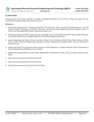 International Research Journal of Engineering and Technology (IRJET) e-ISSN: 2395-0056
Volume: 06 Issue: 03 | Mar 2019 www.irjet.net p-ISSN: 2395-0072
© 2019, IRJET | Impact Factor value: 7.211 | ISO 9001:2008 Certified Journal | Page 2521
IX. CONCLUSION
Arbitrating, this solar charge controller is capable of charging the battery for more hours without any ripple and also
maintains the charging voltage of the battery at constant.
References
1. Design and Implementation of Maximum PowerPoint Tracking Solar Charge Controller Md. Rokonuzzaman ? and Md
Hossam-E-Haider Department of Electrical, Electronic and Communication Engineering (EECE) Military Institute of
Science and Technology (MIST), Mirpur Cantonment, Dhaka-1216.
2. Performance Analysis of MPPT Charge Controller with Single and Series/Parallel Connected PV panels Zubair Mehmood,
Yumna Bilal, Muniba Bashir, Ali Asghar Department of Electrical Engineering, Pakistan.
3. Aspects Regarding Solar Battery Charge Controllers Răzvan Florin Pantelimon, Maricel Adam, Mihai Andruşcă, Cătălin
Pancu Faculty of Electrical Engineering, Department of Power Engineering “Gheorghe Asachi” Technical University of
IaşiIaşi, Romania
4. Design and Analysis of Synchronous Buck converter for UPS Application J. Sreedhar Research Scholar, Department of
Electrical Engineering, GITAM University, AP, INDIA.
5. DESIGN AND SIMULATION OF DC/DC BOOST CONVERTER B. M Hasaneen Faculty of Eng., Al-Azhar University, Kena,
Egypt.
6. http://www.ti.com/lit/an/slva477b/slva477b.pdf
7. http://www.ti.com/lit/an/slva372c/slva372c.pdf
8. http://www.electronoobs.com/eng_circuitos_tut10.php
 