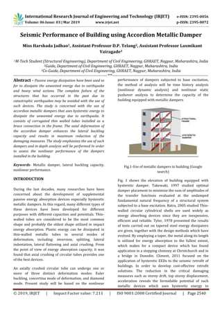 International Research Journal of Engineering and Technology (IRJET) e-ISSN: 2395-0056
Volume: 06 Issue: 03 | Mar 2019 www.irjet.net p-ISSN: 2395-0072
© 2019, IRJET | Impact Factor value: 7.211 | ISO 9001:2008 Certified Journal | Page 2540
Seismic Performance of Building using Accordion Metallic Damper
Vairagade3
1M-Tech Student (Structural Engineering), Department of Civil Engineering, GHRAET, Nagpur, Maharashtra, India
2Guide, Department of Civil Engineering, GHRAET, Nagpur, Maharashtra, India
3Co-Guide, Department of Civil Engineering, GHRAET, Nagpur, Maharashtra, India
-------------------------------------------------------------------------------***---------------------------------------------------------------------------------
Abstract – Passive energy dissipation have been used so
far to dissipate the unwanted energy due to earthquake
and heavy wind actions. The complete failure of the
structures that has occurred in the past due to
catastrophic earthquakes may be avoided with the use of
such devices. The study is concerned with the use of
accordion metallic dampers that uses hysteretic energy to
dissipate the unwanted energy due to earthquake. It
consists of corrugated thin walled tubes installed as a
brace connection in the frame. The axial deformation of
the accordion damper enhances the lateral buckling
capacity and results in maximum reduction of the
damaging measures. The study emphasizes the use of such
dampers and in depth analysis will be performed In order
to assess the nonlinear performance of the dampers
installed in the building.
Keywords- Metallic damper, lateral buckling capacity,
nonlinear performance.
INTRODUCTION
During the last decades, many researches have been
concerned about the development of supplemental
passive energy absorption devices especially hysteretic
metallic dampers. In this regard, many different types of
these devices have been developed for different
purposes with different capacities and potentials. Thin-
walled tubes are considered to be the most common
shape and probably the oldest shape utilized in impact
energy absorption. Plastic energy can be dissipated in
thin-walled metallic tubes in several modes of
deformation, including: inversion, splitting, lateral
indentation, lateral flattening and axial crushing. From
the point of view of energy absorption capacity, it was
found that axial crushing of circular tubes provides one
of the best devices.
An axially crushed circular tube can undergo one or
more of three distinct deformation modes: Euler
buckling, concertina mode of deformation, and diamond
mode. Present study will be based on the nonlinear
performance of dampers subjected to base excitation,
the method of analysis will be time history analysis
(nonlinear dynamic analysis) and nonlinear static
pushover analysis to determine the capacity of the
building equipped with metallic dampers.
Fig.1-Use of metallic dampers in building (Google
search)
Fig. 1 shows the elevation of building equipped with
hysteretic damper. Takewaki, 1997 studied optimal
damper placement to minimize the sum of amplitudes of
the transfer functions evaluated at the undamped
fundamental natural frequency of a structural system
subjected to a base excitation. Batra, 2005 studied Thin-
walled circular cylindrical shells are used widely as
energy absorbing devices since they are inexpensive,
efﬁcient and reliable. Tyler, 1978 presented the results
of tests carried out on tapered steel energy dissipaters
are given, together with the design methods which have
evolved. By employing a taper, the metal along its length
is utilized for energy absorption to the fullest extent,
which makes for a compact device which has found
application in a stepping chimney at Christchurch and in
a bridge in Dunedin. Climent, 2011 focused on the
application of hysteretic EEDs to the seismic retroﬁt of
buildings. In order to develop cost-effective retroﬁt
solutions. The reduction in the critical damaging
measures such as storey drift, top storey displacement,
acceleration reveals the formidable potential of such
metallic devices which uses hysteretic energy to
Miss Harshada Jadhao1, Assistant Professor D.P. Telang2, Assistant Professor Laxmikant
 