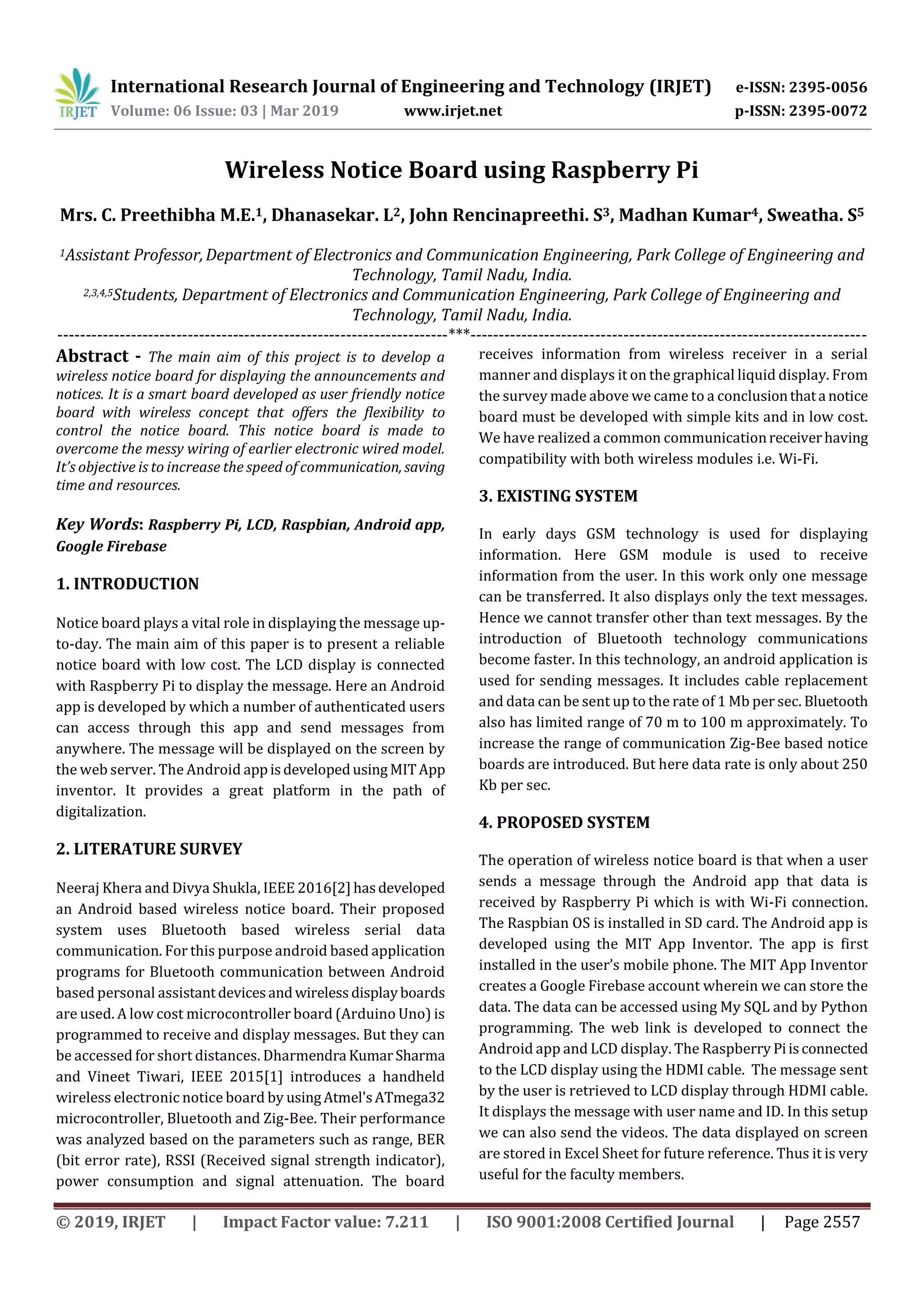 International Research Journal of Engineering and Technology (IRJET) e-ISSN: 2395-0056
Volume: 06 Issue: 03 | Mar 2019 www.irjet.net p-ISSN: 2395-0072
© 2019, IRJET | Impact Factor value: 7.211 | ISO 9001:2008 Certified Journal | Page 2557
Wireless Notice Board using Raspberry Pi
Mrs. C. Preethibha M.E.1, Dhanasekar. L2, John Rencinapreethi. S3, Madhan Kumar4, Sweatha. S5
1Assistant Professor,Department of Electronics and Communication Engineering, Park College of Engineering and
Technology, Tamil Nadu, India.
2,3,4,5Students, Department of Electronics and Communication Engineering, Park College of Engineering and
Technology, Tamil Nadu, India.
---------------------------------------------------------------------***----------------------------------------------------------------------
Abstract - The main aim of this project is to develop a
wireless notice board for displaying the announcements and
notices. It is a smart board developed as user friendly notice
board with wireless concept that offers the flexibility to
control the notice board. This notice board is made to
overcome the messy wiring of earlier electronic wired model.
It’s objective is to increase the speed of communication, saving
time and resources.
Key Words: Raspberry Pi, LCD, Raspbian, Android app,
Google Firebase
1. INTRODUCTION
Notice board plays a vital role in displaying the message up-
to-day. The main aim of this paper is to present a reliable
notice board with low cost. The LCD display is connected
with Raspberry Pi to display the message. Here an Android
app is developed by which a number of authenticated users
can access through this app and send messages from
anywhere. The message will be displayed on the screen by
the web server. The Android appisdevelopedusing MITApp
inventor. It provides a great platform in the path of
digitalization.
2. LITERATURE SURVEY
Neeraj Khera and Divya Shukla, IEEE 2016[2]hasdeveloped
an Android based wireless notice board. Their proposed
system uses Bluetooth based wireless serial data
communication. For this purpose android based application
programs for Bluetooth communication between Android
based personal assistantdevicesandwirelessdisplayboards
are used. A low cost microcontroller board (Arduino Uno) is
programmed to receive and display messages. But they can
be accessed for short distances. Dharmendra KumarSharma
and Vineet Tiwari, IEEE 2015[1] introduces a handheld
wireless electronic notice board by usingAtmel'sATmega32
microcontroller, Bluetooth and Zig-Bee. Their performance
was analyzed based on the parameters such as range, BER
(bit error rate), RSSI (Received signal strength indicator),
power consumption and signal attenuation. The board
receives information from wireless receiver in a serial
manner and displays it on the graphical liquid display. From
the survey made above we came to a conclusionthata notice
board must be developed with simple kits and in low cost.
We have realized a common communicationreceiverhaving
compatibility with both wireless modules i.e. Wi-Fi.
3. EXISTING SYSTEM
In early days GSM technology is used for displaying
information. Here GSM module is used to receive
information from the user. In this work only one message
can be transferred. It also displays only the text messages.
Hence we cannot transfer other than text messages. By the
introduction of Bluetooth technology communications
become faster. In this technology, an android application is
used for sending messages. It includes cable replacement
and data can be sent up to the rate of 1 Mb per sec. Bluetooth
also has limited range of 70 m to 100 m approximately. To
increase the range of communication Zig-Bee based notice
boards are introduced. But here data rate is only about 250
Kb per sec.
4. PROPOSED SYSTEM
The operation of wireless notice board is that when a user
sends a message through the Android app that data is
received by Raspberry Pi which is with Wi-Fi connection.
The Raspbian OS is installed in SD card. The Android app is
developed using the MIT App Inventor. The app is first
installed in the user’s mobile phone. The MIT App Inventor
creates a Google Firebase account wherein we can store the
data. The data can be accessed using My SQL and by Python
programming. The web link is developed to connect the
Android app and LCD display. The Raspberry Piisconnected
to the LCD display using the HDMI cable. The message sent
by the user is retrieved to LCD display through HDMI cable.
It displays the message with user name and ID. In this setup
we can also send the videos. The data displayed on screen
are stored in Excel Sheet for future reference. Thus it is very
useful for the faculty members.
 