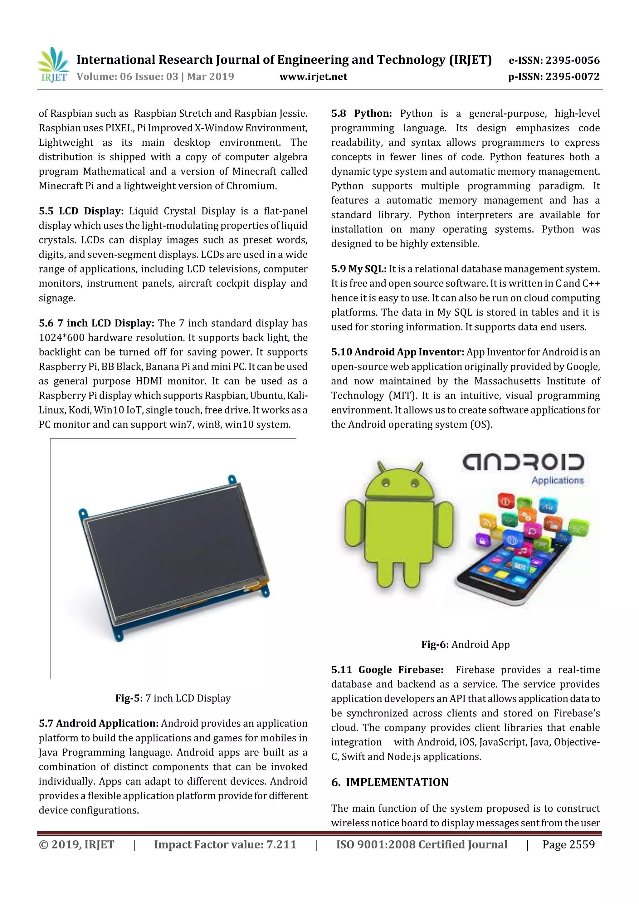 International Research Journal of Engineering and Technology (IRJET) e-ISSN: 2395-0056
Volume: 06 Issue: 03 | Mar 2019 www.irjet.net p-ISSN: 2395-0072
© 2019, IRJET | Impact Factor value: 7.211 | ISO 9001:2008 Certified Journal | Page 2559
of Raspbian such as Raspbian Stretch and Raspbian Jessie.
Raspbian uses PIXEL, Pi Improved X-Window Environment,
Lightweight as its main desktop environment. The
distribution is shipped with a copy of computer algebra
program Mathematical and a version of Minecraft called
Minecraft Pi and a lightweight version of Chromium.
5.5 LCD Display: Liquid Crystal Display is a flat-panel
display which uses the light-modulating properties of liquid
crystals. LCDs can display images such as preset words,
digits, and seven-segment displays. LCDs are used in a wide
range of applications, including LCD televisions, computer
monitors, instrument panels, aircraft cockpit display and
signage.
5.6 7 inch LCD Display: The 7 inch standard display has
1024*600 hardware resolution. It supports back light, the
backlight can be turned off for saving power. It supports
Raspberry Pi, BB Black, Banana Pi andminiPC.Itcanbeused
as general purpose HDMI monitor. It can be used as a
Raspberry Pi display whichsupportsRaspbian,Ubuntu,Kali-
Linux, Kodi, Win10 IoT, single touch, free drive. It worksasa
PC monitor and can support win7, win8, win10 system.
Fig-5: 7 inch LCD Display
5.7 Android Application: Android provides an application
platform to build the applications and games for mobiles in
Java Programming language. Android apps are built as a
combination of distinct components that can be invoked
individually. Apps can adapt to different devices. Android
provides a flexible application platform providefordifferent
device configurations.
5.8 Python: Python is a general-purpose, high-level
programming language. Its design emphasizes code
readability, and syntax allows programmers to express
concepts in fewer lines of code. Python features both a
dynamic type system and automatic memory management.
Python supports multiple programming paradigm. It
features a automatic memory management and has a
standard library. Python interpreters are available for
installation on many operating systems. Python was
designed to be highly extensible.
5.9 My SQL: It is a relational database management system.
It is free and open source software. It is written in C and C++
hence it is easy to use. It can also be run on cloud computing
platforms. The data in My SQL is stored in tables and it is
used for storing information. It supports data end users.
5.10 Android App Inventor: App InventorforAndroidis an
open-source web application originally provided by Google,
and now maintained by the Massachusetts Institute of
Technology (MIT). It is an intuitive, visual programming
environment. It allows us to create software applications for
the Android operating system (OS).
Fig-6: Android App
5.11 Google Firebase: Firebase provides a real-time
database and backend as a service. The service provides
application developers an API that allowsapplicationdata to
be synchronized across clients and stored on Firebase's
cloud. The company provides client libraries that enable
integration with Android, iOS, JavaScript, Java, Objective-
C, Swift and Node.js applications.
6. IMPLEMENTATION
The main function of the system proposed is to construct
wireless notice board to display messagessentfromtheuser
 