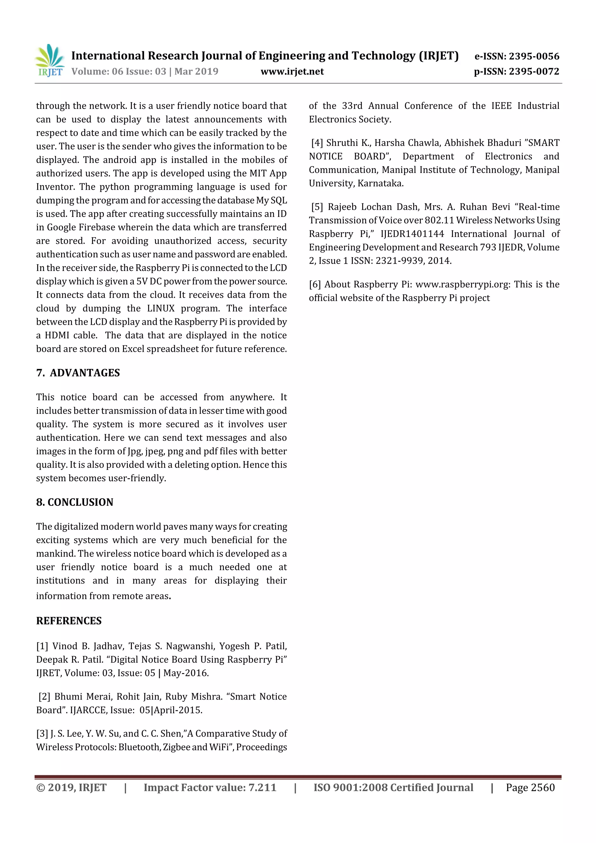 International Research Journal of Engineering and Technology (IRJET) e-ISSN: 2395-0056
Volume: 06 Issue: 03 | Mar 2019 www.irjet.net p-ISSN: 2395-0072
© 2019, IRJET | Impact Factor value: 7.211 | ISO 9001:2008 Certified Journal | Page 2560
through the network. It is a user friendly notice board that
can be used to display the latest announcements with
respect to date and time which can be easily tracked by the
user. The user is the sender who gives the information to be
displayed. The android app is installed in the mobiles of
authorized users. The app is developed using the MIT App
Inventor. The python programming language is used for
dumping the program andforaccessingthedatabaseMy SQL
is used. The app after creating successfully maintains an ID
in Google Firebase wherein the data which are transferred
are stored. For avoiding unauthorized access, security
authentication such as user nameandpasswordare enabled.
In the receiver side, the Raspberry Pi isconnectedtotheLCD
display which is given a 5V DC powerfromthepowersource.
It connects data from the cloud. It receives data from the
cloud by dumping the LINUX program. The interface
between the LCD display and theRaspberryPiisprovided by
a HDMI cable. The data that are displayed in the notice
board are stored on Excel spreadsheet for future reference.
7. ADVANTAGES
This notice board can be accessed from anywhere. It
includes better transmission of data in lessertime withgood
quality. The system is more secured as it involves user
authentication. Here we can send text messages and also
images in the form of Jpg, jpeg, png and pdf files with better
quality. It is also provided with a deleting option. Hence this
system becomes user-friendly.
8. CONCLUSION
The digitalized modern world paves many ways for creating
exciting systems which are very much beneficial for the
mankind. The wireless notice board which is developed as a
user friendly notice board is a much needed one at
institutions and in many areas for displaying their
information from remote areas.
REFERENCES
[1] Vinod B. Jadhav, Tejas S. Nagwanshi, Yogesh P. Patil,
Deepak R. Patil. “Digital Notice Board Using Raspberry Pi”
IJRET, Volume: 03, Issue: 05 | May-2016.
[2] Bhumi Merai, Rohit Jain, Ruby Mishra. “Smart Notice
Board”. IJARCCE, Issue: 05|April-2015.
[3] J. S. Lee, Y. W. Su, and C. C. Shen,”A Comparative Study of
Wireless Protocols:Bluetooth,Zigbeeand WiFi”, Proceedings
of the 33rd Annual Conference of the IEEE Industrial
Electronics Society.
[4] Shruthi K., Harsha Chawla, Abhishek Bhaduri ”SMART
NOTICE BOARD”, Department of Electronics and
Communication, Manipal Institute of Technology, Manipal
University, Karnataka.
[5] Rajeeb Lochan Dash, Mrs. A. Ruhan Bevi “Real-time
Transmission of Voice over 802.11 WirelessNetworksUsing
Raspberry Pi,” IJEDR1401144 International Journal of
Engineering Development and Research 793 IJEDR, Volume
2, Issue 1 ISSN: 2321-9939, 2014.
[6] About Raspberry Pi: www.raspberrypi.org: This is the
official website of the Raspberry Pi project
 