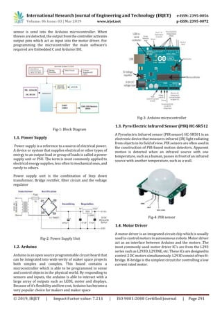 International Research Journal of Engineering and Technology (IRJET) e-ISSN: 2395-0056
Volume: 06 Issue: 03 | Mar 2019 www.irjet.net p-ISSN: 2395-0072
© 2019, IRJET | Impact Factor value: 7.211 | ISO 9001:2008 Certified Journal | Page 291
sensor is send into the Arduino microcontroller. When
thieves are detected, the output fromthecontrolleractivates
output pins which act as input into the motor driver. For
programming the microcontroller the main software’s
required are Embedded C and Arduino IDE.
Fig-1: Block Diagram
1.1. Power Supply
Power supply is a reference to a source of electrical power.
A device or system that supplies electrical or other types of
energy to an output load or group of loads is called a power
supply unit or PSU. The term is most commonly applied to
electrical energy supplies, less often to mechanical ones, and
rarely to others.
Power supply unit is the combination of Step down
transformer, Bridge rectifier, filter circuit and the voltage
regulator
Fig-2: Power Supply Unit
1.2. Arduino
Arduino is an open source programmable circuit board that
can be integrated into wide verity of maker space projects
both simplex and complex. This board contains a
microcontroller which is able to be programmed to sense
and control objects in the physical world. By responding to
sensors and inputs, the arduino is able to interact with a
large array of outputs such as LEDS, motor and displays.
Because of it’s flexibility and low cost, Arduino hasbecomea
very popular choice for makers and maker space
Fig-3: Arduino microcontroller
1.3. Pyro Electric Infrared Sensor (PIR) HC-SR512
A Pyroelectric Infrared sensor (PIR sensor) HC-SR501 is an
electronic device that measures infrared (IR) light radiating
from objects in its field of view. PIR sensors are oftenused in
the construction of PIR-based motion detectors. Apparent
motion is detected when an infrared source with one
temperature, such as a human, passes in front of an infrared
source with another temperature, such as a wall.
Fig-4: PIR sensor
1.4. Motor Driver
A motor driver is an integrated circuit chip which is usually
used to control motors in autonomous robots. Motor driver
act as an interface between Arduino and the motors .The
most commonly used motor driver IC’s are from the L293
series such as L293D, L293NE, etc. These ICs aredesigned to
control 2 DC motors simultaneously.L293DconsistoftwoH-
bridge. H-bridge is the simplest circuit for controlling a low
current rated motor.
 
