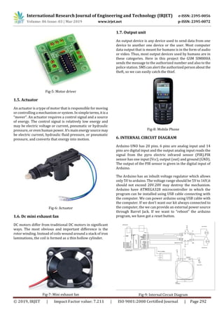 International Research Journal of Engineering and Technology (IRJET) e-ISSN: 2395-0056
Volume: 06 Issue: 03 | Mar 2019 www.irjet.net p-ISSN: 2395-0072
© 2019, IRJET | Impact Factor value: 7.211 | ISO 9001:2008 Certified Journal | Page 292
Fig-5: Motor driver
1.5. Actuator
An actuator is a type of motor that is responsible for moving
or controlling a mechanism or system. In simple terms,itisa
“mover”. An actuator requires a control signal and a source
of energy. The control signal is relatively low energy and
may be electric voltage or current, pneumatic or hydraulic
pressure, or even human power. It’smain energysource may
be electric current, hydraulic fluid pressure, or pneumatic
pressure, and converts that energy into motion.
Fig-6: Actuator
1.6. Dc mini exhaust fan
DC motors differ from traditional DC motors in significant
ways. The most obvious and important difference is the
rotor winding. Instead of coils wound around a stack of iron
laminations, the coil is formed as a thin hollow cylinder.
Fig-7: Mini exhaust fan
1.7. Output unit
An output device is any device used to send data from one
device to another one device or the user. Most computer
data output that is meant for humans is in the form of audio
or video. Thus, most output devices used by humans are in
these categories. Here in this project the GSM SIM800A
sends the message to the authorized number and also to the
police station. SMS can alert the authorizedpersonabout the
theft, so we can easily catch the thief.
Fig-8: Mobile Phone
6. INTERNAL CIRCUIT DIAGRAM
Arduino UNO has 20 pins. 6 pins are analog input and 14
pins are digital input and the output analog input reads the
signal from the pyro electric infrared sensor (PIR).PIR
sensor has one input (Vcc), output (out) and ground (GND).
The output of the PIR sensor is given in the digital input of
Arduino.
The Arduino has an inbuilt voltage regulator which allows
only 5V to arduino. The voltage range should be 5V to 16V,it
should not exceed 20V.20V may destroy the mechanism.
Arduino have ATMEGA328 microcontroller in which the
program can be installed using USB cable connecting with
the computer. We can power arduino using USB cable with
the computer. If we don’t want our kit always connected to
the computer, the we can provide an external power source
through Barrel Jack. If we want to “reboot” the arduino
program, we have got a reset button.
Fig-9: Internal Circuit Diagram
 