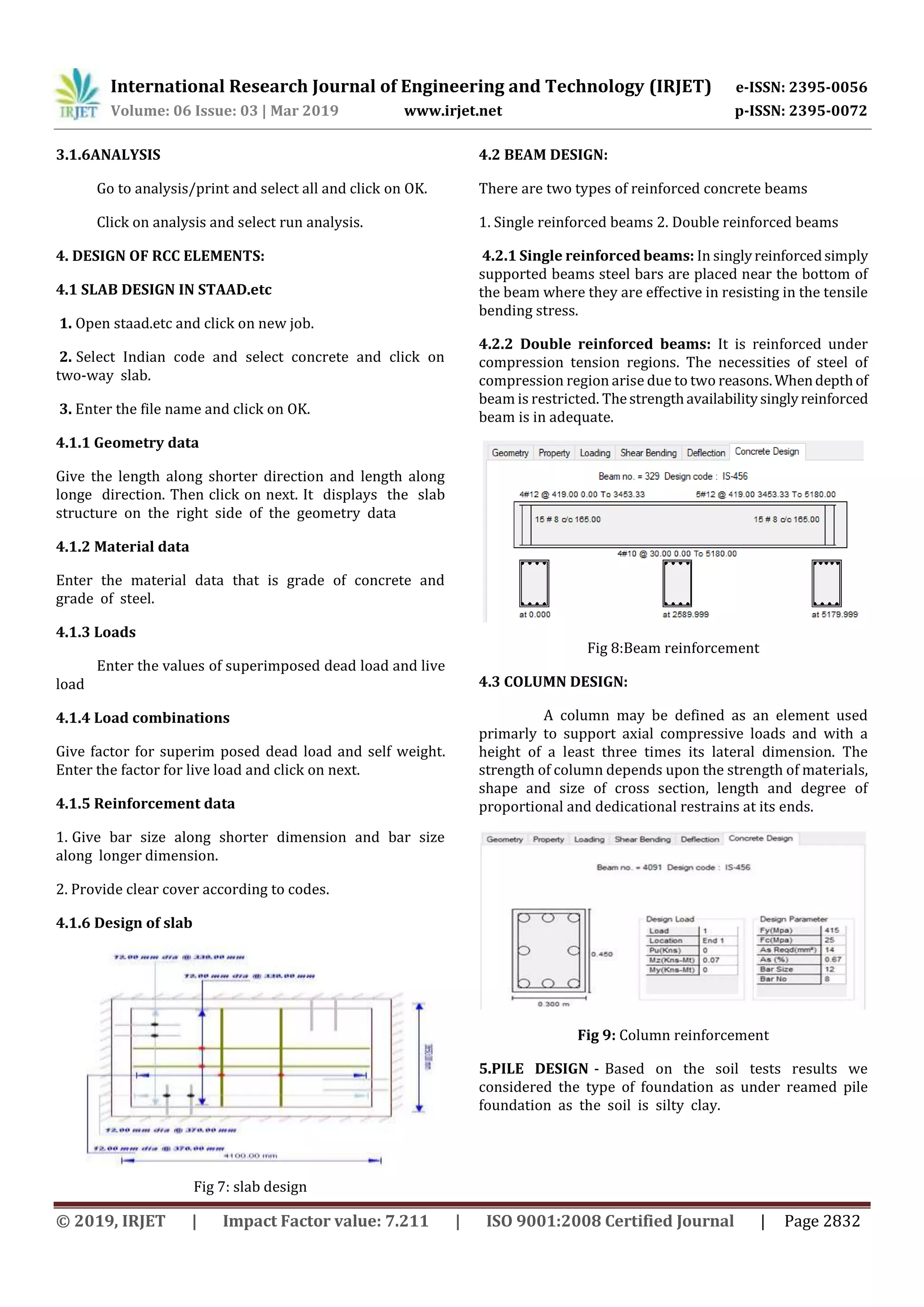 International Research Journal of Engineering and Technology (IRJET) e-ISSN: 2395-0056
Volume: 06 Issue: 03 | Mar 2019 www.irjet.net p-ISSN: 2395-0072
© 2019, IRJET | Impact Factor value: 7.211 | ISO 9001:2008 Certified Journal | Page 2832
3.1.6ANALYSIS
Go to analysis/print and select all and click on OK.
Click on analysis and select run analysis.
4. DESIGN OF RCC ELEMENTS:
4.1 SLAB DESIGN IN STAAD.etc
1. Open staad.etc and click on new job.
2. Select Indian code and select concrete and click on
two-way slab.
3. Enter the file name and click on OK.
4.1.1 Geometry data
Give the length along shorter direction and length along
longe direction. Then click on next. It displays the slab
structure on the right side of the geometry data
4.1.2 Material data
Enter the material data that is grade of concrete and
grade of steel.
4.1.3 Loads
Enter the values of superimposed dead load and live
load
4.1.4 Load combinations
Give factor for superim posed dead load and self weight.
Enter the factor for live load and click on next.
4.1.5 Reinforcement data
1. Give bar size along shorter dimension and bar size
along longer dimension.
2. Provide clear cover according to codes.
4.1.6 Design of slab
Fig 7: slab design
4.2 BEAM DESIGN:
There are two types of reinforced concrete beams
1. Single reinforced beams 2. Double reinforced beams
4.2.1 Single reinforced beams: In singlyreinforcedsimply
supported beams steel bars are placed near the bottom of
the beam where they are effective in resisting in the tensile
bending stress.
4.2.2 Double reinforced beams: It is reinforced under
compression tension regions. The necessities of steel of
compression region arise due to two reasons.Whendepthof
beam is restricted. Thestrengthavailabilitysinglyreinforced
beam is in adequate.
Fig 8:Beam reinforcement
4.3 COLUMN DESIGN:
A column may be defined as an element used
primarly to support axial compressive loads and with a
height of a least three times its lateral dimension. The
strength of column depends upon the strength of materials,
shape and size of cross section, length and degree of
proportional and dedicational restrains at its ends.
Fig 9: Column reinforcement
5.PILE DESIGN - Based on the soil tests results we
considered the type of foundation as under reamed pile
foundation as the soil is silty clay.
 