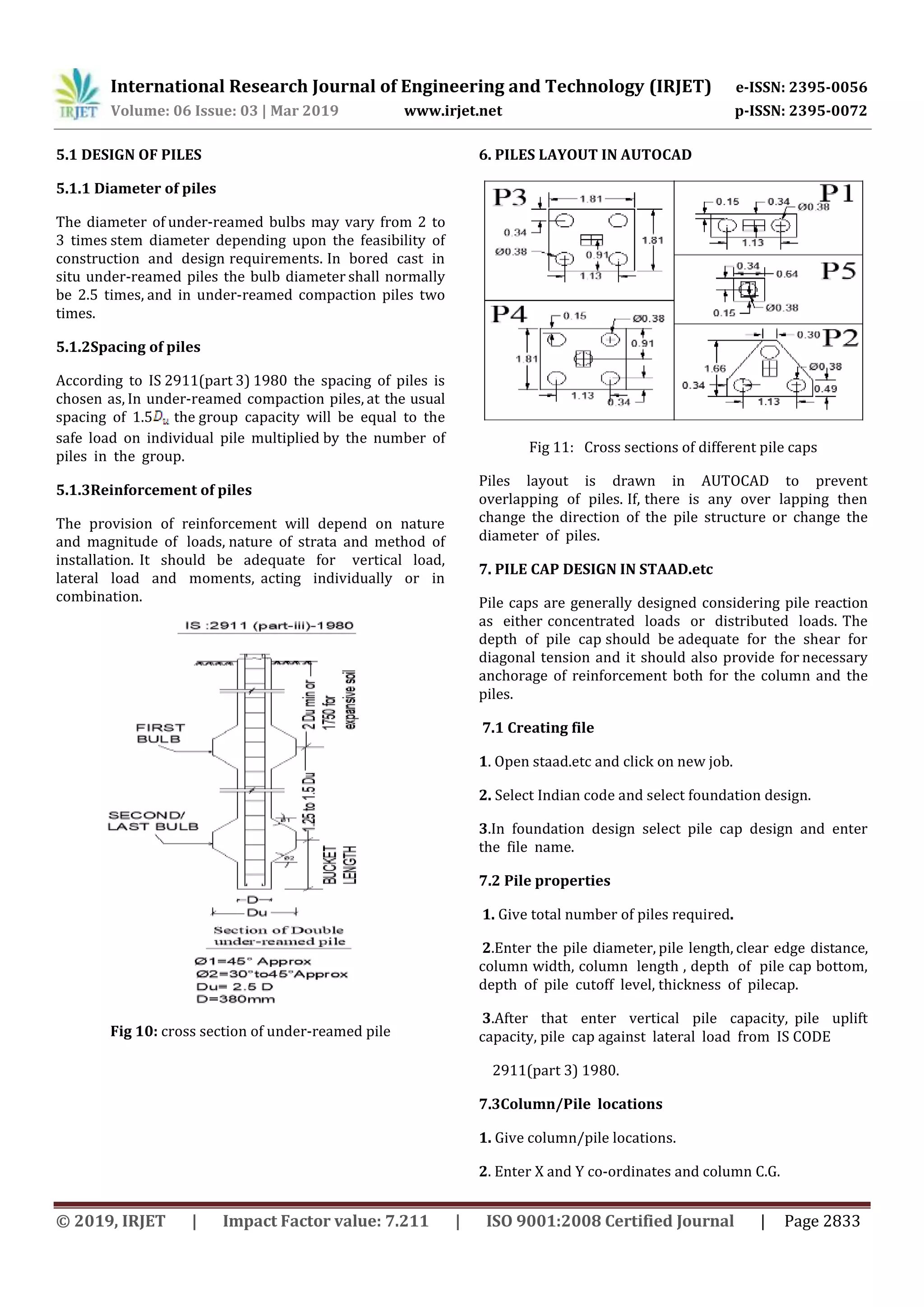 International Research Journal of Engineering and Technology (IRJET) e-ISSN: 2395-0056
Volume: 06 Issue: 03 | Mar 2019 www.irjet.net p-ISSN: 2395-0072
© 2019, IRJET | Impact Factor value: 7.211 | ISO 9001:2008 Certified Journal | Page 2833
5.1 DESIGN OF PILES
5.1.1 Diameter of piles
The diameter of under-reamed bulbs may vary from 2 to
3 times stem diameter depending upon the feasibility of
construction and design requirements. In bored cast in
situ under-reamed piles the bulb diameter shall normally
be 2.5 times, and in under-reamed compaction piles two
times.
5.1.2Spacing of piles
According to IS 2911(part 3) 1980 the spacing of piles is
chosen as, In under-reamed compaction piles, at the usual
spacing of 1.5 the group capacity will be equal to the
safe load on individual pile multiplied by the number of
piles in the group.
5.1.3Reinforcement of piles
The provision of reinforcement will depend on nature
and magnitude of loads, nature of strata and method of
installation. It should be adequate for vertical load,
lateral load and moments, acting individually or in
combination.
Fig 10: cross section of under-reamed pile
6. PILES LAYOUT IN AUTOCAD
Fig 11: Cross sections of different pile caps
Piles layout is drawn in AUTOCAD to prevent
overlapping of piles. If, there is any over lapping then
change the direction of the pile structure or change the
diameter of piles.
7. PILE CAP DESIGN IN STAAD.etc
Pile caps are generally designed considering pile reaction
as either concentrated loads or distributed loads. The
depth of pile cap should be adequate for the shear for
diagonal tension and it should also provide for necessary
anchorage of reinforcement both for the column and the
piles.
7.1 Creating file
1. Open staad.etc and click on new job.
2. Select Indian code and select foundation design.
3.In foundation design select pile cap design and enter
the file name.
7.2 Pile properties
1. Give total number of piles required.
2.Enter the pile diameter, pile length, clear edge distance,
column width, column length , depth of pile cap bottom,
depth of pile cutoff level, thickness of pilecap.
3.After that enter vertical pile capacity, pile uplift
capacity, pile cap against lateral load from IS CODE
2911(part 3) 1980.
7.3Column/Pile locations
1. Give column/pile locations.
2. Enter X and Y co-ordinates and column C.G.
 
