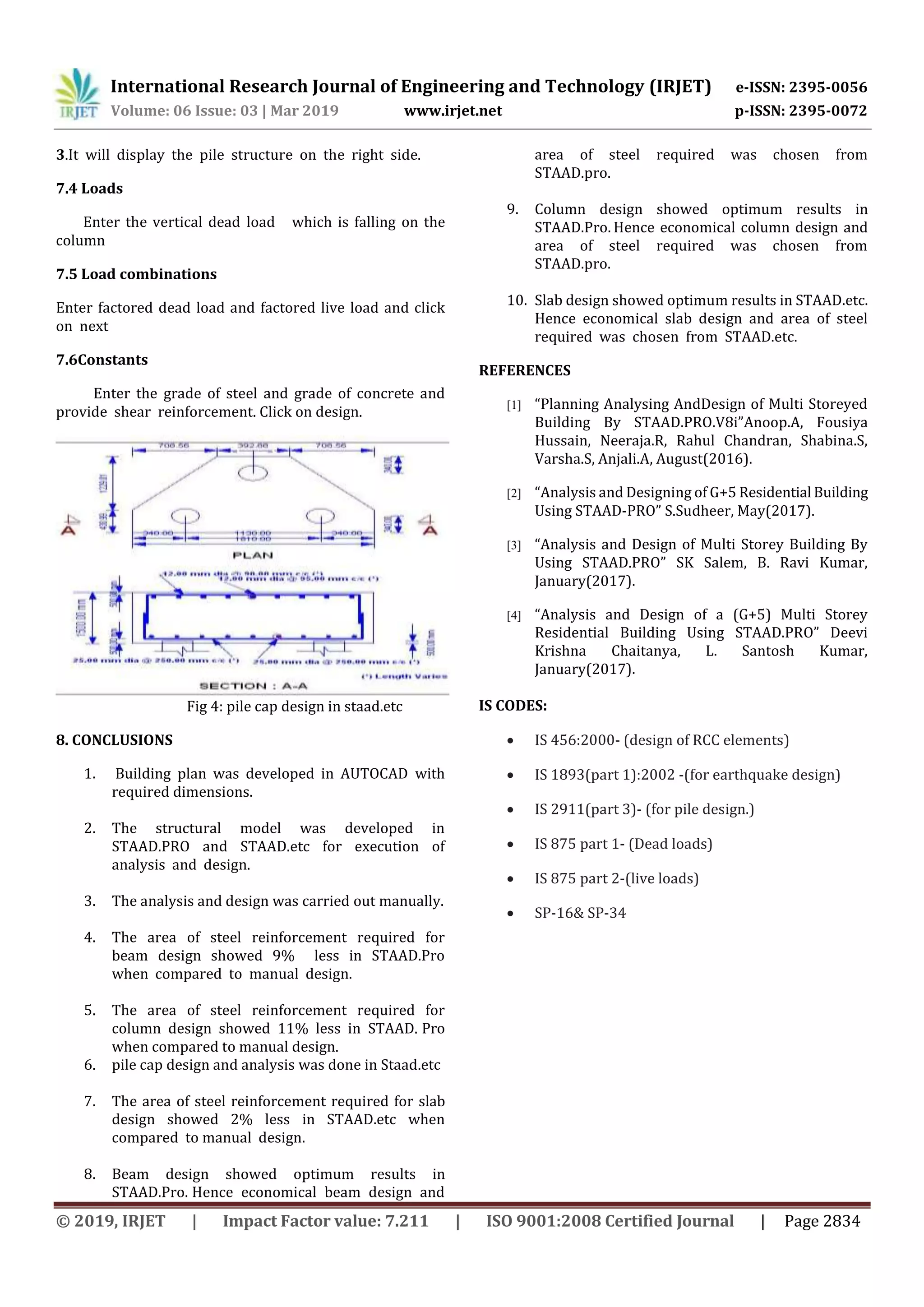 International Research Journal of Engineering and Technology (IRJET) e-ISSN: 2395-0056
Volume: 06 Issue: 03 | Mar 2019 www.irjet.net p-ISSN: 2395-0072
© 2019, IRJET | Impact Factor value: 7.211 | ISO 9001:2008 Certified Journal | Page 2834
3.It will display the pile structure on the right side.
7.4 Loads
Enter the vertical dead load which is falling on the
column
7.5 Load combinations
Enter factored dead load and factored live load and click
on next
7.6Constants
Enter the grade of steel and grade of concrete and
provide shear reinforcement. Click on design.
Fig 4: pile cap design in staad.etc
8. CONCLUSIONS
1. Building plan was developed in AUTOCAD with
required dimensions.
2. The structural model was developed in
STAAD.PRO and STAAD.etc for execution of
analysis and design.
3. The analysis and design was carried out manually.
4. The area of steel reinforcement required for
beam design showed 9% less in STAAD.Pro
when compared to manual design.
5. The area of steel reinforcement required for
column design showed 11% less in STAAD. Pro
when compared to manual design.
6. pile cap design and analysis was done in Staad.etc
7. The area of steel reinforcement required for slab
design showed 2% less in STAAD.etc when
compared to manual design.
8. Beam design showed optimum results in
STAAD.Pro. Hence economical beam design and
area of steel required was chosen from
STAAD.pro.
9. Column design showed optimum results in
STAAD.Pro. Hence economical column design and
area of steel required was chosen from
STAAD.pro.
10. Slab design showed optimum results in STAAD.etc.
Hence economical slab design and area of steel
required was chosen from STAAD.etc.
REFERENCES
[1] “Planning Analysing AndDesign of Multi Storeyed
Building By STAAD.PRO.V8i”Anoop.A, Fousiya
Hussain, Neeraja.R, Rahul Chandran, Shabina.S,
Varsha.S, Anjali.A, August(2016).
[2] “Analysis and Designing of G+5 Residential Building
Using STAAD-PRO” S.Sudheer, May(2017).
[3] “Analysis and Design of Multi Storey Building By
Using STAAD.PRO” SK Salem, B. Ravi Kumar,
January(2017).
[4] “Analysis and Design of a (G+5) Multi Storey
Residential Building Using STAAD.PRO” Deevi
Krishna Chaitanya, L. Santosh Kumar,
January(2017).
IS CODES:
 IS 456:2000- (design of RCC elements)
 IS 1893(part 1):2002 -(for earthquake design)
 IS 2911(part 3)- (for pile design.)
 IS 875 part 1- (Dead loads)
 IS 875 part 2-(live loads)
 SP-16& SP-34
 