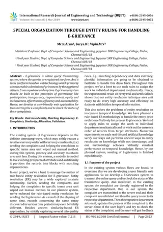 International Research Journal of Engineering and Technology (IRJET) e-ISSN: 2395-0056
Volume: 06 Issue: 03 | Mar 2019 www.irjet.net p-ISSN: 2395-0072
© 2019, IRJET | Impact Factor value: 7.211 | ISO 9001:2008 Certified Journal | Page 2923
SPECIAL ORGANIZATION THROUGH ENTITY RULING FOR HANDLING
E-GRIEVANCE
Mr.K.Arun1, Surya.R2, Vipin.M.V3
1Assistant Professor, Dept. of Computer Science and Engineering, Jeppiaar SRR Engineering College, Padur,
Chennai-603103
2Final year Student, Dept. of Computer Science and Engineering, Jeppiaar SRR Engineering College, Padur,
Chennai-603103
3 Final year Student, Dept. of Computer Science and Engineering, Jeppiaar SRR Engineering College, Padur,
Chennai-603103
---------------------------------------------------------------------***---------------------------------------------------------------------
Abstract - E-grievance is online query transmitting
system, where the queries areregisteredine-form.Andit
is the platform basedonwebtechnologywhich primarily
aims to enable submissionofgrievancesbytheaggrieved
citizens from anywhereandanytime.E-grievancesystem
should be built in the principles of governance like
participation, transparency, responsiveness, equity and
inclusiveness,effectiveness,efficiencyandaccountability.
Hence, we develop a user-friendly web application for
transmitting the e-complaints and to check the status of
the e-complaints.
Key Words: Rule based entity, Matching Dependency, E-
Complaints, Similarity, Allocation, Validation.
1. INTRODUCTION
The existing system of E-grievance depends on the
definite timestamp ways, which may solely reason a
relative currency order with currencyconstraints,(i.e)
sending the complaints and helping the complaints to
specific terms area unit wiped out manual method.
during this system, potency and accuracy maintains
area unit less. During this system, a model is intended
to live evolving prospectsofattributesandadditionally
it partition the records into blocks with matching
dependencies.
In our project, we've a bent to manage the matter of
rule-based entity resolution for E-grievance. Entity
resolution (ER) may be a wide explored analysis
community. Earlier, sending the complaints and
helping the complaints to specific terms area unit
wiped out manual method. In our planned system,
we've enforced the rule-based entity resolution for
sending the E-grievance. As a result of the elapsing of
some time, records concerning the same entity
discovered in various time periods may even be totally
different. Besides ancient similarity-based ER
approaches, by strictly exploring several info quality
rules, e.g., matching dependency and data currency,
plentiful information are going to be obtained to
facilitate to handle this draw back. Throughout this
project, we've a bent to use such rules to assign the
work to individual department mechanically. Hence,
the experimental result onevery real and artificialinfo
shows that our entity resolution technique area unit
ready to do every high accuracy and efficiency on
datasets with hidden temporal information.
This also solves the problems of entity resolution on
inaccurate temporal knowledge. We have planned a
rule-based ER methodology to handle the entity price
evolution effectively for process E-grievance. We tend
to apply rules to assign the work to individual
department mechanicallyandtoworkoutthecurrency
order of records from target attributes. Numerous
experiments on each real-life and artificial knowledge
verify our ways out-performs ancient ways in entity
resolution on knowledge while not timestamps, and
our methodology achieves virtually constant
performance on temporal knowledge. Hence, by our
planned system, sending of E-grievance is finished
expeditiously.
1.1 Purpose of the project
In the existing system various flaws are found, to
overcome this we are developing a user friendly web
application. So we develop a E-Grievance system to
transmit the online query and to check the status of the
transmitted query. And moreover, in the existing
system the complaint are directly registered to the
respective department. But, in our system the
complaint are transmitted to the server end and their
complaint are validated and then thequeryissenttoits
respectivedepartment.Thentherespectivedepartment
acts on it, updates the process of the complaint to the
server. Once, if the user login’s and try to check the
status of the complaint, and the user will get feedback
 