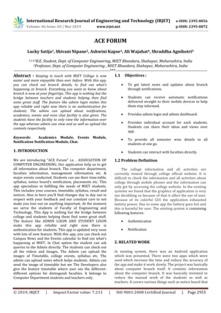 International Research Journal of Engineering and Technology (IRJET) e-ISSN: 2395-0056
Volume: 06 Issue: 03 | Mar 2019 www.irjet.net p-ISSN: 2395-0072
© 2019, IRJET | Impact Factor value: 7.211 | ISO 9001:2008 Certified Journal | Page 2955
ACE FORUM
Lucky Satija1, Shivani Nipane2, Ashwini Kapse3, Ali Wajahat4, Shraddha Agnihotri5
1,2,3,4B.E. Student, Dept. of Computer Engineering, MIET Bhandara, Shahapur, Maharashtra, India
5Professor, Dept. of Computer Engineering , MIET Bhandara, Shahapur, Maharashtra, India
-----------------------------------------------------------------------***--------------------------------------------------------------------
Abstract - Keeping in touch with MIET College is now
easier and more enjoyable than ever before. With this app,
you can check out branch details, to find out what’s
happening at branch. Everything you want to know about
branch is now at your fingertips. This app is nothing but the
bridge between teachers and students helping then find
some great stuff. The feature like admin login makes this
app reliable and right now there is no authentication for
students. The admin can upload about notifications,
academics, events and even chat facility is also given. The
students have the facility to only view the information over
the app whereas admin can view and as well as upload the
contents respectively.
Keywords: Academics Module, Events Module,
Notification Notification Module, Chat.
1. INTRODUCTION
We are introducing “ACE Forum” i.e. . ASSOCIATION OF
COMPUTER ENGINEERING. Our application help us to get
all information about branch. The computer department,
faculties information, management information etc. &
major events conducted. Students can see their time-table,
syllabus, notice board’s notification, placements etc. This
app specializes in fulfilling the needs of MIET students.
This includes your courses, timetable, syllabus, result and
notices. Also in here you’ll find changes day in day out in
respect with your feedback and our constant care to not
make you lose out on anything important. At the moment
we serve the students of Faculty of Engineering and
Technology. This App is nothing but the bridge between
college and students helping them find some great stuff.
The feature like ADMIN LOGIN AND STUDENT LOGIN
make this app reliable and right now there is
authentication for students. This app is updated very soon
with lots of new feature. With this app, you can check out
Campus News and the Events calendar to find out what's
happening at MIET. In Chat option the student can ask
queries to the Admin directly. The students can check out
all the videos and Images, The Admin can upload the
images of Timetable, college events, syllabus etc. The
admin can upload notes which helps students. Admin can
send the image of timetable but we The Developers also
give the feature timetable where user see the different-
different options for distinguish faculties. It belongs to
Computer Department students and teachers only.
1.1 Objectives :
 To get latest news and updates about branch
through notifications.
 Students can receive automatic notifications
delivered straight to their mobile devices to help
them stay informed.
 Provides admin login and admin dashboard.
 Provides individual account for each students.
Students can share their ideas and views over
app.
 To provide all semester wise details to all
students at one go.
 Students can interact with faculties directly.
1.2 Problem Definition
The college information and all activities are
currently viewed through college official website. It is
difficult to check the information and all activities about
college through mobile phones and the information can
only get by accessing the college website. In the existing
systems we found that the graphics of application is very
eye throbbing so because of that it affect the eye of user.
Because of its colorful GUI the application exhausted
battery power. Due to some app the battery goes hot and
this is harmful for user. The existing system is containing
following features:
 Authentication
 Notification
2. RELATED WORK
In existing system, there was an Android application
which was presented. There were two apps which were
used which increase the time and reduce the accuracy of
the app and make it work slowly. The project was basically
about computer branch itself. It contains information
about the computer branch. It was basically invented to
reduce the manual work of the students as well as
teachers. It covers various things such as notice board that
 